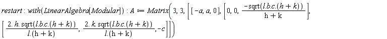 restart; with(LinearAlgebra[Modular]); A := Matrix(3, 3, [[-a, a, 0], [0, 0, -sqrt(l.b.c.(h+k))/(h+k)], [(2.*h.sqrt(l.b.c.(h+k)))/(l.(h+k)), (2.*k.sqrt(l.b.c.(h+k)))/(l.(h+k)), -c]])
