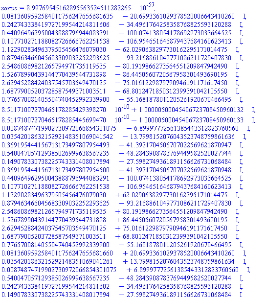 0.899769545162895563524511282265e-56, 0.813609592584011756247655681635e-1-20.6993361029378520006643410260*I, .242743338419727199544214811606-34.4961764258358768825593120288*I, .440964962950043888796944083291-100.074138054178692973033664525*I, .107710271188082726666762251538-106.954651646879437684160623413*I, 1.12290283496379505456476079030-62.0290638297730162295171014475*I, .879463466045683309032252293625-93.2168861049771086211729407830*I, 2.54860869821265794971735119535-80.1919866273564551209847942490*I, 1.52678990439144770439544731898-86.4450560720567958301493690195*I, 2.62945288424037545703549470125-75.0161229879790946191171617450*I, 1.68779005203728587549371003511-68.8012471850312399391042105550*I, .776570081405504740452992339900-55.1681878011205261920670466495*I, 0.851171007270465178285429398270e-9+1.00000500045406723708450960132*I, 0.851171007270465178285445699470e-9-1.00000500045406723708450960133*I, 0.874874719902730972066854301075e-2-6.89997772561385443312823760560*I, 0.354201863215292148351069041542e-1-13.7998152076043523748759861636*I, .369195444156713173497807954493-41.3921704506707022569621870947*I, .540047057129385026999638567235-48.2843908783769449582520027744*I, .149078330738225743331408017894-27.5982749361891156626731068484*I, .369195444156713173497807954500+41.3921704506707022569621870948*I, .440964962950043888796944083291+100.074138054178692973033664525*I, .107710271188082726666762251538+106.954651646879437684160623413*I, 1.12290283496379505456476079030+62.0290638297730162295171014475*I, .879463466045683309032252293625+93.2168861049771086211729407830*I, 2.54860869821265794971735119535+80.1919866273564551209847942490*I, 1.52678990439144770439544731898+86.4450560720567958301493690195*I, 2.62945288424037545703549470125+75.0161229879790946191171617450*I, 1.68779005203728587549371003511+68.8012471850312399391042105550*I, .776570081405504740452992339900+55.1681878011205261920670466495*I, 0.813609592584011756247655681660e-1+20.6993361029378520006643410260*I, 0.354201863215292148351069041261e-1+13.7998152076043523748759861634*I, 0.874874719902730972066854301075e-2+6.89997772561385443312823760560*I, .540047057129385026999638567235+48.2843908783769449582520027744*I, .242743338419727199544214811602+34.4961764258358768825593120288*I, .149078330738225743331408017894+27.5982749361891156626731068484*I