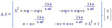 A, b := Matrix(2, 2, {(1, 1) = lambda^2+n*psi-n*psi*exp(-2*lambda*Pi/(n*omega0)), (1, 2) = -n*psi*v+n*psi*v*exp(-2*lambda*Pi/(n*omega0)), (2, 1) = n-n*exp(-2*lambda*Pi/(n*omega0)), (2, 2) = -n*v+n*v*exp(-2*lambda*Pi/(n*omega0))+lambda^2+1}), Vector(2, {(1) = 0, (2) = 0})