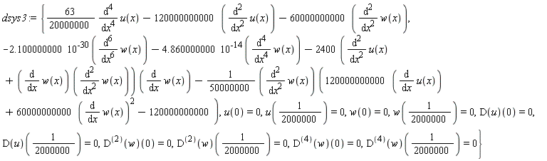 dsys3 := {(63/20000000)*(diff(u(x), x, x, x, x))-120000000000*(diff(u(x), x, x))-60000000000*(diff(w(x), x, x)), -2.100000000*10^(-30)*(diff(w(x), x, x, x, x, x, x))-4.860000000*10^(-14)*(diff(w(x), x, x, x, x))-(2400*(diff(u(x), x, x)+(diff(w(x), x))*(diff(w(x), x, x))))*(diff(w(x), x))-(1/50000000)*(diff(w(x), x, x))*(120000000000*(diff(u(x), x))+60000000000*(diff(w(x), x))^2-120000000000), u(0) = 0, u(1/2000000) = 0, w(0) = 0, w(1/2000000) = 0, (D(u))(0) = 0, (D(u))(1/2000000) = 0, ((D@@2)(w))(0) = 0, ((D@@2)(w))(1/2000000) = 0, ((D@@4)(w))(0) = 0, ((D@@4)(w))(1/2000000) = 0}
