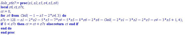 proc (z1, z2, z3, z4, z5, z8) local z6, ct, z7s; ct := 0; for z6 from Ceil(-1-z3-2*z4, 3) do z7s := 128-z1-2*z2-5*z3-7*z4-5*z5-8*z6-2*z8-Ceil(-2*z1-3*z2-2*z3-z4-3*z5+1, 4); if 0 < z7s then ct := ct+z7s else return ct end if end do end proc