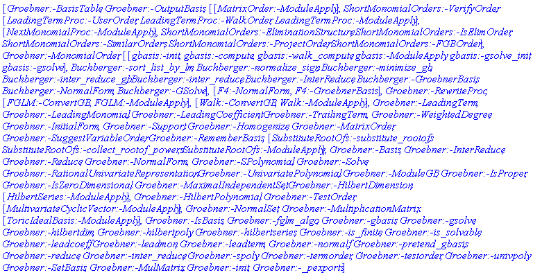 [Groebner:-BasisTable, Groebner:-OutputBasis, [[MatrixOrder:-ModuleApply], ShortMonomialOrders:-VerifyOrder, [LeadingTermProc:-UserOrder, LeadingTermProc:-WalkOrder, LeadingTermProc:-ModuleApply], [NextMonomialProc:-ModuleApply], ShortMonomialOrders:-EliminationStructure, ShortMonomialOrders:-IsElimOrder, ShortMonomialOrders:-SimilarOrders, ShortMonomialOrders:-ProjectOrder, ShortMonomialOrders:-FGBOrder], Groebner:-MonomialOrder, [[gbasis:-init, gbasis:-compute, gbasis:-walk_compute, gbasis:-ModuleApply, gbasis:-gsolve_init, gbasis:-gsolve], Buchberger:-sort_list_by_lm, Buchberger:-normalize_sign, Buchberger:-minimize_gb, Buchberger:-inter_reduce_gb, Buchberger:-inter_reduce, Buchberger:-InterReduce, Buchberger:-GroebnerBasis, Buchberger:-NormalForm, Buchberger:-GSolve], [F4:-NormalForm, F4:-GroebnerBasis], Groebner:-RewriteProc, [FGLM:-ConvertGB, FGLM:-ModuleApply], [Walk:-ConvertGB, Walk:-ModuleApply], Groebner:-LeadingTerm, Groebner:-LeadingMonomial, Groebner:-LeadingCoefficient, Groebner:-TrailingTerm, Groebner:-WeightedDegree, Groebner:-InitialForm, Groebner:-Support, Groebner:-Homogenize, Groebner:-MatrixOrder, Groebner:-SuggestVariableOrder, Groebner:-RememberBasis, [SubstituteRootOfs:-substitute_rootofs, SubstituteRootOfs:-collect_rootof_powers, SubstituteRootOfs:-ModuleApply], Groebner:-Basis, Groebner:-InterReduce, Groebner:-Reduce, Groebner:-NormalForm, Groebner:-SPolynomial, Groebner:-Solve, Groebner:-RationalUnivariateRepresentation, Groebner:-UnivariatePolynomial, Groebner:-ModuleGB, Groebner:-IsProper, Groebner:-IsZeroDimensional, Groebner:-MaximalIndependentSet, Groebner:-HilbertDimension, [HilbertSeries:-ModuleApply], Groebner:-HilbertPolynomial, Groebner:-TestOrder, [MultivariateCyclicVector:-ModuleApply], Groebner:-NormalSet, Groebner:-MultiplicationMatrix, [ToricIdealBasis:-ModuleApply], Groebner:-IsBasis, Groebner:-fglm_algo, Groebner:-gbasis, Groebner:-gsolve, Groebner:-hilbertdim, Groebner:-hilbertpoly, Groebner:-hilbertseries, Groebner:-is_finite, Groebner:-is_solvable, Groebner:-leadcoeff, Groebner:-leadmon, Groebner:-leadterm, Groebner:-normalf, Groebner:-pretend_gbasis, Groebner:-reduce, Groebner:-inter_reduce, Groebner:-spoly, Groebner:-termorder, Groebner:-testorder, Groebner:-univpoly, Groebner:-SetBasis, Groebner:-MulMatrix, Groebner:-init, Groebner:-_pexports]