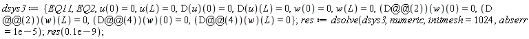 dsys3 := {EQ11, EQ2, u(0) = 0, u(L) = 0, w(0) = 0, w(L) = 0, (D(u))(0) = 0, (D(u))(L) = 0, ((D@@2)(w))(0) = 0, ((D@@2)(w))(L) = 0, ((D@@4)(w))(0) = 0, ((D@@4)(w))(L) = 0}; res := dsolve(dsys3, numeric, initmesh = 1024, abserr = 0.1e-4); res(0.1e-9)