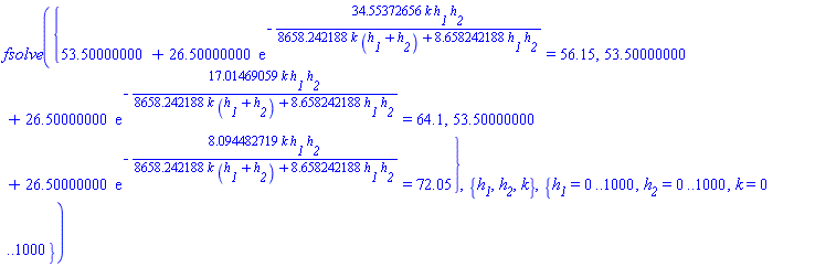 fsolve({53.50000000+26.50000000*exp(-34.55372656*k*h__1*h__2/(8658.242188*k*(h__1+h__2)+8.658242188*h__1*h__2)) = 56.15, 53.50000000+26.50000000*exp(-17.01469059*k*h__1*h__2/(8658.242188*k*(h__1+h__2)+8.658242188*h__1*h__2)) = 64.1, 53.50000000+26.50000000*exp(-8.094482719*k*h__1*h__2/(8658.242188*k*(h__1+h__2)+8.658242188*h__1*h__2)) = 72.05}, {h__1, h__2, k}, {h__1 = 0 .. 1000, h__2 = 0 .. 1000, k = 0 .. 1000})