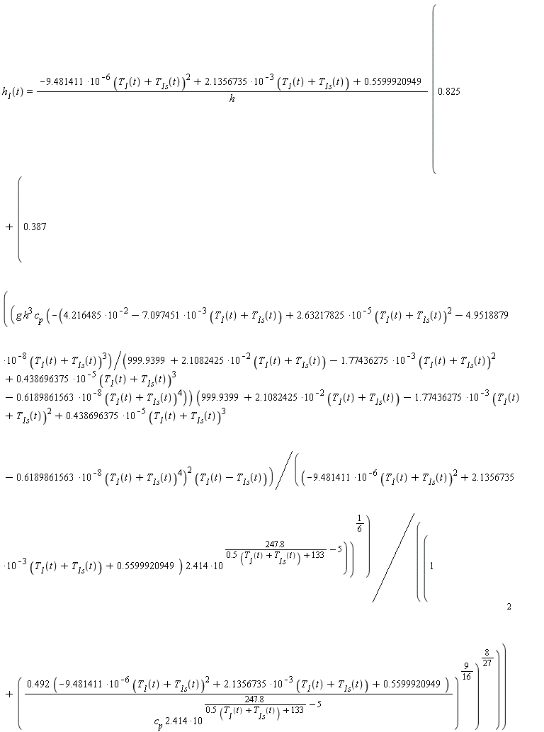 "`h__1`(t)=(-9.481411*10^(-6) (`T__1`(t)+`T__1s`(t))^(2)+2.1356735*10^(-3) (`T__1`(t)+`T__1s`(t))+0.5599920949)/(h) (0.825+(0.387 ((g h^(3) `c__p` (-(4.216485*10^(-2)-7.097451*10^(-3) (`T__1`(t)+`T__1s`(t))+2.63217825*10^(-5) (`T__1`(t)+`T__1s`(t))^(2)-4.9518879*10^(-8) (`T__1`(t)+`T__1s`(t))^(3))/(999.9399+2.1082425*10^(-2) (`T__1`(t)+`T__1s`(t))-1.77436275*10^(-3) (`T__1`(t)+`T__1s`(t))^(2)+0.438696375*10^(-5) (`T__1`(t)+`T__1s`(t))^(3)  -0.6189861563*10^(-8) (`T__1`(t)+`T__1s`(t))^(4))) (999.9399+2.1082425*10^(-2) (`T__1`(t)+`T__1s`(t))-1.77436275*10^(-3) (`T__1`(t)+`T__1s`(t))^(2)+0.438696375*10^(-5) (`T__1`(t)+`T__1s`(t))^(3)  -0.6189861563*10^(-8) (`T__1`(t)+`T__1s`(t))^(4))^(2) (`T__1`(t)-`T__1s`(t)))/((-9.481411*10^(-6) (`T__1`(t)+`T__1s`(t))^(2)+2.1356735*10^(-3) (`T__1`(t)+`T__1s`(t))+0.5599920949) 2.414*10^((247.8)/(0.5 (`T__1`(t)+`T__1s`(t))+133)-5)))^((1)/(6)))/((1+((0.492 (-9.481411*10^(-6) (`T__1`(t)+`T__1s`(t))^(2)+2.1356735*10^(-3) (`T__1`(t)+`T__1s`(t))+0.5599920949))/(`c__p` 2.414*10^((247.8)/(0.5 (`T__1`(t)+`T__1s`(t))+133)-5)))^((9)/(16)))^((8)/(27))))^(2)"