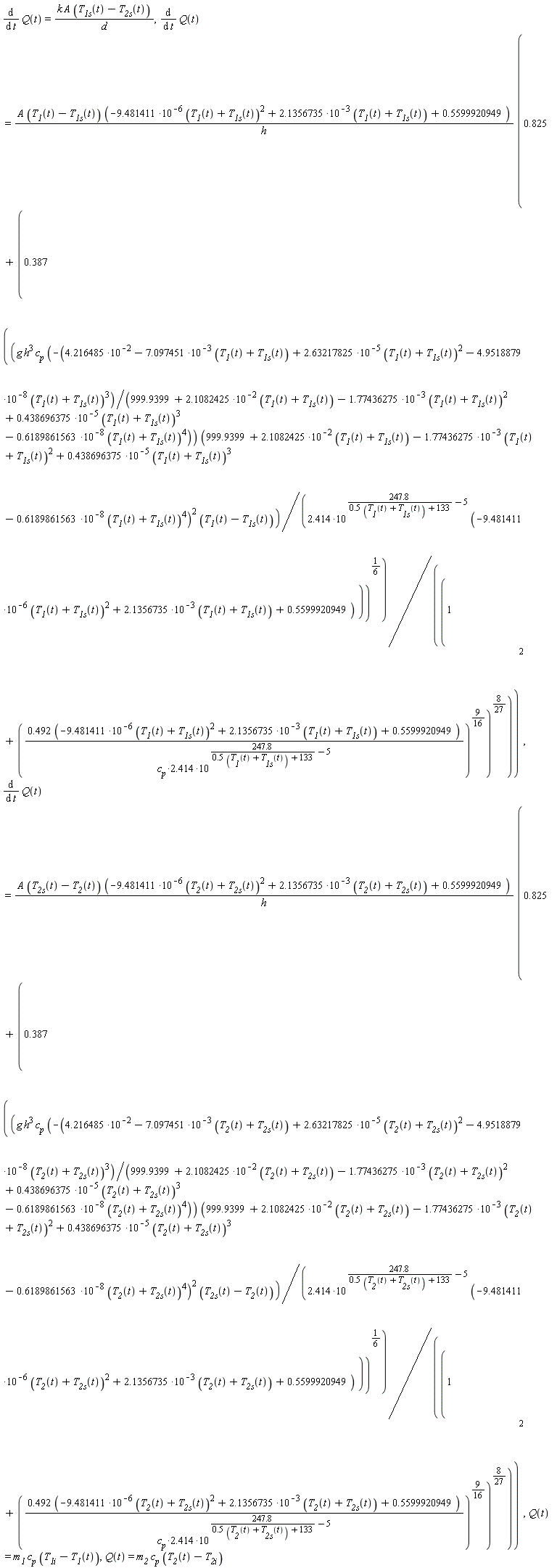 diff(Q(t), t) = k*A*(T__1s(t)-T__2s(t))/d, diff(Q(t), t) = A*(T__1(t)-T__1s(t))*(-9.481411*10^(-6)*(T__1(t)+T__1s(t))^2+2.1356735*10^(-3)*(T__1(t)+T__1s(t))+.5599920949)*(.825+.387*(((-g*h^3*c__p*(4.216485*10^(-2)-7.097451*10^(-3)*(T__1(t)+T__1s(t))+2.63217825*10^(-5)*(T__1(t)+T__1s(t))^2-4.9518879*10^(-8)*(T__1(t)+T__1s(t))^3)/(999.9399+2.1082425*10^(-2)*(T__1(t)+T__1s(t))-1.77436275*10^(-3)*(T__1(t)+T__1s(t))^2+.438696375*10^(-5)*(T__1(t)+T__1s(t))^3-.6189861563*10^(-8)*(T__1(t)+T__1s(t))^4))*((999.9399+2.1082425*10^(-2)*(T__1(t)+T__1s(t))-1.77436275*10^(-3)*(T__1(t)+T__1s(t))^2+.438696375*10^(-5)*(T__1(t)+T__1s(t))^3-.6189861563*10^(-8)*(T__1(t)+T__1s(t))^4)^2))*(T__1(t)-T__1s(t))/(2.414*10^(247.8/(.5*(T__1(t)+T__1s(t))+133)-5)*(-9.481411*10^(-6)*(T__1(t)+T__1s(t))^2+2.1356735*10^(-3)*(T__1(t)+T__1s(t))+.5599920949)))^(1/6)/(1+((.492*(-9.481411*10^(-6)*(T__1(t)+T__1s(t))^2+2.1356735*10^(-3)*(T__1(t)+T__1s(t))+.5599920949))/(2.414*c__p*10^(247.8/(.5*(T__1(t)+T__1s(t))+133)-5)))^(9/16))^(8/27))^2/h, diff(Q(t), t) = A*(T__2s(t)-T__2(t))*(-9.481411*10^(-6)*(T__2(t)+T__2s(t))^2+2.1356735*10^(-3)*(T__2(t)+T__2s(t))+.5599920949)*(.825+.387*(((-g*h^3*c__p*(4.216485*10^(-2)-7.097451*10^(-3)*(T__2(t)+T__2s(t))+2.63217825*10^(-5)*(T__2(t)+T__2s(t))^2-4.9518879*10^(-8)*(T__2(t)+T__2s(t))^3)/(999.9399+2.1082425*10^(-2)*(T__2(t)+T__2s(t))-1.77436275*10^(-3)*(T__2(t)+T__2s(t))^2+.438696375*10^(-5)*(T__2(t)+T__2s(t))^3-.6189861563*10^(-8)*(T__2(t)+T__2s(t))^4))*((999.9399+2.1082425*10^(-2)*(T__2(t)+T__2s(t))-1.77436275*10^(-3)*(T__2(t)+T__2s(t))^2+.438696375*10^(-5)*(T__2(t)+T__2s(t))^3-.6189861563*10^(-8)*(T__2(t)+T__2s(t))^4)^2))*(T__2s(t)-T__2(t))/(2.414*10^(247.8/(.5*(T__2(t)+T__2s(t))+133)-5)*(-9.481411*10^(-6)*(T__2(t)+T__2s(t))^2+2.1356735*10^(-3)*(T__2(t)+T__2s(t))+.5599920949)))^(1/6)/(1+((.492*(-9.481411*10^(-6)*(T__2(t)+T__2s(t))^2+2.1356735*10^(-3)*(T__2(t)+T__2s(t))+.5599920949))/(2.414*c__p*10^(247.8/(.5*(T__2(t)+T__2s(t))+133)-5)))^(9/16))^(8/27))^2/h, Q(t) = m__1*c__p*(T__1i-T__1(t)), Q(t) = m__2*c__p*(T__2(t)-T__2i)