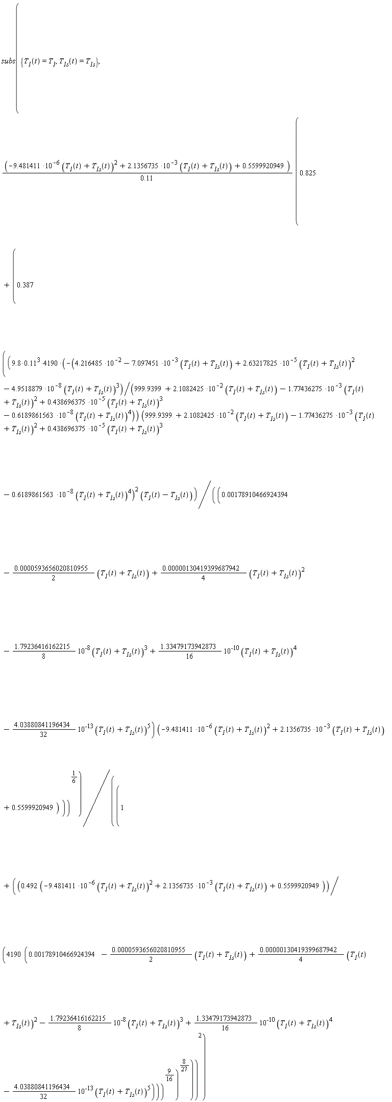 subs({T__1(t) = T__1, T__1s(t) = T__1s}, (-9.481411*10^(-6)*(T__1(t)+T__1s(t))^2+2.1356735*10^(-3)*(T__1(t)+T__1s(t))+.5599920949)*(.825+.387*(((-(9.8*.11^3*4190)*(4.216485*10^(-2)-7.097451*10^(-3)*(T__1(t)+T__1s(t))+2.63217825*10^(-5)*(T__1(t)+T__1s(t))^2-4.9518879*10^(-8)*(T__1(t)+T__1s(t))^3)/(999.9399+2.1082425*10^(-2)*(T__1(t)+T__1s(t))-1.77436275*10^(-3)*(T__1(t)+T__1s(t))^2+.438696375*10^(-5)*(T__1(t)+T__1s(t))^3-.6189861563*10^(-8)*(T__1(t)+T__1s(t))^4))*((999.9399+2.1082425*10^(-2)*(T__1(t)+T__1s(t))-1.77436275*10^(-3)*(T__1(t)+T__1s(t))^2+.438696375*10^(-5)*(T__1(t)+T__1s(t))^3-.6189861563*10^(-8)*(T__1(t)+T__1s(t))^4)^2))*(T__1(t)-T__1s(t))/((0.178910466924394e-2-(0.593656020810955e-4*(1/2))*(T__1(t)+T__1s(t))+(0.130419399687942e-5*(1/4))*(T__1(t)+T__1s(t))^2-(1.79236416162215*(1/8))*10^(-8)*(T__1(t)+T__1s(t))^3+(1.33479173942873*(1/16))*10^(-10)*(T__1(t)+T__1s(t))^4-(4.03880841196434*(1/32))*10^(-13)*(T__1(t)+T__1s(t))^5)*(-9.481411*10^(-6)*(T__1(t)+T__1s(t))^2+2.1356735*10^(-3)*(T__1(t)+T__1s(t))+.5599920949)))^(1/6)/(1+((.492*(-9.481411*10^(-6)*(T__1(t)+T__1s(t))^2+2.1356735*10^(-3)*(T__1(t)+T__1s(t))+.5599920949))/(4190*(0.178910466924394e-2-(0.593656020810955e-4*(1/2))*(T__1(t)+T__1s(t))+(0.130419399687942e-5*(1/4))*(T__1(t)+T__1s(t))^2-(1.79236416162215*(1/8))*10^(-8)*(T__1(t)+T__1s(t))^3+(1.33479173942873*(1/16))*10^(-10)*(T__1(t)+T__1s(t))^4-(4.03880841196434*(1/32))*10^(-13)*(T__1(t)+T__1s(t))^5)))^(9/16))^(8/27))^2/(.11))