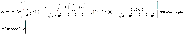 sol := dsolve({diff(y(x), x, x) = 9.8*(2*5)*sqrt(1+(diff(y(x), x))^2)/sqrt(4*500^2-5^2*10^2*9.8^2), y(0) = 0, (D(y))(0) = -9.8*(5*10)/sqrt(4*500^2-5^2*10^2*9.8^2)}, numeric, output = listprocedure)