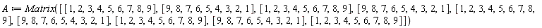 A := Matrix([[1, 2, 3, 4, 5, 6, 7, 8, 9], [9, 8, 7, 6, 5, 4, 3, 2, 1], [1, 2, 3, 4, 5, 6, 7, 8, 9], [9, 8, 7, 6, 5, 4, 3, 2, 1], [1, 2, 3, 4, 5, 6, 7, 8, 9], [9, 8, 7, 6, 5, 4, 3, 2, 1], [1, 2, 3, 4, 5, 6, 7, 8, 9], [9, 8, 7, 6, 5, 4, 3, 2, 1], [1, 2, 3, 4, 5, 6, 7, 8, 9]])