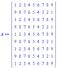 A := Matrix(9, 9, {(1, 1) = 1, (1, 2) = 2, (1, 3) = 3, (1, 4) = 4, (1, 5) = 5, (1, 6) = 6, (1, 7) = 7, (1, 8) = 8, (1, 9) = 9, (2, 1) = 9, (2, 2) = 8, (2, 3) = 7, (2, 4) = 6, (2, 5) = 5, (2, 6) = 4, (2, 7) = 3, (2, 8) = 2, (2, 9) = 1, (3, 1) = 1, (3, 2) = 2, (3, 3) = 3, (3, 4) = 4, (3, 5) = 5, (3, 6) = 6, (3, 7) = 7, (3, 8) = 8, (3, 9) = 9, (4, 1) = 9, (4, 2) = 8, (4, 3) = 7, (4, 4) = 6, (4, 5) = 5, (4, 6) = 4, (4, 7) = 3, (4, 8) = 2, (4, 9) = 1, (5, 1) = 1, (5, 2) = 2, (5, 3) = 3, (5, 4) = 4, (5, 5) = 5, (5, 6) = 6, (5, 7) = 7, (5, 8) = 8, (5, 9) = 9, (6, 1) = 9, (6, 2) = 8, (6, 3) = 7, (6, 4) = 6, (6, 5) = 5, (6, 6) = 4, (6, 7) = 3, (6, 8) = 2, (6, 9) = 1, (7, 1) = 1, (7, 2) = 2, (7, 3) = 3, (7, 4) = 4, (7, 5) = 5, (7, 6) = 6, (7, 7) = 7, (7, 8) = 8, (7, 9) = 9, (8, 1) = 9, (8, 2) = 8, (8, 3) = 7, (8, 4) = 6, (8, 5) = 5, (8, 6) = 4, (8, 7) = 3, (8, 8) = 2, (8, 9) = 1, (9, 1) = 1, (9, 2) = 2, (9, 3) = 3, (9, 4) = 4, (9, 5) = 5, (9, 6) = 6, (9, 7) = 7, (9, 8) = 8, (9, 9) = 9})