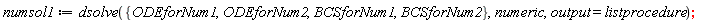 numsol1 := dsolve({BCSforNum1, BCSforNum2, ODEforNum1, ODEforNum2}, numeric, output = listprocedure)