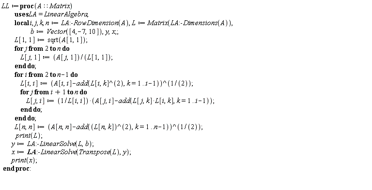 LL := proc (A::Matrix) local i, j, k, n, L, b, y, x; n := LinearAlgebra:-RowDimension(A); L := Matrix(LinearAlgebra:-Dimensions(A)); b := Vector([4, -7, 10]); L[1, 1] := sqrt(A[1, 1]); for j from 2 to n do L[j, 1] := A[j, 1]/L[1, 1] end do; for i from 2 to n-1 do L[i, i] := (A[i, i]-add(L[i, k]^2, k = 1 .. i-1))^(1/2); for j from i+1 to n do L[j, i] := (A[j, i]-add(L[j, k]*L[i, k], k = 1 .. i-1))/L[i, i] end do end do; L[n, n] := (A[n, n]-add(L[n, k]^2, k = 1 .. n-1))^(1/2); print(L); y := LinearAlgebra:-LinearSolve(L, b); x := LinearAlgebra:-LinearSolve(Transpose(L), y); print(x) end proc: