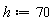 h := 70