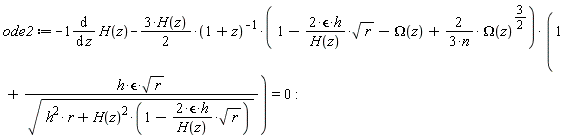 ode2 := -(diff(H(z), z))-(3*H(z)*(1/2))*(1-2*`&epsilon;`*h*sqrt(r)/H(z)-Omega(z)+2*Omega(z)^(3/2)/(3*n))*(1+h*`&epsilon;`*sqrt(r)/sqrt(h^2*r+H(z)^2*(1-2*`&epsilon;`*h*sqrt(r)/H(z))))/(1+z) = 0: