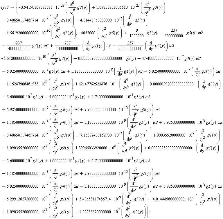 sys3 := {-3.94190107376326*10^(-23)*(diff(g3(y), y, y, y, y, y, y))+1.07838202775510*10^(-20)*(diff(g3(y), y, y, y, y))-3.40658117485714*10^(-9)*(diff(g1(y), y, y, y, y, y))-4.01448960000000*10^(-7)*(diff(g1(y), y, y, y))-4.56192000000000*10^(-19)*(diff(g3(y), y, y)), -4032000*(diff(g5(y), y, y))+(9/1000000)*g3(y)-(237/500000000)*g5(y)*omega2-(237/4000000000)*g4(y)*omega2+(237/40000000000)*(diff(g1(y), y))*omega2-(237/20000000000)*(diff(g2(y), y))*omega2, -1.51200000000000*10^10*(diff(g4(y), y, y))-0.900000000000000e-5*g3(y)-4.74000000000000*10^(-7)*g4(y)*omega2-5.92500000000000*10^(-8)*g5(y)*omega2+1.18500000000000*10^(-8)*(diff(g1(y), y))*omega2-5.92500000000000*10^(-9)*(diff(g2(y), y))*omega2-1.15287906461538*10^8*(diff(g1(y), y, y, y, y, y)), 1.62147762523876*10^11*(diff(g1(y), y, y, y, y))+0.252000000000000e-5*(diff(g3(y), y))+5.6000000*10^7*g2(y)-5.6000000*10^7*g1(y)+4.74000000000000*10^(-7)*g1(y)*omega2+5.92500000000000*10^(-9)*(diff(g5(y), y))*omega2+5.92500000000000*10^(-10)*(diff(g2(y), y, y))*omega2+1.18500000000000*10^(-8)*(diff(g4(y), y))*omega2-1.18500000000000*10^(-9)*(diff(g1(y), y, y))*omega2+5.92500000000000*10^(-8)*g2(y)*omega2+3.40658117485714*10^(-9)*(diff(g3(y), y, y, y, y, y))-7.16872433152730*10^(-7)*(diff(g3(y), y, y, y))-1.09035520000000*10^7*(diff(g1(y), y, y))+1.09035520000000*10^7*(diff(g2(y), y, y)), 1.39966033920000*10^6*(diff(g2(y), y, y, y, y))+0.252000000000000e-5*(diff(g3(y), y))-5.6000000*10^7*g2(y)+5.6000000*10^7*g1(y)+4.74000000000000*10^(-7)*g2(y)*omega2-1.18500000000000*10^(-8)*(diff(g5(y), y))*omega2+5.92500000000000*10^(-10)*(diff(g1(y), y, y))*omega2-5.92500000000000*10^(-9)*(diff(g4(y), y))*omega2-1.18500000000000*10^(-9)*(diff(g2(y), y, y))*omega2+5.92500000000000*10^(-8)*g1(y)*omega2+5.29912627200000*10^5*(diff(g1(y), y, y, y, y))+3.40658117485714*10^(-9)*(diff(g3(y), y, y, y, y, y))-4.01448960000000*10^(-7)*(diff(g3(y), y, y, y))+1.09035520000000*10^7*(diff(g1(y), y, y))-1.09035520000000*10^7*(diff(g2(y), y, y))}: