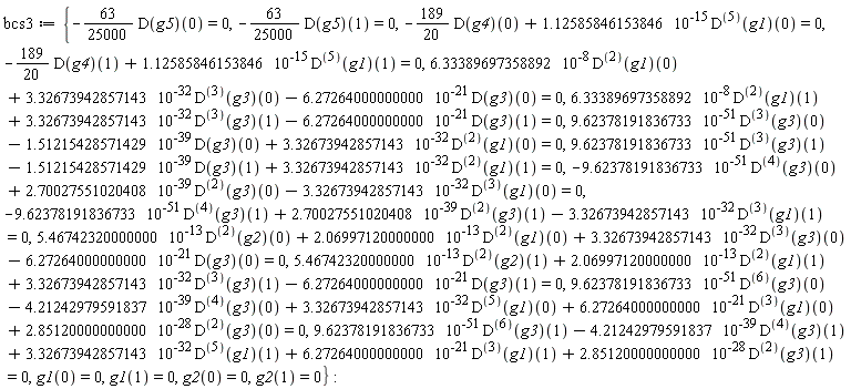 bcs3 := {-(63/25000)*(D(g5))(0) = 0, -(63/25000)*(D(g5))(1) = 0, -(189/20)*(D(g4))(0)+1.12585846153846*10^(-15)*((D@@5)(g1))(0) = 0, -(189/20)*(D(g4))(1)+1.12585846153846*10^(-15)*((D@@5)(g1))(1) = 0, 9.62378191836733*10^(-51)*((D@@3)(g3))(0)-1.51215428571429*10^(-39)*(D(g3))(0)+3.32673942857143*10^(-32)*((D@@2)(g1))(0) = 0, 9.62378191836733*10^(-51)*((D@@3)(g3))(1)-1.51215428571429*10^(-39)*(D(g3))(1)+3.32673942857143*10^(-32)*((D@@2)(g1))(1) = 0, -9.62378191836733*10^(-51)*((D@@4)(g3))(0)+2.70027551020408*10^(-39)*((D@@2)(g3))(0)-3.32673942857143*10^(-32)*((D@@3)(g1))(0) = 0, -9.62378191836733*10^(-51)*((D@@4)(g3))(1)+2.70027551020408*10^(-39)*((D@@2)(g3))(1)-3.32673942857143*10^(-32)*((D@@3)(g1))(1) = 0, 6.33389697358892*10^(-8)*((D@@2)(g1))(0)+3.32673942857143*10^(-32)*((D@@3)(g3))(0)-6.27264000000000*10^(-21)*(D(g3))(0) = 0, 6.33389697358892*10^(-8)*((D@@2)(g1))(1)+3.32673942857143*10^(-32)*((D@@3)(g3))(1)-6.27264000000000*10^(-21)*(D(g3))(1) = 0, 5.46742320000000*10^(-13)*((D@@2)(g2))(0)+2.06997120000000*10^(-13)*((D@@2)(g1))(0)+3.32673942857143*10^(-32)*((D@@3)(g3))(0)-6.27264000000000*10^(-21)*(D(g3))(0) = 0, 5.46742320000000*10^(-13)*((D@@2)(g2))(1)+2.06997120000000*10^(-13)*((D@@2)(g1))(1)+3.32673942857143*10^(-32)*((D@@3)(g3))(1)-6.27264000000000*10^(-21)*(D(g3))(1) = 0, 9.62378191836733*10^(-51)*((D@@6)(g3))(0)-4.21242979591837*10^(-39)*((D@@4)(g3))(0)+3.32673942857143*10^(-32)*((D@@5)(g1))(0)+6.27264000000000*10^(-21)*((D@@3)(g1))(0)+2.85120000000000*10^(-28)*((D@@2)(g3))(0) = 0, 9.62378191836733*10^(-51)*((D@@6)(g3))(1)-4.21242979591837*10^(-39)*((D@@4)(g3))(1)+3.32673942857143*10^(-32)*((D@@5)(g1))(1)+6.27264000000000*10^(-21)*((D@@3)(g1))(1)+2.85120000000000*10^(-28)*((D@@2)(g3))(1) = 0, g1(0) = 0, g1(1) = 0, g2(0) = 0, g2(1) = 0}: