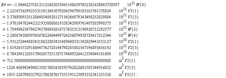 E4 := VectorCalculus:-`+`(VectorCalculus:-`+`(VectorCalculus:-`+`(VectorCalculus:-`+`(VectorCalculus:-`+`(VectorCalculus:-`+`(VectorCalculus:-`+`(VectorCalculus:-`+`(VectorCalculus:-`+`(VectorCalculus:-`+`(VectorCalculus:-`+`(VectorCalculus:-`-`(VectorCalculus:-`*`(VectorCalculus:-`*`(1.0464227101351256830350451486397052301638843738997, 10^11), W(0))), VectorCalculus:-`-`(VectorCalculus:-`*`(VectorCalculus:-`*`(2.2214716299255315813643079206596798103103761378024, 10^11), V1(1)))), VectorCalculus:-`*`(VectorCalculus:-`*`(3.3768909335128648548928127154266879343498252829884, 10^11), V1(3))), VectorCalculus:-`-`(VectorCalculus:-`*`(VectorCalculus:-`*`(1.9781847824423219358080619338342989761407203990375, 10^11), V1(5)))), VectorCalculus:-`*`(VectorCalculus:-`*`(1.7549042347962743784892618717635313196920712292577, 10^11), W(2))), VectorCalculus:-`-`(VectorCalculus:-`*`(VectorCalculus:-`*`(2.2808745009976567622404499724256074938728417212344, 10^11), W(4)))), VectorCalculus:-`-`(VectorCalculus:-`*`(VectorCalculus:-`*`(5.9312526448854318622803431489640331342029443553127, 10^10), V2(1)))), VectorCalculus:-`*`(VectorCalculus:-`*`(1.0192655329160445762728144798285002567196893656192, 10^11), V2(3))), VectorCalculus:-`-`(VectorCalculus:-`*`(VectorCalculus:-`*`(8.7843041320517842057351587174649326412354044181698, 10^10), V2(5)))), VectorCalculus:-`*`(VectorCalculus:-`*`(712.50000000000000000000000000000000000000000000000, omega^2), V1(1))), VectorCalculus:-`-`(VectorCalculus:-`*`(VectorCalculus:-`*`(1224.4069434960135017602438595742022681505344916052, omega^2), V1(3)))), VectorCalculus:-`*`(VectorCalculus:-`*`(1055.2267908337921786307617355195123093332341255338, omega^2), V1(5))):