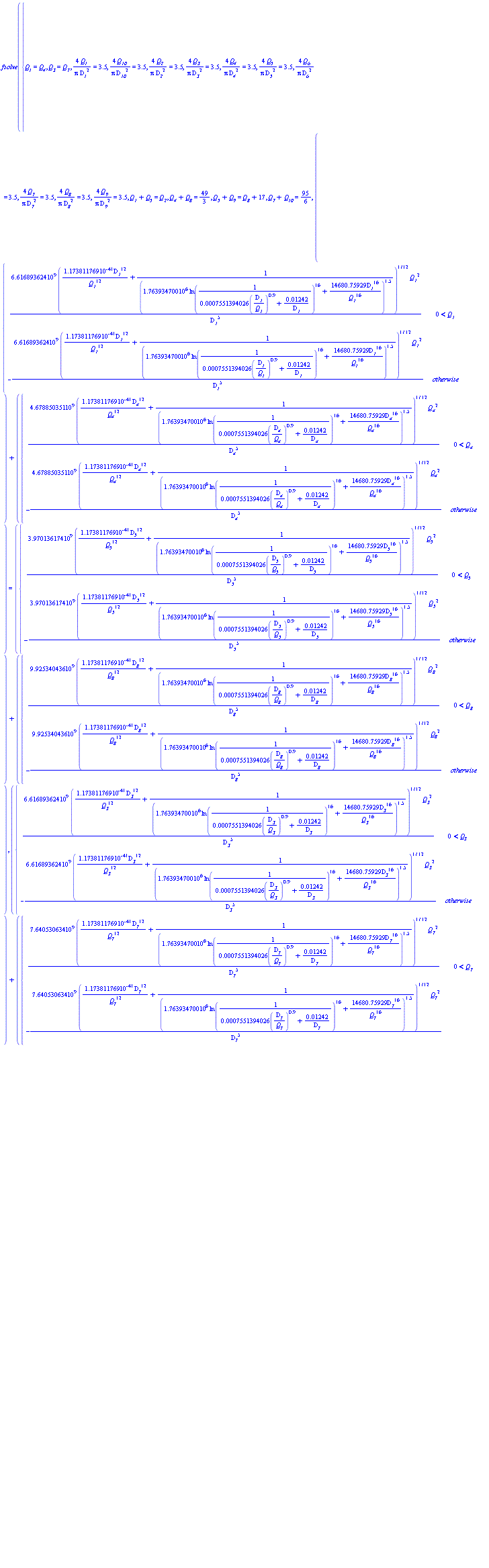 fsolve({`#msub(mi("Q"),mi("1"))` = `#msub(mi("Q"),mi("4"))`, `#msub(mi("Q"),mi("3"))` = `#msub(mi("Q"),mi("7"))`, 4*`#msub(mi("Q"),mi("1"))`/(Pi*`#msub(mi("D",fontstyle = "normal"),mi("1"))`^2) = 3.5, 4*`#msub(mi("Q"),mi("10"))`/(Pi*`#msub(mi("D",fontstyle = "normal"),mi("10"))`^2) = 3.5, 4*`#msub(mi("Q"),mi("2"))`/(Pi*`#msub(mi("D",fontstyle = "normal"),mi("2"))`^2) = 3.5, 4*`#msub(mi("Q"),mi("3"))`/(Pi*`#msub(mi("D",fontstyle = "normal"),mi("3"))`^2) = 3.5, 4*`#msub(mi("Q"),mi("4"))`/(Pi*`#msub(mi("D",fontstyle = "normal"),mi("4"))`^2) = 3.5, 4*`#msub(mi("Q"),mi("5"))`/(Pi*`#msub(mi("D",fontstyle = "normal"),mi("5"))`^2) = 3.5, 4*`#msub(mi("Q"),mi("6"))`/(Pi*`#msub(mi("D",fontstyle = "normal"),mi("6"))`^2) = 3.5, 4*`#msub(mi("Q"),mi("7"))`/(Pi*`#msub(mi("D",fontstyle = "normal"),mi("7"))`^2) = 3.5, 4*`#msub(mi("Q"),mi("8"))`/(Pi*`#msub(mi("D",fontstyle = "normal"),mi("8"))`^2) = 3.5, 4*`#msub(mi("Q"),mi("9"))`/(Pi*`#msub(mi("D",fontstyle = "normal"),mi("9"))`^2) = 3.5, `#msub(mi("Q"),mi("1"))`+`#msub(mi("Q"),mi("5"))` = `#msub(mi("Q"),mi("2"))`, `#msub(mi("Q"),mi("4"))`+`#msub(mi("Q"),mi("8"))` = 49/3, `#msub(mi("Q"),mi("5"))`+`#msub(mi("Q"),mi("9"))` = `#msub(mi("Q"),mi("8"))`+17, `#msub(mi("Q"),mi("7"))`+`#msub(mi("Q"),mi("10"))` = 95/6, piecewise(0 < `#msub(mi("Q"),mi("1"))`, 6.616893624*10^9*(1.173811769*10^(-41)*`#msub(mi("D",fontstyle = "normal"),mi("1"))`^12/`#msub(mi("Q"),mi("1"))`^12+1/(1.763934700*10^6*ln(1/(0.7551394026e-3*(`#msub(mi("D",fontstyle = "normal"),mi("1"))`/`#msub(mi("Q"),mi("1"))`)^.9+0.1242e-1/`#msub(mi("D",fontstyle = "normal"),mi("1"))`))^16+14680.75929*`#msub(mi("D",fontstyle = "normal"),mi("1"))`^16/`#msub(mi("Q"),mi("1"))`^16)^1.5)^(1/12)*`#msub(mi("Q"),mi("1"))`^2/`#msub(mi("D",fontstyle = "normal"),mi("1"))`^5, -6.616893624*10^9*(1.173811769*10^(-41)*`#msub(mi("D",fontstyle = "normal"),mi("1"))`^12/`#msub(mi("Q"),mi("1"))`^12+1/(1.763934700*10^6*ln(1/(0.7551394026e-3*(`#msub(mi("D",fontstyle = "normal"),mi("1"))`/`#msub(mi("Q"),mi("1"))`)^.9+0.1242e-1/`#msub(mi("D",fontstyle = "normal"),mi("1"))`))^16+14680.75929*`#msub(mi("D",fontstyle = "normal"),mi("1"))`^16/`#msub(mi("Q"),mi("1"))`^16)^1.5)^(1/12)*`#msub(mi("Q"),mi("1"))`^2/`#msub(mi("D",fontstyle = "normal"),mi("1"))`^5)+piecewise(0 < `#msub(mi("Q"),mi("4"))`, 4.678850351*10^9*(1.173811769*10^(-41)*`#msub(mi("D",fontstyle = "normal"),mi("4"))`^12/`#msub(mi("Q"),mi("4"))`^12+1/(1.763934700*10^6*ln(1/(0.7551394026e-3*(`#msub(mi("D",fontstyle = "normal"),mi("4"))`/`#msub(mi("Q"),mi("4"))`)^.9+0.1242e-1/`#msub(mi("D",fontstyle = "normal"),mi("4"))`))^16+14680.75929*`#msub(mi("D",fontstyle = "normal"),mi("4"))`^16/`#msub(mi("Q"),mi("4"))`^16)^1.5)^(1/12)*`#msub(mi("Q"),mi("4"))`^2/`#msub(mi("D",fontstyle = "normal"),mi("4"))`^5, -4.678850351*10^9*(1.173811769*10^(-41)*`#msub(mi("D",fontstyle = "normal"),mi("4"))`^12/`#msub(mi("Q"),mi("4"))`^12+1/(1.763934700*10^6*ln(1/(0.7551394026e-3*(`#msub(mi("D",fontstyle = "normal"),mi("4"))`/`#msub(mi("Q"),mi("4"))`)^.9+0.1242e-1/`#msub(mi("D",fontstyle = "normal"),mi("4"))`))^16+14680.75929*`#msub(mi("D",fontstyle = "normal"),mi("4"))`^16/`#msub(mi("Q"),mi("4"))`^16)^1.5)^(1/12)*`#msub(mi("Q"),mi("4"))`^2/`#msub(mi("D",fontstyle = "normal"),mi("4"))`^5) = piecewise(0 < `#msub(mi("Q"),mi("5"))`, 3.970136174*10^9*(1.173811769*10^(-41)*`#msub(mi("D",fontstyle = "normal"),mi("5"))`^12/`#msub(mi("Q"),mi("5"))`^12+1/(1.763934700*10^6*ln(1/(0.7551394026e-3*(`#msub(mi("D",fontstyle = "normal"),mi("5"))`/`#msub(mi("Q"),mi("5"))`)^.9+0.1242e-1/`#msub(mi("D",fontstyle = "normal"),mi("5"))`))^16+14680.75929*`#msub(mi("D",fontstyle = "normal"),mi("5"))`^16/`#msub(mi("Q"),mi("5"))`^16)^1.5)^(1/12)*`#msub(mi("Q"),mi("5"))`^2/`#msub(mi("D",fontstyle = "normal"),mi("5"))`^5, -3.970136174*10^9*(1.173811769*10^(-41)*`#msub(mi("D",fontstyle = "normal"),mi("5"))`^12/`#msub(mi("Q"),mi("5"))`^12+1/(1.763934700*10^6*ln(1/(0.7551394026e-3*(`#msub(mi("D",fontstyle = "normal"),mi("5"))`/`#msub(mi("Q"),mi("5"))`)^.9+0.1242e-1/`#msub(mi("D",fontstyle = "normal"),mi("5"))`))^16+14680.75929*`#msub(mi("D",fontstyle = "normal"),mi("5"))`^16/`#msub(mi("Q"),mi("5"))`^16)^1.5)^(1/12)*`#msub(mi("Q"),mi("5"))`^2/`#msub(mi("D",fontstyle = "normal"),mi("5"))`^5)+piecewise(0 < `#msub(mi("Q"),mi("8"))`, 9.925340436*10^9*(1.173811769*10^(-41)*`#msub(mi("D",fontstyle = "normal"),mi("8"))`^12/`#msub(mi("Q"),mi("8"))`^12+1/(1.763934700*10^6*ln(1/(0.7551394026e-3*(`#msub(mi("D",fontstyle = "normal"),mi("8"))`/`#msub(mi("Q"),mi("8"))`)^.9+0.1242e-1/`#msub(mi("D",fontstyle = "normal"),mi("8"))`))^16+14680.75929*`#msub(mi("D",fontstyle = "normal"),mi("8"))`^16/`#msub(mi("Q"),mi("8"))`^16)^1.5)^(1/12)*`#msub(mi("Q"),mi("8"))`^2/`#msub(mi("D",fontstyle = "normal"),mi("8"))`^5, -9.925340436*10^9*(1.173811769*10^(-41)*`#msub(mi("D",fontstyle = "normal"),mi("8"))`^12/`#msub(mi("Q"),mi("8"))`^12+1/(1.763934700*10^6*ln(1/(0.7551394026e-3*(`#msub(mi("D",fontstyle = "normal"),mi("8"))`/`#msub(mi("Q"),mi("8"))`)^.9+0.1242e-1/`#msub(mi("D",fontstyle = "normal"),mi("8"))`))^16+14680.75929*`#msub(mi("D",fontstyle = "normal"),mi("8"))`^16/`#msub(mi("Q"),mi("8"))`^16)^1.5)^(1/12)*`#msub(mi("Q"),mi("8"))`^2/`#msub(mi("D",fontstyle = "normal"),mi("8"))`^5), piecewise(0 < `#msub(mi("Q"),mi("3"))`, 6.616893624*10^9*(1.173811769*10^(-41)*`#msub(mi("D",fontstyle = "normal"),mi("3"))`^12/`#msub(mi("Q"),mi("3"))`^12+1/(1.763934700*10^6*ln(1/(0.7551394026e-3*(`#msub(mi("D",fontstyle = "normal"),mi("3"))`/`#msub(mi("Q"),mi("3"))`)^.9+0.1242e-1/`#msub(mi("D",fontstyle = "normal"),mi("3"))`))^16+14680.75929*`#msub(mi("D",fontstyle = "normal"),mi("3"))`^16/`#msub(mi("Q"),mi("3"))`^16)^1.5)^(1/12)*`#msub(mi("Q"),mi("3"))`^2/`#msub(mi("D",fontstyle = "normal"),mi("3"))`^5, -6.616893624*10^9*(1.173811769*10^(-41)*`#msub(mi("D",fontstyle = "normal"),mi("3"))`^12/`#msub(mi("Q"),mi("3"))`^12+1/(1.763934700*10^6*ln(1/(0.7551394026e-3*(`#msub(mi("D",fontstyle = "normal"),mi("3"))`/`#msub(mi("Q"),mi("3"))`)^.9+0.1242e-1/`#msub(mi("D",fontstyle = "normal"),mi("3"))`))^16+14680.75929*`#msub(mi("D",fontstyle = "normal"),mi("3"))`^16/`#msub(mi("Q"),mi("3"))`^16)^1.5)^(1/12)*`#msub(mi("Q"),mi("3"))`^2/`#msub(mi("D",fontstyle = "normal"),mi("3"))`^5)+piecewise(0 < `#msub(mi("Q"),mi("7"))`, 7.640530634*10^9*(1.173811769*10^(-41)*`#msub(mi("D",fontstyle = "normal"),mi("7"))`^12/`#msub(mi("Q"),mi("7"))`^12+1/(1.763934700*10^6*ln(1/(0.7551394026e-3*(`#msub(mi("D",fontstyle = "normal"),mi("7"))`/`#msub(mi("Q"),mi("7"))`)^.9+0.1242e-1/`#msub(mi("D",fontstyle = "normal"),mi("7"))`))^16+14680.75929*`#msub(mi("D",fontstyle = "normal"),mi("7"))`^16/`#msub(mi("Q"),mi("7"))`^16)^1.5)^(1/12)*`#msub(mi("Q"),mi("7"))`^2/`#msub(mi("D",fontstyle = "normal"),mi("7"))`^5, -7.640530634*10^9*(1.173811769*10^(-41)*`#msub(mi("D",fontstyle = "normal"),mi("7"))`^12/`#msub(mi("Q"),mi("7"))`^12+1/(1.763934700*10^6*ln(1/(0.7551394026e-3*(`#msub(mi("D",fontstyle = "normal"),mi("7"))`/`#msub(mi("Q"),mi("7"))`)^.9+0.1242e-1/`#msub(mi("D",fontstyle = "normal"),mi("7"))`))^16+14680.75929*`#msub(mi("D",fontstyle = "normal"),mi("7"))`^16/`#msub(mi("Q"),mi("7"))`^16)^1.5)^(1/12)*`#msub(mi("Q"),mi("7"))`^2/`#msub(mi("D",fontstyle = "normal"),mi("7"))`^5) = piecewise(0 < `#msub(mi("Q"),mi("6"))`, 3.970136174*10^9*(1.173811769*10^(-41)*`#msub(mi("D",fontstyle = "normal"),mi("6"))`^12/`#msub(mi("Q"),mi("6"))`^12+1/(1.763934700*10^6*ln(1/(0.7551394026e-3*(`#msub(mi("D",fontstyle = "normal"),mi("6"))`/`#msub(mi("Q"),mi("6"))`)^.9+0.1242e-1/`#msub(mi("D",fontstyle = "normal"),mi("6"))`))^16+14680.75929*`#msub(mi("D",fontstyle = "normal"),mi("6"))`^16/`#msub(mi("Q"),mi("6"))`^16)^1.5)^(1/12)*`#msub(mi("Q"),mi("6"))`^2/`#msub(mi("D",fontstyle = "normal"),mi("6"))`^5, -3.970136174*10^9*(1.173811769*10^(-41)*`#msub(mi("D",fontstyle = "normal"),mi("6"))`^12/`#msub(mi("Q"),mi("6"))`^12+1/(1.763934700*10^6*ln(1/(0.7551394026e-3*(`#msub(mi("D",fontstyle = "normal"),mi("6"))`/`#msub(mi("Q"),mi("6"))`)^.9+0.1242e-1/`#msub(mi("D",fontstyle = "normal"),mi("6"))`))^16+14680.75929*`#msub(mi("D",fontstyle = "normal"),mi("6"))`^16/`#msub(mi("Q"),mi("6"))`^16)^1.5)^(1/12)*`#msub(mi("Q"),mi("6"))`^2/`#msub(mi("D",fontstyle = "normal"),mi("6"))`^5)+piecewise(0 < `#msub(mi("Q"),mi("10"))`, 1.323378725*10^10*(1.173811769*10^(-41)*`#msub(mi("D",fontstyle = "normal"),mi("10"))`^12/`#msub(mi("Q"),mi("10"))`^12+1/(1.763934700*10^6*ln(1/(0.7551394026e-3*(`#msub(mi("D",fontstyle = "normal"),mi("10"))`/`#msub(mi("Q"),mi("10"))`)^.9+0.1242e-1/`#msub(mi("D",fontstyle = "normal"),mi("10"))`))^16+14680.75929*`#msub(mi("D",fontstyle = "normal"),mi("10"))`^16/`#msub(mi("Q"),mi("10"))`^16)^1.5)^(1/12)*`#msub(mi("Q"),mi("10"))`^2/`#msub(mi("D",fontstyle = "normal"),mi("10"))`^5, -1.323378725*10^10*(1.173811769*10^(-41)*`#msub(mi("D",fontstyle = "normal"),mi("10"))`^12/`#msub(mi("Q"),mi("10"))`^12+1/(1.763934700*10^6*ln(1/(0.7551394026e-3*(`#msub(mi("D",fontstyle = "normal"),mi("10"))`/`#msub(mi("Q"),mi("10"))`)^.9+0.1242e-1/`#msub(mi("D",fontstyle = "normal"),mi("10"))`))^16+14680.75929*`#msub(mi("D",fontstyle = "normal"),mi("10"))`^16/`#msub(mi("Q"),mi("10"))`^16)^1.5)^(1/12)*`#msub(mi("Q"),mi("10"))`^2/`#msub(mi("D",fontstyle = "normal"),mi("10"))`^5), `#msub(mi("Q"),mi("2"))`+`#msub(mi("Q"),mi("3"))`+`#msub(mi("Q"),mi("6"))` = 200/3, `#msub(mi("Q"),mi("9"))`+`#msub(mi("Q"),mi("10"))`+17.5 = `#msub(mi("Q"),mi("6"))`}, {`#msub(mi("Q"),mi("1"))` = 20, `#msub(mi("Q"),mi("10"))` = 5, `#msub(mi("Q"),mi("2"))` = 40, `#msub(mi("Q"),mi("3"))` = 20, `#msub(mi("Q"),mi("4"))` = 20, `#msub(mi("Q"),mi("5"))` = 20, `#msub(mi("Q"),mi("6"))` = 20, `#msub(mi("Q"),mi("7"))` = 20, `#msub(mi("Q"),mi("8"))` = 5, `#msub(mi("Q"),mi("9"))` = 5, `#msub(mi("D",fontstyle = "normal"),mi("1"))` = 30, `#msub(mi("D",fontstyle = "normal"),mi("10"))` = 30, `#msub(mi("D",fontstyle = "normal"),mi("2"))` = 30, `#msub(mi("D",fontstyle = "normal"),mi("3"))` = 30, `#msub(mi("D",fontstyle = "normal"),mi("4"))` = 30, `#msub(mi("D",fontstyle = "normal"),mi("5"))` = 30, `#msub(mi("D",fontstyle = "normal"),mi("6"))` = 30, `#msub(mi("D",fontstyle = "normal"),mi("7"))` = 30, `#msub(mi("D",fontstyle = "normal"),mi("8"))` = 30, `#msub(mi("D",fontstyle = "normal"),mi("9"))` = 30})