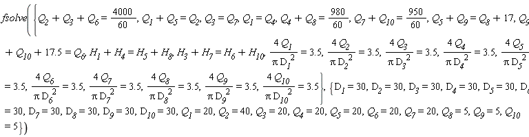fsolve({Q__1 = Q__4, Q__3 = Q__7, 4*Q__1/(Pi*D__1^2) = 3.5, 4*Q__10/(Pi*D__10^2) = 3.5, 4*Q__2/(Pi*D__2^2) = 3.5, 4*Q__3/(Pi*D__3^2) = 3.5, 4*Q__4/(Pi*D__4^2) = 3.5, 4*Q__5/(Pi*D__5^2) = 3.5, 4*Q__6/(Pi*D__6^2) = 3.5, 4*Q__7/(Pi*D__7^2) = 3.5, 4*Q__8/(Pi*D__8^2) = 3.5, 4*Q__9/(Pi*D__9^2) = 3.5, H__1+H__4 = H__5+H__8, H__3+H__7 = H__6+H__10, Q__1+Q__5 = Q__2, Q__4+Q__8 = 980*(1/60), Q__5+Q__9 = Q__8+17, Q__7+Q__10 = 950*(1/60), Q__2+Q__3+Q__6 = 4000*(1/60), Q__9+Q__10+17.5 = Q__6}, {D__1 = 30, D__10 = 30, D__2 = 30, D__3 = 30, D__4 = 30, D__5 = 30, D__6 = 30, D__7 = 30, D__8 = 30, D__9 = 30, Q__1 = 20, Q__10 = 5, Q__2 = 40, Q__3 = 20, Q__4 = 20, Q__5 = 20, Q__6 = 20, Q__7 = 20, Q__8 = 5, Q__9 = 5})