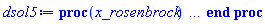 proc (x_rosenbrock) local _res, _dat, _vars, _solnproc, _xout, _ndsol, _pars, _n, _i; option `Copyright (c) 2000 by Waterloo Maple Inc. All rights reserved.`; if 1 < nargs then error "invalid input: too many arguments" end if; _EnvDSNumericSaveDigits := Digits; Digits := 15; if _EnvInFsolve = true then _xout := evalf[_EnvDSNumericSaveDigits](x_rosenbrock) else _xout := evalf(x_rosenbrock) end if; _dat := Array(1..4, {(1) = proc (_xin) local _xout, _dtbl, _dat, _vmap, _x0, _y0, _val, _dig, _n, _ne, _nd, _nv, _pars, _ini, _par, _i, _j, _k, _src; option `Copyright (c) 2002 by Waterloo Maple Inc. All rights reserved.`; table( [( "complex" ) = false ] ) _xout := _xin; _pars := []; _dtbl := array( 1 .. 4, [( 1 ) = (array( 1 .. 24, [( 1 ) = (datatype = float[8], order = C_order, storage = rectangular), ( 2 ) = (datatype = float[8], order = C_order, storage = rectangular), ( 3 ) = ([0, 0, 0, Array(1..0, 1..2, {}, datatype = float[8], order = C_order)]), ( 4 ) = (Array(1..54, {(1) = 3, (2) = 3, (3) = 0, (4) = 0, (5) = 0, (6) = 0, (7) = 1, (8) = 0, (9) = 0, (10) = 0, (11) = 0, (12) = 0, (13) = 0, (14) = 0, (15) = 0, (16) = 0, (17) = 0, (18) = 1, (19) = 10000000, (20) = 0, (21) = 0, (22) = 2, (23) = 3, (24) = 0, (25) = 1, (26) = 15, (27) = 1, (28) = 0, (29) = 1, (30) = 3, (31) = 3, (32) = 0, (33) = 2, (34) = 0, (35) = 0, (36) = 0, (37) = 0, (38) = 0, (39) = 0, (40) = 0, (41) = 0, (42) = 0, (43) = 1, (44) = 0, (45) = 0, (46) = 0, (47) = 0, (48) = 0, (49) = 0, (50) = 50, (51) = 1, (52) = 0, (53) = 0, (54) = 0}, datatype = integer[8])), ( 5 ) = (Array(1..28, {(1) = .0, (2) = 0.10e-5, (3) = .0, (4) = 0.500001e-14, (5) = .0, (6) = 0.993032002821352e-3, (7) = .0, (8) = 0.10e-5, (9) = .0, (10) = .0, (11) = .0, (12) = .0, (13) = 1.0, (14) = .0, (15) = .49999999999999, (16) = .0, (17) = 1.0, (18) = 1.0, (19) = .0, (20) = .0, (21) = 1.0, (22) = 1.0, (23) = .0, (24) = .0, (25) = 0.10e-14, (26) = .0, (27) = .0, (28) = .0}, datatype = float[8], order = C_order)), ( 6 ) = (Array(1..3, {(1) = 10.0, (2) = 10.0, (3) = 10.0}, datatype = float[8], order = C_order)), ( 7 ) = ([Array(1..4, 1..7, {(1, 1) = .0, (1, 2) = .203125, (1, 3) = .3046875, (1, 4) = .75, (1, 5) = .8125, (1, 6) = .40625, (1, 7) = .8125, (2, 1) = 0.6378173828125e-1, (2, 2) = .0, (2, 3) = .279296875, (2, 4) = .27237892150878906, (2, 5) = -0.9686851501464844e-1, (2, 6) = 0.1956939697265625e-1, (2, 7) = .5381584167480469, (3, 1) = 0.31890869140625e-1, (3, 2) = .0, (3, 3) = -.34375, (3, 4) = -.335235595703125, (3, 5) = .2296142578125, (3, 6) = .41748046875, (3, 7) = 11.480712890625, (4, 1) = 0.9710520505905151e-1, (4, 2) = .0, (4, 3) = .40350341796875, (4, 4) = 0.20297467708587646e-1, (4, 5) = -0.6054282188415527e-2, (4, 6) = -0.4770040512084961e-1, (4, 7) = .77858567237854}, datatype = float[8], order = C_order), Array(1..6, 1..6, {(1, 1) = .0, (1, 2) = .0, (1, 3) = .0, (1, 4) = .0, (1, 5) = .0, (1, 6) = 1.0, (2, 1) = .25, (2, 2) = .0, (2, 3) = .0, (2, 4) = .0, (2, 5) = .0, (2, 6) = 1.0, (3, 1) = .1875, (3, 2) = .5625, (3, 3) = .0, (3, 4) = .0, (3, 5) = .0, (3, 6) = 2.0, (4, 1) = .23583984375, (4, 2) = -.87890625, (4, 3) = .890625, (4, 4) = .0, (4, 5) = .0, (4, 6) = .2681884765625, (5, 1) = .1272735595703125, (5, 2) = -.5009765625, (5, 3) = .44921875, (5, 4) = -0.128936767578125e-1, (5, 5) = .0, (5, 6) = 0.626220703125e-1, (6, 1) = -0.927734375e-1, (6, 2) = .626220703125, (6, 3) = -.4326171875, (6, 4) = .1418304443359375, (6, 5) = -0.861053466796875e-1, (6, 6) = .3131103515625}, datatype = float[8], order = C_order), Array(1..6, {(1) = .0, (2) = .386, (3) = .21, (4) = .63, (5) = 1.0, (6) = 1.0}, datatype = float[8], order = C_order), Array(1..6, {(1) = .25, (2) = -.1043, (3) = .1035, (4) = -0.362e-1, (5) = .0, (6) = .0}, datatype = float[8], order = C_order), Array(1..6, 1..5, {(1, 1) = .0, (1, 2) = .0, (1, 3) = .0, (1, 4) = .0, (1, 5) = .0, (2, 1) = 1.544, (2, 2) = .0, (2, 3) = .0, (2, 4) = .0, (2, 5) = .0, (3, 1) = .9466785280815533, (3, 2) = .25570116989825814, (3, 3) = .0, (3, 4) = .0, (3, 5) = .0, (4, 1) = 3.3148251870684886, (4, 2) = 2.896124015972123, (4, 3) = .9986419139977808, (4, 4) = .0, (4, 5) = .0, (5, 1) = 1.2212245092262748, (5, 2) = 6.019134481287752, (5, 3) = 12.537083329320874, (5, 4) = -.687886036105895, (5, 5) = .0, (6, 1) = 1.2212245092262748, (6, 2) = 6.019134481287752, (6, 3) = 12.537083329320874, (6, 4) = -.687886036105895, (6, 5) = 1.0}, datatype = float[8], order = C_order), Array(1..6, 1..5, {(1, 1) = .0, (1, 2) = .0, (1, 3) = .0, (1, 4) = .0, (1, 5) = .0, (2, 1) = -5.6688, (2, 2) = .0, (2, 3) = .0, (2, 4) = .0, (2, 5) = .0, (3, 1) = -2.4300933568337584, (3, 2) = -.20635991570891224, (3, 3) = .0, (3, 4) = .0, (3, 5) = .0, (4, 1) = -.10735290581452621, (4, 2) = -9.594562251021896, (4, 3) = -20.470286148096154, (4, 4) = .0, (4, 5) = .0, (5, 1) = 7.496443313968615, (5, 2) = -10.246804314641219, (5, 3) = -33.99990352819906, (5, 4) = 11.708908932061595, (5, 5) = .0, (6, 1) = 8.083246795922411, (6, 2) = -7.981132988062785, (6, 3) = -31.52159432874373, (6, 4) = 16.319305431231363, (6, 5) = -6.0588182388340535}, datatype = float[8], order = C_order), Array(1..3, 1..5, {(1, 1) = .0, (1, 2) = .0, (1, 3) = .0, (1, 4) = .0, (1, 5) = .0, (2, 1) = 10.126235083446911, (2, 2) = -7.487995877607633, (2, 3) = -34.800918615557414, (2, 4) = -7.9927717075687275, (2, 5) = 1.0251377232956207, (3, 1) = -.6762803392806898, (3, 2) = 6.087714651678606, (3, 3) = 16.43084320892463, (3, 4) = 24.767225114183653, (3, 5) = -6.5943891257167815}, datatype = float[8], order = C_order)]), ( 9 ) = ([Array(1..3, {(1) = 1.0, (2) = 1.0, (3) = 1.0}, datatype = float[8], order = C_order), Array(1..3, {(1) = .0, (2) = .0, (3) = .0}, datatype = float[8], order = C_order), Array(1..3, {(1) = .0, (2) = .0, (3) = .0}, datatype = float[8], order = C_order), Array(1..3, {(1) = .0, (2) = .0, (3) = .0}, datatype = float[8], order = C_order), Array(1..3, {(1) = .0, (2) = .0, (3) = .0}, datatype = float[8], order = C_order), Array(1..3, 1..3, {(1, 1) = -2.667, (1, 2) = -20.0, (1, 3) = .0, (2, 1) = .0, (2, 2) = -10.0, (2, 3) = 10.0, (3, 1) = 10.0, (3, 2) = 11.0, (3, 3) = -1.0}, datatype = float[8], order = C_order), Array(1..3, 1..3, {(1, 1) = .0, (1, 2) = .0, (1, 3) = .0, (2, 1) = .0, (2, 2) = .0, (2, 3) = .0, (3, 1) = .0, (3, 2) = .0, (3, 3) = .0}, datatype = float[8], order = C_order), Array(1..3, 1..6, {(1, 1) = .0, (1, 2) = .0, (1, 3) = .0, (1, 4) = .0, (1, 5) = .0, (1, 6) = .0, (2, 1) = .0, (2, 2) = .0, (2, 3) = .0, (2, 4) = .0, (2, 5) = .0, (2, 6) = .0, (3, 1) = .0, (3, 2) = .0, (3, 3) = .0, (3, 4) = .0, (3, 5) = .0, (3, 6) = .0}, datatype = float[8], order = C_order), Array(1..3, {(1) = 0, (2) = 0, (3) = 0}, datatype = integer[8]), Array(1..3, {(1) = .0, (2) = .0, (3) = .0}, datatype = float[8], order = C_order), Array(1..3, {(1) = .0, (2) = .0, (3) = .0}, datatype = float[8], order = C_order), Array(1..3, {(1) = .0, (2) = .0, (3) = .0}, datatype = float[8], order = C_order), Array(1..3, {(1) = .0, (2) = .0, (3) = .0}, datatype = float[8], order = C_order), Array(1..3, {(1) = .0, (2) = .0, (3) = .0}, datatype = float[8], order = C_order)]), ( 8 ) = ([Array(1..3, {(1) = 10.0, (2) = 10.0, (3) = 10.0}, datatype = float[8], order = C_order), Array(1..3, {(1) = .0, (2) = .0, (3) = .0}, datatype = float[8], order = C_order), Array(1..3, {(1) = 337.82889, (2) = 1000.0, (3) = 14278.2889}, datatype = float[8], order = C_order), 0, 0]), ( 11 ) = (Array(1..6, 0..3, {(1, 1) = .0, (1, 2) = .0, (1, 3) = .0, (2, 0) = .0, (2, 1) = .0, (2, 2) = .0, (2, 3) = .0, (3, 0) = .0, (3, 1) = .0, (3, 2) = .0, (3, 3) = .0, (4, 0) = .0, (4, 1) = .0, (4, 2) = .0, (4, 3) = .0, (5, 0) = .0, (5, 1) = .0, (5, 2) = .0, (5, 3) = .0, (6, 0) = .0, (6, 1) = .0, (6, 2) = .0, (6, 3) = .0}, datatype = float[8], order = C_order)), ( 10 ) = ([proc (N, X, Y, YP) option `[Y[1] = x(t), Y[2] = y(t), Y[3] = z(t)]`; YP[1] := -2.667*Y[1]-Y[2]^2; YP[2] := 10*Y[3]-10*Y[2]; YP[3] := Y[1]*Y[2]+Y[2]-Y[3]; 0 end proc, proc (X, Y, FX, FY) FX[1 .. 3] := 0; FY[1 .. 3, 1 .. 3] := 0; FY[1, 1] := -2.667; FY[3, 1] := Y[2]; FY[1, 2] := -2*Y[2]; FY[2, 2] := -10; FY[3, 2] := Y[1]+1; FY[2, 3] := 10; FY[3, 3] := -1; 0 end proc, 0, 0, 0, 0, 0, 0]), ( 13 ) = (), ( 12 ) = (), ( 15 ) = ("rosenbrock"), ( 14 ) = ([0, 0]), ( 18 ) = ([]), ( 19 ) = (0), ( 16 ) = ([0, 0, 0, []]), ( 17 ) = ([proc (N, X, Y, YP) option `[Y[1] = x(t), Y[2] = y(t), Y[3] = z(t)]`; YP[1] := -2.667*Y[1]-Y[2]^2; YP[2] := 10*Y[3]-10*Y[2]; YP[3] := Y[1]*Y[2]+Y[2]-Y[3]; 0 end proc, proc (X, Y, FX, FY) FX[1 .. 3] := 0; FY[1 .. 3, 1 .. 3] := 0; FY[1, 1] := -2.667; FY[3, 1] := Y[2]; FY[1, 2] := -2*Y[2]; FY[2, 2] := -10; FY[3, 2] := Y[1]+1; FY[2, 3] := 10; FY[3, 3] := -1; 0 end proc, 0, 0, 0, 0, 0, 0]), ( 22 ) = (0), ( 23 ) = (0), ( 20 ) = ([]), ( 21 ) = (0), ( 24 ) = (0)  ] ))  ] ); _y0 := Array(0..3, {(1) = 0., (2) = 10., (3) = 10.}); _vmap := array( 1 .. 3, [( 1 ) = (1), ( 2 ) = (2), ( 3 ) = (3)  ] ); _x0 := _dtbl[1][5][5]; _n := _dtbl[1][4][1]; _ne := _dtbl[1][4][3]; _nd := _dtbl[1][4][4]; _nv := _dtbl[1][4][16]; if not type(_xout, 'numeric') then if member(_xout, ["start", "left", "right"]) then if _Env_smart_dsolve_numeric = true or _dtbl[1][4][10] = 1 then if _xout = "left" then if type(_dtbl[2], 'table') then return _dtbl[2][5][1] end if elif _xout = "right" then if type(_dtbl[3], 'table') then return _dtbl[3][5][1] end if end if end if; return _dtbl[1][5][5] elif _xout = "method" then return _dtbl[1][15] elif _xout = "storage" then return evalb(_dtbl[1][4][10] = 1) elif _xout = "leftdata" then if not type(_dtbl[2], 'array') then return NULL else return eval(_dtbl[2]) end if elif _xout = "rightdata" then if not type(_dtbl[3], 'array') then return NULL else return eval(_dtbl[3]) end if elif _xout = "enginedata" then return eval(_dtbl[1]) elif _xout = "enginereset" then _dtbl[2] := evaln(_dtbl[2]); _dtbl[3] := evaln(_dtbl[3]); return NULL elif _xout = "initial" then return procname(_y0[0]) elif _xout = "laxtol" then return _dtbl[`if`(member(_dtbl[4], {2, 3}), _dtbl[4], 1)][5][18] elif _xout = "numfun" then return `if`(member(_dtbl[4], {2, 3}), _dtbl[_dtbl[4]][4][18], 0) elif _xout = "parameters" then return [seq(_y0[_n+_i], _i = 1 .. nops(_pars))] elif _xout = "initial_and_parameters" then return procname(_y0[0]), [seq(_y0[_n+_i], _i = 1 .. nops(_pars))] elif _xout = "last" then if _dtbl[4] <> 2 and _dtbl[4] <> 3 or _x0-_dtbl[_dtbl[4]][5][1] = 0. then error "no information is available on last computed point" else _xout := _dtbl[_dtbl[4]][5][1] end if elif _xout = "function" then if _dtbl[1][4][33]-2. = 0 then return eval(_dtbl[1][10], 1) else return eval(_dtbl[1][10][1], 1) end if elif _xout = "map" then return copy(_vmap) elif type(_xin, `=`) and type(rhs(_xin), 'list') and member(lhs(_xin), {"initial", "parameters", "initial_and_parameters"}) then _ini, _par := [], []; if lhs(_xin) = "initial" then _ini := rhs(_xin) elif lhs(_xin) = "parameters" then _par := rhs(_xin) elif select(type, rhs(_xin), `=`) <> [] then _par, _ini := selectremove(type, rhs(_xin), `=`) elif nops(rhs(_xin)) < nops(_pars)+1 then error "insufficient data for specification of initial and parameters" else _par := rhs(_xin)[-nops(_pars) .. -1]; _ini := rhs(_xin)[1 .. -nops(_pars)-1] end if; _xout := lhs(_xout); if _par <> [] then `dsolve/numeric/process_parameters`(_n, _pars, _par, _y0) end if; if _ini <> [] then `dsolve/numeric/process_initial`(_n-_ne, _ini, _y0, _pars, _vmap) end if; `dsolve/numeric/SC/reinitialize`(_dtbl, _y0, _n, procname, _pars); if _Env_smart_dsolve_numeric = true and type(_y0[0], 'numeric') and _dtbl[1][4][10] <> 1 then procname("right") := _y0[0]; procname("left") := _y0[0] end if; if _xout = "initial" then return [_y0[0], seq(_y0[_vmap[_i]], _i = 1 .. _n-_ne)] elif _xout = "parameters" then return [seq(_y0[_n+_i], _i = 1 .. nops(_pars))] else return [_y0[0], seq(_y0[_vmap[_i]], _i = 1 .. _n-_ne)], [seq(_y0[_n+_i], _i = 1 .. nops(_pars))] end if elif _xin = "eventstop" then if _nv = 0 then error "this solution has no events" end if; _i := _dtbl[4]; if _i <> 2 and _i <> 3 then return 0 end if; if _dtbl[_i][4][10] = 1 and assigned(_dtbl[5-_i]) and _dtbl[_i][4][9] < 100 and 100 <= _dtbl[5-_i][4][9] then _i := 5-_i; _dtbl[4] := _i; _j := round(_dtbl[_i][4][17]); return round(_dtbl[_i][3][1][_j, 1]) elif 100 <= _dtbl[_i][4][9] then _j := round(_dtbl[_i][4][17]); return round(_dtbl[_i][3][1][_j, 1]) else return 0 end if elif _xin = "eventstatus" then if _nv = 0 then error "this solution has no events" end if; _i := [selectremove(proc (a) options operator, arrow; _dtbl[1][3][1][a, 7] = 1 end proc, {seq(_j, _j = 1 .. round(_dtbl[1][3][1][_nv+1, 1]))})]; return ':-enabled' = _i[1], ':-disabled' = _i[2] elif _xin = "eventclear" then if _nv = 0 then error "this solution has no events" end if; _i := _dtbl[4]; if _i <> 2 and _i <> 3 then error "no events to clear" end if; if _dtbl[_i][4][10] = 1 and assigned(_dtbl[5-_i]) and _dtbl[_i][4][9] < 100 and 100 < _dtbl[5-_i][4][9] then _dtbl[4] := 5-_i; _i := 5-_i end if; if _dtbl[_i][4][9] < 100 then error "no events to clear" elif _nv < _dtbl[_i][4][9]-100 then error "event error condition cannot be cleared" else _j := _dtbl[_i][4][9]-100; if irem(round(_dtbl[_i][3][1][_j, 4]), 2) = 1 then error "retriggerable events cannot be cleared" end if; _j := round(_dtbl[_i][3][1][_j, 1]); for _k to _nv do if _dtbl[_i][3][1][_k, 1] = _j then if _dtbl[_i][3][1][_k, 2] = 3 then error "range events cannot be cleared" end if; _dtbl[_i][3][1][_k, 8] := _dtbl[_i][3][1][_nv+1, 8] end if end do; _dtbl[_i][4][17] := 0; _dtbl[_i][4][9] := 0; if _dtbl[1][4][10] = 1 then if _i = 2 then try procname(procname("left")) catch:  end try else try procname(procname("right")) catch:  end try end if end if end if; return  elif type(_xin, `=`) and member(lhs(_xin), {"eventdisable", "eventenable"}) then if _nv = 0 then error "this solution has no events" end if; if type(rhs(_xin), {('list')('posint'), ('set')('posint')}) then _i := {op(rhs(_xin))} elif type(rhs(_xin), 'posint') then _i := {rhs(_xin)} else error "event identifiers must be integers in the range 1..%1", round(_dtbl[1][3][1][_nv+1, 1]) end if; if select(proc (a) options operator, arrow; _nv < a end proc, _i) <> {} then error "event identifiers must be integers in the range 1..%1", round(_dtbl[1][3][1][_nv+1, 1]) end if; _k := {}; for _j to _nv do if member(round(_dtbl[1][3][1][_j, 1]), _i) then _k := `union`(_k, {_j}) end if end do; _i := _k; if lhs(_xin) = "eventdisable" then _dtbl[4] := 0; _j := [evalb(assigned(_dtbl[2]) and member(_dtbl[2][4][17], _i)), evalb(assigned(_dtbl[3]) and member(_dtbl[3][4][17], _i))]; for _k in _i do _dtbl[1][3][1][_k, 7] := 0; if assigned(_dtbl[2]) then _dtbl[2][3][1][_k, 7] := 0 end if; if assigned(_dtbl[3]) then _dtbl[3][3][1][_k, 7] := 0 end if end do; if _j[1] then for _k to _nv+1 do if _k <= _nv and not type(_dtbl[2][3][4][_k, 1], 'undefined') then userinfo(3, {'events', 'eventreset'}, `reinit #2, event code `, _k, ` to defined init `, _dtbl[2][3][4][_k, 1]); _dtbl[2][3][1][_k, 8] := _dtbl[2][3][4][_k, 1] elif _dtbl[2][3][1][_k, 2] = 0 and irem(iquo(round(_dtbl[2][3][1][_k, 4]), 32), 2) = 1 then userinfo(3, {'events', 'eventreset'}, `reinit #2, event code `, _k, ` to rate hysteresis init `, _dtbl[2][5][24]); _dtbl[2][3][1][_k, 8] := _dtbl[2][5][24] elif _dtbl[2][3][1][_k, 2] = 0 and irem(iquo(round(_dtbl[2][3][1][_k, 4]), 2), 2) = 0 then userinfo(3, {'events', 'eventreset'}, `reinit #2, event code `, _k, ` to initial init `, _x0); _dtbl[2][3][1][_k, 8] := _x0 else userinfo(3, {'events', 'eventreset'}, `reinit #2, event code `, _k, ` to fireinitial init `, _x0-1); _dtbl[2][3][1][_k, 8] := _x0-1 end if end do; _dtbl[2][4][17] := 0; _dtbl[2][4][9] := 0; if _dtbl[1][4][10] = 1 then procname(procname("left")) end if end if; if _j[2] then for _k to _nv+1 do if _k <= _nv and not type(_dtbl[3][3][4][_k, 2], 'undefined') then userinfo(3, {'events', 'eventreset'}, `reinit #3, event code `, _k, ` to defined init `, _dtbl[3][3][4][_k, 2]); _dtbl[3][3][1][_k, 8] := _dtbl[3][3][4][_k, 2] elif _dtbl[3][3][1][_k, 2] = 0 and irem(iquo(round(_dtbl[3][3][1][_k, 4]), 32), 2) = 1 then userinfo(3, {'events', 'eventreset'}, `reinit #3, event code `, _k, ` to rate hysteresis init `, _dtbl[3][5][24]); _dtbl[3][3][1][_k, 8] := _dtbl[3][5][24] elif _dtbl[3][3][1][_k, 2] = 0 and irem(iquo(round(_dtbl[3][3][1][_k, 4]), 2), 2) = 0 then userinfo(3, {'events', 'eventreset'}, `reinit #3, event code `, _k, ` to initial init `, _x0); _dtbl[3][3][1][_k, 8] := _x0 else userinfo(3, {'events', 'eventreset'}, `reinit #3, event code `, _k, ` to fireinitial init `, _x0+1); _dtbl[3][3][1][_k, 8] := _x0+1 end if end do; _dtbl[3][4][17] := 0; _dtbl[3][4][9] := 0; if _dtbl[1][4][10] = 1 then procname(procname("right")) end if end if else for _k in _i do _dtbl[1][3][1][_k, 7] := 1 end do; _dtbl[2] := evaln(_dtbl[2]); _dtbl[3] := evaln(_dtbl[3]); _dtbl[4] := 0; if _dtbl[1][4][10] = 1 then if _x0 <= procname("right") then try procname(procname("right")) catch:  end try end if; if procname("left") <= _x0 then try procname(procname("left")) catch:  end try end if end if end if; return  elif type(_xin, `=`) and lhs(_xin) = "eventfired" then if not type(rhs(_xin), 'list') then error "'eventfired' must be specified as a list" end if; if _nv = 0 then error "this solution has no events" end if; if _dtbl[4] <> 2 and _dtbl[4] <> 3 then error "'direction' must be set prior to calling/setting 'eventfired'" end if; _i := _dtbl[4]; _val := NULL; if not assigned(_EnvEventRetriggerWarned) then _EnvEventRetriggerWarned := false end if; for _k in rhs(_xin) do if type(_k, 'integer') then _src := _k elif type(_k, 'integer' = 'anything') and type(evalf(rhs(_k)), 'numeric') then _k := lhs(_k) = evalf[max(Digits, 18)](rhs(_k)); _src := lhs(_k) else error "'eventfired' entry is not valid: %1", _k end if; if _src < 1 or round(_dtbl[1][3][1][_nv+1, 1]) < _src then error "event identifiers must be integers in the range 1..%1", round(_dtbl[1][3][1][_nv+1, 1]) end if; _src := {seq(`if`(_dtbl[1][3][1][_j, 1]-_src = 0., _j, NULL), _j = 1 .. _nv)}; if nops(_src) <> 1 then error "'eventfired' can only be set/queried for root-finding events and time/interval events" end if; _src := _src[1]; if _dtbl[1][3][1][_src, 2] <> 0. and _dtbl[1][3][1][_src, 2]-2. <> 0. then error "'eventfired' can only be set/queried for root-finding events and time/interval events" elif irem(round(_dtbl[1][3][1][_src, 4]), 2) = 1 then if _EnvEventRetriggerWarned = false then WARNING(`'eventfired' has no effect on events that retrigger`) end if; _EnvEventRetriggerWarned := true end if; if _dtbl[_i][3][1][_src, 2] = 0 and irem(iquo(round(_dtbl[_i][3][1][_src, 4]), 32), 2) = 1 then _val := _val, undefined elif type(_dtbl[_i][3][4][_src, _i-1], 'undefined') or _i = 2 and _dtbl[2][3][1][_src, 8] < _dtbl[2][3][4][_src, 1] or _i = 3 and _dtbl[3][3][4][_src, 2] < _dtbl[3][3][1][_src, 8] then _val := _val, _dtbl[_i][3][1][_src, 8] else _val := _val, _dtbl[_i][3][4][_src, _i-1] end if; if type(_k, `=`) then if _dtbl[_i][3][1][_src, 2] = 0 and irem(iquo(round(_dtbl[_i][3][1][_src, 4]), 32), 2) = 1 then error "cannot set event code for a rate hysteresis event" end if; userinfo(3, {'events', 'eventreset'}, `manual set event code `, _src, ` to value `, rhs(_k)); _dtbl[_i][3][1][_src, 8] := rhs(_k); _dtbl[_i][3][4][_src, _i-1] := rhs(_k) end if end do; return [_val] elif type(_xin, `=`) and lhs(_xin) = "direction" then if not member(rhs(_xin), {-1, 1, ':-left', ':-right'}) then error "'direction' must be specified as either '1' or 'right' (positive) or '-1' or 'left' (negative)" end if; _src := `if`(_dtbl[4] = 2, -1, `if`(_dtbl[4] = 3, 1, undefined)); _i := `if`(member(rhs(_xin), {1, ':-right'}), 3, 2); _dtbl[4] := _i; _dtbl[_i] := `dsolve/numeric/SC/IVPdcopy`(_dtbl[1], `if`(assigned(_dtbl[_i]), _dtbl[_i], NULL)); if 0 < _nv then for _j to _nv+1 do if _j <= _nv and not type(_dtbl[_i][3][4][_j, _i-1], 'undefined') then userinfo(3, {'events', 'eventreset'}, `reinit #4, event code `, _j, ` to defined init `, _dtbl[_i][3][4][_j, _i-1]); _dtbl[_i][3][1][_j, 8] := _dtbl[_i][3][4][_j, _i-1] elif _dtbl[_i][3][1][_j, 2] = 0 and irem(iquo(round(_dtbl[_i][3][1][_j, 4]), 32), 2) = 1 then userinfo(3, {'events', 'eventreset'}, `reinit #4, event code `, _j, ` to rate hysteresis init `, _dtbl[_i][5][24]); _dtbl[_i][3][1][_j, 8] := _dtbl[_i][5][24] elif _dtbl[_i][3][1][_j, 2] = 0 and irem(iquo(round(_dtbl[_i][3][1][_j, 4]), 2), 2) = 0 then userinfo(3, {'events', 'eventreset'}, `reinit #4, event code `, _j, ` to initial init `, _x0); _dtbl[_i][3][1][_j, 8] := _x0 else userinfo(3, {'events', 'eventreset'}, `reinit #4, event code `, _j, ` to fireinitial init `, _x0-2*_i+5.0); _dtbl[_i][3][1][_j, 8] := _x0-2*_i+5.0 end if end do end if; return _src elif _xin = "eventcount" then if _dtbl[1][3][1] = 0 or _dtbl[4] <> 2 and _dtbl[4] <> 3 then return 0 else return round(_dtbl[_dtbl[4]][3][1][_nv+1, 12]) end if else return "procname" end if end if; if _xout = _x0 then return [_x0, seq(evalf(_dtbl[1][6][_vmap[_i]]), _i = 1 .. _n-_ne)] end if; _i := `if`(_x0 <= _xout, 3, 2); if _xin = "last" and 0 < _dtbl[_i][4][9] and _dtbl[_i][4][9] < 100 then _dat := eval(_dtbl[_i], 2); _j := _dat[4][20]; return [_dat[11][_j, 0], seq(_dat[11][_j, _vmap[_i]], _i = 1 .. _n-_ne-_nd), seq(_dat[8][1][_vmap[_i]], _i = _n-_ne-_nd+1 .. _n-_ne)] end if; if not type(_dtbl[_i], 'array') then _dtbl[_i] := `dsolve/numeric/SC/IVPdcopy`(_dtbl[1], `if`(assigned(_dtbl[_i]), _dtbl[_i], NULL)); if 0 < _nv then for _j to _nv+1 do if _j <= _nv and not type(_dtbl[_i][3][4][_j, _i-1], 'undefined') then userinfo(3, {'events', 'eventreset'}, `reinit #5, event code `, _j, ` to defined init `, _dtbl[_i][3][4][_j, _i-1]); _dtbl[_i][3][1][_j, 8] := _dtbl[_i][3][4][_j, _i-1] elif _dtbl[_i][3][1][_j, 2] = 0 and irem(iquo(round(_dtbl[_i][3][1][_j, 4]), 32), 2) = 1 then userinfo(3, {'events', 'eventreset'}, `reinit #5, event code `, _j, ` to rate hysteresis init `, _dtbl[_i][5][24]); _dtbl[_i][3][1][_j, 8] := _dtbl[_i][5][24] elif _dtbl[_i][3][1][_j, 2] = 0 and irem(iquo(round(_dtbl[_i][3][1][_j, 4]), 2), 2) = 0 then userinfo(3, {'events', 'eventreset'}, `reinit #5, event code `, _j, ` to initial init `, _x0); _dtbl[_i][3][1][_j, 8] := _x0 else userinfo(3, {'events', 'eventreset'}, `reinit #5, event code `, _j, ` to fireinitial init `, _x0-2*_i+5.0); _dtbl[_i][3][1][_j, 8] := _x0-2*_i+5.0 end if end do end if end if; if _xin <> "last" then if 0 < 0 then if `dsolve/numeric/checkglobals`(op(_dtbl[1][14]), _pars, _n, _y0) then `dsolve/numeric/SC/reinitialize`(_dtbl, _y0, _n, procname, _pars, _i) end if end if; if _dtbl[1][4][7] = 0 then error "parameters must be initialized before solution can be computed" end if end if; _dat := eval(_dtbl[_i], 2); _dtbl[4] := _i; try _src := `dsolve/numeric/SC/IVPrun`(_dat, _xout) catch: userinfo(2, `dsolve/debug`, print(`Exception in solnproc:`, [lastexception][2 .. -1])); error  end try; if _src = 0 and 100 < _dat[4][9] then _val := _dat[3][1][_nv+1, 8] else _val := _dat[11][_dat[4][20], 0] end if; if _src <> 0 or _dat[4][9] <= 0 then _dtbl[1][5][1] := _xout else _dtbl[1][5][1] := _val end if; if _i = 3 and _val < _xout then Rounding := -infinity; if _dat[4][9] = 1 then error "cannot evaluate the solution further right of %1, probably a singularity", evalf[8](_val) elif _dat[4][9] = 2 then error "cannot evaluate the solution further right of %1, maxfun limit exceeded (see ?dsolve,maxfun for details)", evalf[8](_val) elif _dat[4][9] = 3 then if _dat[4][25] = 3 then error "cannot evaluate the solution past the initial point, problem may be initially singular or improperly set up" else error "cannot evaluate the solution past the initial point, problem may be complex, initially singular or improperly set up" end if elif _dat[4][9] = 4 then error "cannot evaluate the solution further right of %1, accuracy goal cannot be achieved with specified 'minstep'", evalf[8](_val) elif _dat[4][9] = 5 then error "cannot evaluate the solution further right of %1, too many step failures, tolerances may be too loose for problem", evalf[8](_val) elif _dat[4][9] = 6 then error "cannot evaluate the solution further right of %1, cannot downgrade delay storage for problems with delay derivative order > 1, try increasing delaypts", evalf[8](_val) elif _dat[4][9] = 10 then error "cannot evaluate the solution further right of %1, interrupt requested", evalf[8](_val) elif 100 < _dat[4][9] then if _dat[4][9]-100 = _nv+1 then error "constraint projection failure on event at t=%1", evalf[8](_val) elif _dat[4][9]-100 = _nv+2 then error "index-1 and derivative evaluation failure on event at t=%1", evalf[8](_val) elif _dat[4][9]-100 = _nv+3 then error "maximum number of event iterations reached (%1) at t=%2", round(_dat[3][1][_nv+1, 3]), evalf[8](_val) else if _Env_dsolve_nowarnstop <> true then `dsolve/numeric/warning`(StringTools:-FormatMessage("cannot evaluate the solution further right of %1, event #%2 triggered a halt", evalf[8](_val), round(_dat[3][1][_dat[4][9]-100, 1]))) end if; Rounding := 'nearest'; _xout := _val end if else error "cannot evaluate the solution further right of %1", evalf[8](_val) end if elif _i = 2 and _xout < _val then Rounding := infinity; if _dat[4][9] = 1 then error "cannot evaluate the solution further left of %1, probably a singularity", evalf[8](_val) elif _dat[4][9] = 2 then error "cannot evaluate the solution further left of %1, maxfun limit exceeded (see ?dsolve,maxfun for details)", evalf[8](_val) elif _dat[4][9] = 3 then if _dat[4][25] = 3 then error "cannot evaluate the solution past the initial point, problem may be initially singular or improperly set up" else error "cannot evaluate the solution past the initial point, problem may be complex, initially singular or improperly set up" end if elif _dat[4][9] = 4 then error "cannot evaluate the solution further left of %1, accuracy goal cannot be achieved with specified 'minstep'", evalf[8](_val) elif _dat[4][9] = 5 then error "cannot evaluate the solution further left of %1, too many step failures, tolerances may be too loose for problem", evalf[8](_val) elif _dat[4][9] = 6 then error "cannot evaluate the solution further left of %1, cannot downgrade delay storage for problems with delay derivative order > 1, try increasing delaypts", evalf[8](_val) elif _dat[4][9] = 10 then error "cannot evaluate the solution further right of %1, interrupt requested", evalf[8](_val) elif 100 < _dat[4][9] then if _dat[4][9]-100 = _nv+1 then error "constraint projection failure on event at t=%1", evalf[8](_val) elif _dat[4][9]-100 = _nv+2 then error "index-1 and derivative evaluation failure on event at t=%1", evalf[8](_val) elif _dat[4][9]-100 = _nv+3 then error "maximum number of event iterations reached (%1) at t=%2", round(_dat[3][1][_nv+1, 3]), evalf[8](_val) else if _Env_dsolve_nowarnstop <> true then `dsolve/numeric/warning`(StringTools:-FormatMessage("cannot evaluate the solution further left of %1, event #%2 triggered a halt", evalf[8](_val), round(_dat[3][1][_dat[4][9]-100, 1]))) end if; Rounding := 'nearest'; _xout := _val end if else error "cannot evaluate the solution further left of %1", evalf[8](_val) end if end if; if _EnvInFsolve = true then _dig := _dat[4][26]; _dat[4][26] := _EnvDSNumericSaveDigits; _Env_dsolve_SC_native := true; if _dat[4][25] = 1 then _i := 1; _dat[4][25] := 2 else _i := _dat[4][25] end if; _val := `dsolve/numeric/SC/IVPval`(_dat, _xout, _src); _dat[4][25] := _i; _dat[4][26] := _dig; [_xout, seq(_val[_vmap[_i]], _i = 1 .. _n-_ne)] else Digits := _dat[4][26]; _val := `dsolve/numeric/SC/IVPval`(eval(_dat, 2), _xout, _src); [_xout, seq(_val[_vmap[_i]], _i = 1 .. _n-_ne)] end if end proc, (2) = Array(0..0, {}), (3) = [t, x(t), y(t), z(t)], (4) = []}); _vars := _dat[3]; _pars := map(rhs, _dat[4]); _n := nops(_vars)-1; _solnproc := _dat[1]; if not type(_xout, 'numeric') then if member(x_rosenbrock, ["start", 'start', "method", 'method', "left", 'left', "right", 'right', "leftdata", "rightdata", "enginedata", "eventstop", 'eventstop', "eventclear", 'eventclear', "eventstatus", 'eventstatus', "eventcount", 'eventcount', "laxtol", 'laxtol', "numfun", 'numfun', NULL]) then _res := _solnproc(convert(x_rosenbrock, 'string')); if 1 < nops([_res]) then return _res elif type(_res, 'array') then return eval(_res, 1) elif _res <> "procname" then return _res end if elif member(x_rosenbrock, ["last", 'last', "initial", 'initial', "parameters", 'parameters', "initial_and_parameters", 'initial_and_parameters', NULL]) then _xout := convert(x_rosenbrock, 'string'); _res := _solnproc(_xout); if _xout = "parameters" then return [seq(_pars[_i] = _res[_i], _i = 1 .. nops(_pars))] elif _xout = "initial_and_parameters" then return [seq(_vars[_i+1] = [_res][1][_i+1], _i = 0 .. _n), seq(_pars[_i] = [_res][2][_i], _i = 1 .. nops(_pars))] else return [seq(_vars[_i+1] = _res[_i+1], _i = 0 .. _n)] end if elif type(_xout, `=`) and member(lhs(_xout), ["initial", 'initial', "parameters", 'parameters', "initial_and_parameters", 'initial_and_parameters', NULL]) then _xout := convert(lhs(x_rosenbrock), 'string') = rhs(x_rosenbrock); if type(rhs(_xout), 'list') then _res := _solnproc(_xout) else error "initial and/or parameter values must be specified in a list" end if; if lhs(_xout) = "initial" then return [seq(_vars[_i+1] = _res[_i+1], _i = 0 .. _n)] elif lhs(_xout) = "parameters" then return [seq(_pars[_i] = _res[_i], _i = 1 .. nops(_pars))] else return [seq(_vars[_i+1] = [_res][1][_i+1], _i = 0 .. _n), seq(_pars[_i] = [_res][2][_i], _i = 1 .. nops(_pars))] end if elif type(_xout, `=`) and member(lhs(_xout), ["eventdisable", 'eventdisable', "eventenable", 'eventenable', "eventfired", 'eventfired', "direction", 'direction', NULL]) then return _solnproc(convert(lhs(x_rosenbrock), 'string') = rhs(x_rosenbrock)) elif _xout = "solnprocedure" then return eval(_solnproc) elif _xout = "sysvars" then return _vars end if; if procname <> unknown then return ('procname')(x_rosenbrock) else _ndsol; _ndsol := pointto(_dat[2][0]); return ('_ndsol')(x_rosenbrock) end if end if; try _res := _solnproc(_xout); [seq(_vars[_i+1] = _res[_i+1], _i = 0 .. _n)] catch: error  end try end proc
