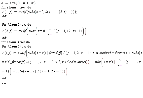 A := array(1 .. n, 1 .. m); for j to m do A[1, j] := evalf(subs(x = 0, L(j-1, 2*x-1))) end do; for j to m do A[2, j] := evalf(subs(x = 0, diff(L(j-1, 2*x-1), x))) end do; for i from 3 to n do for j to m do A[i, j] := evalf(subs(x = x[i], fracdiff(L(j-1, 2*x-1), x, alpha, method = direct))+subs(x = x[i], fracdiff(L(j-1, 2*x-1), x, beta, method = direct))+subs(x = x[i], diff(L(j-1, 2*x-1), x))+subs(x = x[i], L(j-1, 2*x-1))) end do end do