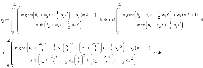 x__2 := int(int((m*g*cos(omega__o*t+theta__o+(1/2)*alpha__1*t^2)+alpha__1*(L*m+Iota))/(m*sin(omega__o*t+theta__o+(1/2)*alpha__1*t^2)), t = 0 .. t), t = 0 .. (1/3)*tau)+t2*(int((m*g*cos(omega__o*t+theta__o+(1/2)*alpha__1*t^2)+alpha__1*(L*m+Iota))/(m*sin(omega__o*t+theta__o+(1/2)*alpha__1*t^2)), t = 0 .. (1/3)*tau))+int(int((m*g*cos(theta__o+(1/3)*omega__o*tau+(1/2)*alpha__1*((1/3)*tau)^2+(omega__o+(1/3)*alpha__1*tau)*t-(1/2)*alpha__2*t^2)-alpha__2*(L*m+Iota))/(m*sin(theta__o+(1/3)*omega__o*tau+(1/2)*alpha__1*((1/3)*tau)^2+(omega__o+(1/3)*alpha__1*tau)*t-(1/2)*alpha__2*t^2)), t = 0 .. t), t = 0 .. t2)