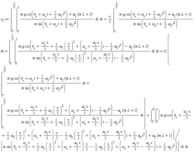 x__3 := int(int((m*g*cos(omega__o*t+theta__o+(1/2)*alpha__1*t^2)+alpha__1*(L*m+Iota))/(m*sin(omega__o*t+theta__o+(1/2)*alpha__1*t^2)), t = 0 .. t), t = 0 .. (1/3)*tau)+(1/3)*tau*(int((m*g*cos(omega__o*t+theta__o+(1/2)*alpha__1*t^2)+alpha__1*(L*m+Iota))/(m*sin(omega__o*t+theta__o+(1/2)*alpha__1*t^2)), t = 0 .. (1/3)*tau))+int(int((m*g*cos(theta__o+(1/3)*omega__o*tau+(1/2)*alpha__1*((1/3)*tau)^2+(omega__o+(1/3)*alpha__1*tau)*t-(1/2)*alpha__2*t^2)-alpha__2*(L*m+Iota))/(m*sin(theta__o+(1/3)*omega__o*tau+(1/2)*alpha__1*((1/3)*tau)^2+(omega__o+(1/3)*alpha__1*tau)*t-(1/2)*alpha__2*t^2)), t = 0 .. t), t = 0 .. (1/3)*tau)+t2*(int((m*g*cos(omega__o*t+theta__o+(1/2)*alpha__1*t^2)+alpha__1*(L*m+Iota))/(m*sin(omega__o*t+theta__o+(1/2)*alpha__1*t^2)), t = 0 .. (1/3)*tau)+int((m*g*cos(theta__o+(1/3)*omega__o*tau+(1/2)*alpha__1*((1/3)*tau)^2+(omega__o+(1/3)*alpha__1*tau)*t-(1/2)*alpha__2*t^2)-alpha__2*(L*m+Iota))/(m*sin(theta__o+(1/3)*omega__o*tau+(1/2)*alpha__1*((1/3)*tau)^2+(omega__o+(1/3)*alpha__1*tau)*t-(1/2)*alpha__2*t^2)), t = 0 .. (1/3)*tau))+int(int((m*g*cos(theta__o+(1/3)*omega__o*tau+(1/2)*alpha__1*((1/3)*tau)^2+(1/3)*(omega__o+(1/3)*alpha__1*tau)*tau-(1/2)*alpha__2*((1/3)*tau)^2+(omega__o+(1/3)*alpha__1*tau-(1/3)*alpha__2*tau)*t+(1/2)*alpha__3*t^2)+alpha__3*(L*m+Iota))/(m*sin(theta__o+(1/3)*omega__o*tau+(1/2)*alpha__1*((1/3)*tau)^2+(1/3)*(omega__o+(1/3)*alpha__1*tau)*tau-(1/2)*alpha__2*((1/3)*tau)^2+(omega__o+(1/3)*alpha__1*tau-(1/3)*alpha__2*tau)*t+(1/2)*alpha__3*t^2)), t = 0 .. t), t = 0 .. t2)