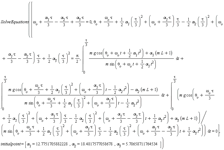 SolveEquations([omega__o+(1/3)*alpha__1*tau-(1/3)*alpha__2*tau+(1/3)*alpha__3*tau = 0, theta__o+(1/3)*omega__o*tau+(1/2)*alpha__1*((1/3)*tau)^2+(1/3)*(omega__o+(1/3)*alpha__1*tau)*tau-(1/2)*alpha__2*((1/3)*tau)^2+(1/3)*(omega__o+(1/3)*alpha__1*tau-(1/3)*alpha__2*tau)*tau+(1/2)*alpha__3*((1/3)*tau)^2 = (1/2)*Pi, int((m*g*cos(omega__o*t+theta__o+(1/2)*alpha__1*t^2)+alpha__1*(L*m+Iota))/(m*sin(omega__o*t+theta__o+(1/2)*alpha__1*t^2)), t = 0 .. (1/3)*tau)+int((m*g*cos(theta__o+(1/3)*omega__o*tau+(1/2)*alpha__1*((1/3)*tau)^2+(omega__o+(1/3)*alpha__1*tau)*t-(1/2)*alpha__2*t^2)-alpha__2*(L*m+Iota))/(m*sin(theta__o+(1/3)*omega__o*tau+(1/2)*alpha__1*((1/3)*tau)^2+(omega__o+(1/3)*alpha__1*tau)*t-(1/2)*alpha__2*t^2)), t = 0 .. (1/3)*tau)+int((m*g*cos(theta__o+(1/3)*omega__o*tau+(1/2)*alpha__1*((1/3)*tau)^2+(1/3)*(omega__o+(1/3)*alpha__1*tau)*tau-(1/2)*alpha__2*((1/3)*tau)^2+(omega__o+(1/3)*alpha__1*tau-(1/3)*alpha__2*tau)*t+(1/2)*alpha__3*t^2)+alpha__3*(L*m+Iota))/(m*sin(theta__o+(1/3)*omega__o*tau+(1/2)*alpha__1*((1/3)*tau)^2+(1/3)*(omega__o+(1/3)*alpha__1*tau)*tau-(1/2)*alpha__2*((1/3)*tau)^2+(omega__o+(1/3)*alpha__1*tau-(1/3)*alpha__2*tau)*t+(1/2)*alpha__3*t^2)), t = 0 .. (1/3)*tau) = 0], initialpoint = [alpha__1 = 12.7751705882228, alpha__2 = 18.4817577058678, alpha__3 = 5.70658711764534])