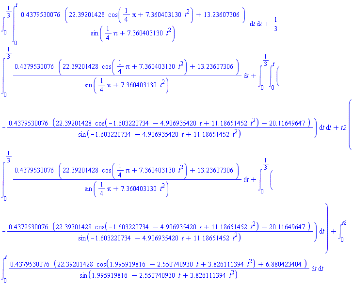 int(int(.4379530076*(22.39201428*cos((1/4)*Pi+7.360403130*t^2)+13.23607306)/sin((1/4)*Pi+7.360403130*t^2), t = 0 .. t), t = 0 .. 1/3)+(1/3)*(int(.4379530076*(22.39201428*cos((1/4)*Pi+7.360403130*t^2)+13.23607306)/sin((1/4)*Pi+7.360403130*t^2), t = 0 .. 1/3))+int(int(-.4379530076*(22.39201428*cos(-1.603220734-4.906935420*t+11.18651452*t^2)-20.11649647)/sin(-1.603220734-4.906935420*t+11.18651452*t^2), t = 0 .. t), t = 0 .. 1/3)+t2*(int(.4379530076*(22.39201428*cos((1/4)*Pi+7.360403130*t^2)+13.23607306)/sin((1/4)*Pi+7.360403130*t^2), t = 0 .. 1/3)+int(-.4379530076*(22.39201428*cos(-1.603220734-4.906935420*t+11.18651452*t^2)-20.11649647)/sin(-1.603220734-4.906935420*t+11.18651452*t^2), t = 0 .. 1/3))+int(int(.4379530076*(22.39201428*cos(1.995919816-2.550740930*t+3.826111394*t^2)+6.880423404)/sin(1.995919816-2.550740930*t+3.826111394*t^2), t = 0 .. t), t = 0 .. t2)