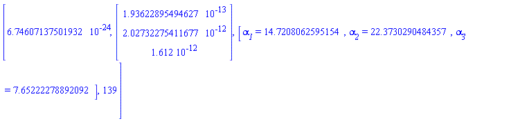 [6.74607137501932*10^(-24), Vector(3, {(1) = HFloat(1.936228954946273e-13), (2) = HFloat(2.027322754116767e-12), (3) = 0.1612e-11}), [`#msub(mi("&alpha;",fontstyle = "normal"),mi("1"))` = 14.7208062595154, `#msub(mi("&alpha;",fontstyle = "normal"),mi("2"))` = 22.3730290484357, `#msub(mi("&alpha;",fontstyle = "normal"),mi("3"))` = 7.65222278892092], 139]
