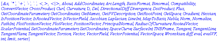 [`&x`, `*`, `+`, `-`, `.`, `<,>`, `<|>`, About, AddCoordinates, ArcLength, BasisFormat, Binormal, Compatibility, ConvertVector, CrossProduct, Curl, Curvature, D, Del, DirectionalDiff, Divergence, DotProduct, Flux, GetCoordinateParameters, GetCoordinates, GetNames, GetPVDescription, GetRootPoint, GetSpace, Gradient, Hessian, IsPositionVector, IsRootedVector, IsVectorField, Jacobian, Laplacian, LineInt, MapToBasis, Nabla, Norm, Normalize, PathInt, PlotPositionVector, PlotVector, PositionVector, PrincipalNormal, RadiusOfCurvature, RootedVector, ScalarPotential, SetCoordinateParameters, SetCoordinates, SpaceCurve, SurfaceInt, TNBFrame, Tangent, TangentLine, TangentPlane, TangentVector, Torsion, Vector, VectorField, VectorPotential, VectorSpace, Wronskian, diff, eval, evalVF, int, limit, series]