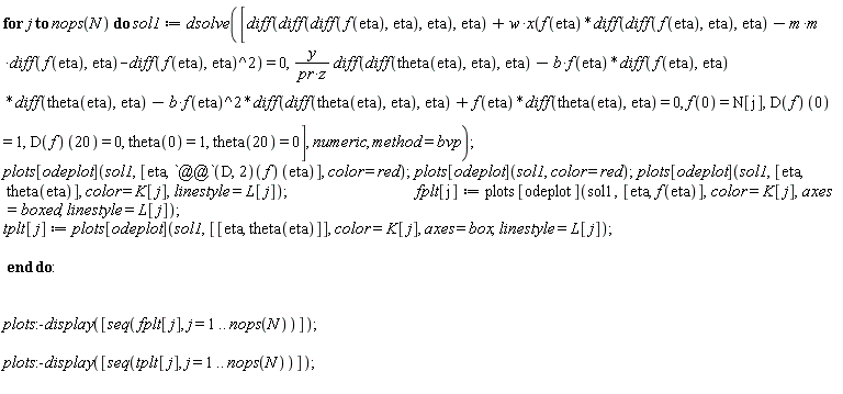 for j to nops(N) do sol1 := dsolve([diff(diff(diff(f(eta), eta), eta), eta)+w*x(f(eta)*(diff(diff(f(eta), eta), eta))-(m*m)*(diff(f(eta), eta))-(diff(f(eta), eta))^2) = 0, y*(diff(diff(theta(eta), eta), eta))/(pr*z)-b*f(eta)*(diff(f(eta), eta))*(diff(theta(eta), eta))-b*f(eta)^2*(diff(diff(theta(eta), eta), eta))+f(eta)*(diff(theta(eta), eta)) = 0, f(0) = N[j], (D(f))(0) = 1, (D(f))(20) = 0, theta(0) = 1, theta(20) = 0], numeric, method = bvp); plots[odeplot](sol1, [eta, ((D@@2)(f))(eta)], color = red); plots[odeplot](sol1, color = red); plots[odeplot](sol1, [eta, theta(eta)], color = K[j], linestyle = L[j]); fplt[j] := plots[odeplot](sol1, [eta, f(eta)], color = K[j], axes = boxed, linestyle = L[j]); tplt[j] := plots[odeplot](sol1, [[eta, theta(eta)]], color = K[j], axes = box, linestyle = L[j]) end do: