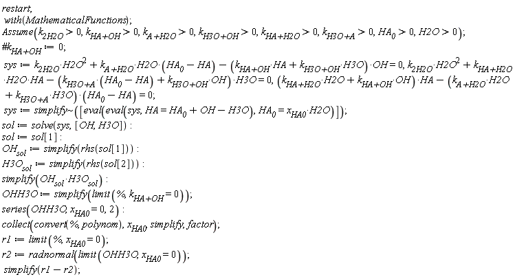 restart; with(MathematicalFunctions); Assume(k__2H2O > 0, `k__HA+OH` > 0, `k__A+H2O` > 0, `k__H3O+OH` > 0, `k__HA+H2O` > 0, `k__H3O+A` > 0, HA__0 > 0, H2O > 0); sys := k__2H2O*H2O^2+`k__A+H2O`*H2O*(HA__0-HA)-(H3O*`k__H3O+OH`+HA*`k__HA+OH`)*OH = 0, k__2H2O*H2O^2+`k__HA+H2O`*H2O*HA-(`k__H3O+A`*(HA__0-HA)+`k__H3O+OH`*OH)*H3O = 0, (H2O*`k__HA+H2O`+OH*`k__HA+OH`)*HA-(H2O*`k__A+H2O`+H3O*`k__H3O+A`)*(HA__0-HA) = 0; sys := `~`[simplify]([eval(eval(sys, HA = HA__0+OH-H3O), HA__0 = x__HA0*H2O)]); sol := solve(sys, [OH, H3O]); sol := sol[1]; OH__sol := simplify(rhs(sol[1])); H3O__sol := simplify(rhs(sol[2])); simplify(OH__sol*H3O__sol); OHH3O := simplify(limit(%, `k__HA+OH` = 0)); series(OHH3O, x__HA0 = 0, 2); collect(convert(%, polynom), x__HA0, simplify, factor); r1 := limit(%, x__HA0 = 0); r2 := radnormal(limit(OHH3O, x__HA0 = 0)); simplify(r1-r2)