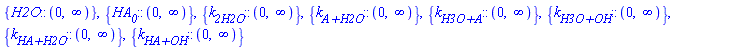 {H2O::(RealRange(Open(0), infinity))}, {HA__0::(RealRange(Open(0), infinity))}, {k__2H2O::(RealRange(Open(0), infinity))}, {`k__A+H2O`::(RealRange(Open(0), infinity))}, {`k__H3O+A`::(RealRange(Open(0), infinity))}, {`k__H3O+OH`::(RealRange(Open(0), infinity))}, {`k__HA+H2O`::(RealRange(Open(0), infinity))}, {`k__HA+OH`::(RealRange(Open(0), infinity))}