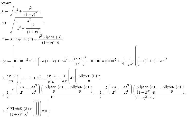 restart; A := sqrt(a^2+r^2/(1+r)^2); B := sqrt(a^2/(a^2+r^2/(1+r)^2)); C := A*EllipticE(B)-r^2*EllipticK(B)/((1+r)^2*A); Sys := [0.4e-3*a^2*omega^2+(-a*(1+r)+a*omega^2+4*r*C/(a*Pi))^2-0.1e-3 = 0, 0.1e-1^2+(1/4)*(-a*(1+r)+a*omega^2+4*r*C/(a*Pi))*(omega^2-r-1-4*r*C/(a^2*Pi)+4*r*(EllipticE(B)*a/A+(1/2)*A*(2*a/A^2-2*a^3/A^4)*(EllipticE(B)/B-EllipticK(B)/B)/B-(1/2)*r^2*(2*a/A^2-2*a^3/A^4)*(EllipticE(B)/((-B^2+1)*B)-EllipticK(B)/B)/((1+r)^2*B*A)+r^2*EllipticK(B)*a/((1+r)^2*A^3))/(a*Pi))/(a*omega^2) = 0]