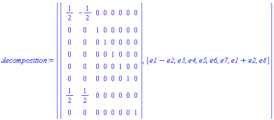 decomposition := [Matrix(8, 8, {(1, 1) = 1/2, (1, 2) = -1/2, (1, 3) = 0, (1, 4) = 0, (1, 5) = 0, (1, 6) = 0, (1, 7) = 0, (1, 8) = 0, (2, 1) = 0, (2, 2) = 0, (2, 3) = 1, (2, 4) = 0, (2, 5) = 0, (2, 6) = 0, (2, 7) = 0, (2, 8) = 0, (3, 1) = 0, (3, 2) = 0, (3, 3) = 0, (3, 4) = 1, (3, 5) = 0, (3, 6) = 0, (3, 7) = 0, (3, 8) = 0, (4, 1) = 0, (4, 2) = 0, (4, 3) = 0, (4, 4) = 0, (4, 5) = 1, (4, 6) = 0, (4, 7) = 0, (4, 8) = 0, (5, 1) = 0, (5, 2) = 0, (5, 3) = 0, (5, 4) = 0, (5, 5) = 0, (5, 6) = 1, (5, 7) = 0, (5, 8) = 0, (6, 1) = 0, (6, 2) = 0, (6, 3) = 0, (6, 4) = 0, (6, 5) = 0, (6, 6) = 0, (6, 7) = 1, (6, 8) = 0, (7, 1) = 1/2, (7, 2) = 1/2, (7, 3) = 0, (7, 4) = 0, (7, 5) = 0, (7, 6) = 0, (7, 7) = 0, (7, 8) = 0, (8, 1) = 0, (8, 2) = 0, (8, 3) = 0, (8, 4) = 0, (8, 5) = 0, (8, 6) = 0, (8, 7) = 0, (8, 8) = 1}), [_DG([["vector", "L1", []], [[[1], 1], [[2], -1]]]), _DG([["vector", "L1", []], [[[3], 1]]]), _DG([["vector", "L1", []], [[[4], 1]]]), _DG([["vector", "L1", []], [[[5], 1]]]), _DG([["vector", "L1", []], [[[6], 1]]]), _DG([["vector", "L1", []], [[[7], 1]]]), _DG([["vector", "L1", []], [[[1], 1], [[2], 1]]]), _DG([["vector", "L1", []], [[[8], 1]]])]]