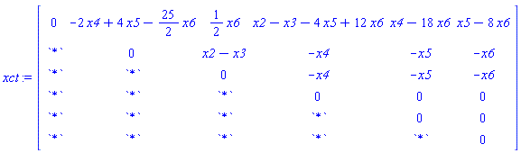 xct := Matrix(6, 6, {(1, 1) = 0, (1, 2) = -2*x4+4*x5-(25/2)*x6, (1, 3) = (1/2)*x6, (1, 4) = x2-x3-4*x5+12*x6, (1, 5) = x4-18*x6, (1, 6) = x5-8*x6, (2, 1) = `*`, (2, 2) = 0, (2, 3) = x2-x3, (2, 4) = -x4, (2, 5) = -x5, (2, 6) = -x6, (3, 1) = `*`, (3, 2) = `*`, (3, 3) = 0, (3, 4) = -x4, (3, 5) = -x5, (3, 6) = -x6, (4, 1) = `*`, (4, 2) = `*`, (4, 3) = `*`, (4, 4) = 0, (4, 5) = 0, (4, 6) = 0, (5, 1) = `*`, (5, 2) = `*`, (5, 3) = `*`, (5, 4) = `*`, (5, 5) = 0, (5, 6) = 0, (6, 1) = `*`, (6, 2) = `*`, (6, 3) = `*`, (6, 4) = `*`, (6, 5) = `*`, (6, 6) = 0})