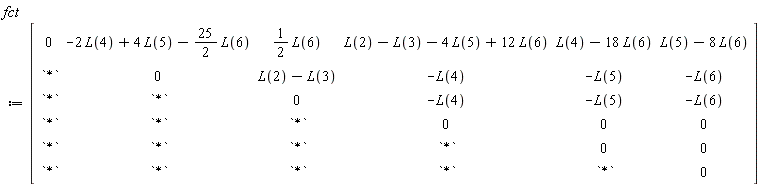 fct := Matrix(6, 6, {(1, 1) = 0, (1, 2) = -2*L(4)+4*L(5)-(25/2)*L(6), (1, 3) = (1/2)*L(6), (1, 4) = L(2)-L(3)-4*L(5)+12*L(6), (1, 5) = L(4)-18*L(6), (1, 6) = L(5)-8*L(6), (2, 1) = `*`, (2, 2) = 0, (2, 3) = L(2)-L(3), (2, 4) = -L(4), (2, 5) = -L(5), (2, 6) = -L(6), (3, 1) = `*`, (3, 2) = `*`, (3, 3) = 0, (3, 4) = -L(4), (3, 5) = -L(5), (3, 6) = -L(6), (4, 1) = `*`, (4, 2) = `*`, (4, 3) = `*`, (4, 4) = 0, (4, 5) = 0, (4, 6) = 0, (5, 1) = `*`, (5, 2) = `*`, (5, 3) = `*`, (5, 4) = `*`, (5, 5) = 0, (5, 6) = 0, (6, 1) = `*`, (6, 2) = `*`, (6, 3) = `*`, (6, 4) = `*`, (6, 5) = `*`, (6, 6) = 0})