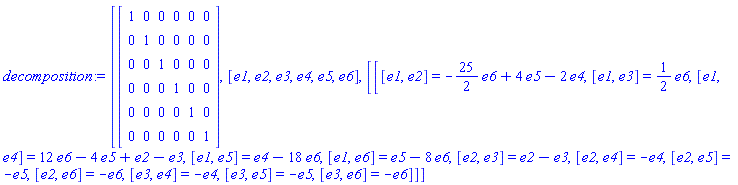 decomposition := [Matrix(6, 6, {(1, 1) = 1, (1, 2) = 0, (1, 3) = 0, (1, 4) = 0, (1, 5) = 0, (1, 6) = 0, (2, 1) = 0, (2, 2) = 1, (2, 3) = 0, (2, 4) = 0, (2, 5) = 0, (2, 6) = 0, (3, 1) = 0, (3, 2) = 0, (3, 3) = 1, (3, 4) = 0, (3, 5) = 0, (3, 6) = 0, (4, 1) = 0, (4, 2) = 0, (4, 3) = 0, (4, 4) = 1, (4, 5) = 0, (4, 6) = 0, (5, 1) = 0, (5, 2) = 0, (5, 3) = 0, (5, 4) = 0, (5, 5) = 1, (5, 6) = 0, (6, 1) = 0, (6, 2) = 0, (6, 3) = 0, (6, 4) = 0, (6, 5) = 0, (6, 6) = 1}), [_DG([["vector", Ex2, []], [[[1], 1]]]), _DG([["vector", Ex2, []], [[[2], 1]]]), _DG([["vector", Ex2, []], [[[3], 1]]]), _DG([["vector", Ex2, []], [[[4], 1]]]), _DG([["vector", Ex2, []], [[[5], 1]]]), _DG([["vector", Ex2, []], [[[6], 1]]])], [[[e1, e2] = -(25/2)*e6+4*e5-2*e4, [e1, e3] = (1/2)*e6, [e1, e4] = 12*e6-4*e5+e2-e3, [e1, e5] = e4-18*e6, [e1, e6] = e5-8*e6, [e2, e3] = e2-e3, [e2, e4] = -e4, [e2, e5] = -e5, [e2, e6] = -e6, [e3, e4] = -e4, [e3, e5] = -e5, [e3, e6] = -e6]]]