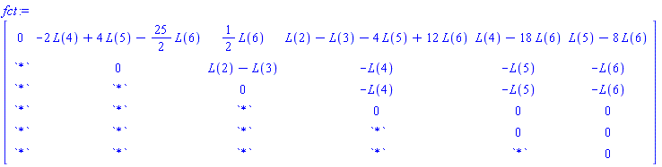 fct := Matrix(6, 6, {(1, 1) = 0, (1, 2) = -2*L(4)+4*L(5)-(25/2)*L(6), (1, 3) = (1/2)*L(6), (1, 4) = L(2)-L(3)-4*L(5)+12*L(6), (1, 5) = L(4)-18*L(6), (1, 6) = L(5)-8*L(6), (2, 1) = `*`, (2, 2) = 0, (2, 3) = L(2)-L(3), (2, 4) = -L(4), (2, 5) = -L(5), (2, 6) = -L(6), (3, 1) = `*`, (3, 2) = `*`, (3, 3) = 0, (3, 4) = -L(4), (3, 5) = -L(5), (3, 6) = -L(6), (4, 1) = `*`, (4, 2) = `*`, (4, 3) = `*`, (4, 4) = 0, (4, 5) = 0, (4, 6) = 0, (5, 1) = `*`, (5, 2) = `*`, (5, 3) = `*`, (5, 4) = `*`, (5, 5) = 0, (5, 6) = 0, (6, 1) = `*`, (6, 2) = `*`, (6, 3) = `*`, (6, 4) = `*`, (6, 5) = `*`, (6, 6) = 0})