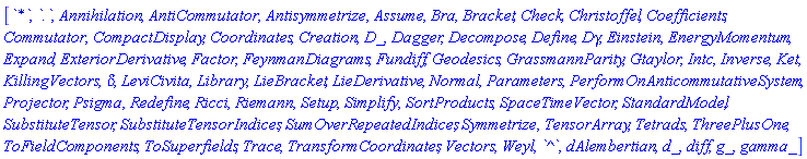 [`*`, `.`, Annihilation, AntiCommutator, Antisymmetrize, Assume, Bra, Bracket, Check, Christoffel, Coefficients, Commutator, CompactDisplay, Coordinates, Creation, D_, Dagger, Decompose, Define, Dgamma, Einstein, EnergyMomentum, Expand, ExteriorDerivative, Factor, FeynmanDiagrams, Fundiff, Geodesics, GrassmannParity, Gtaylor, Intc, Inverse, Ket, KillingVectors, KroneckerDelta, LeviCivita, Library, LieBracket, LieDerivative, Normal, Parameters, PerformOnAnticommutativeSystem, Projector, Psigma, Redefine, Ricci, Riemann, Setup, Simplify, SortProducts, SpaceTimeVector, StandardModel, SubstituteTensor, SubstituteTensorIndices, SumOverRepeatedIndices, Symmetrize, TensorArray, Tetrads, ThreePlusOne, ToFieldComponents, ToSuperfields, Trace, TransformCoordinates, Vectors, Weyl, `^`, dAlembertian, d_, diff, g_, gamma_]