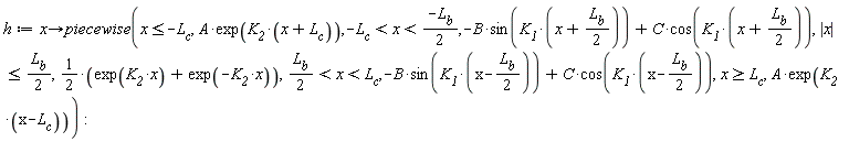h := proc (x) options operator, arrow; piecewise(x <= -L__c, A*exp(K__2*(x+L__c)), -L__c < x and x < -(1/2)*L__b, -B*sin(K__1*(x+(1/2)*L__b))+C*cos(K__1*(x+(1/2)*L__b)), abs(x) <= (1/2)*L__b, (1/2)*exp(K__2*x)+(1/2)*exp(-K__2*x), (1/2)*L__b < x and x < L__c, -B*sin(K__1*(x-(1/2)*L__b))+C*cos(K__1*(x-(1/2)*L__b)), L__c <= x, A*exp(K__2*(x-L__c))) end proc: