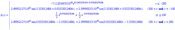 h(x) = piecewise(x <= -200, -7.112056933*10^20*exp(95.24055918+.4762027959*x), -200 < x and x < -100, 2.499821271*10^21*sin(3.333012406+0.3333012406e-1*x)+2.399908351*10^20*cos(3.333012406+0.3333012406e-1*x), abs(x) <= 100, (1/2)*exp(.4762027959*x)+(1/2)*exp(-.4762027959*x), 100 < x and x < 200, 2.499821271*10^21*sin(0.3333012406e-1*x-3.333012406)+2.399908351*10^20*cos(0.3333012406e-1*x-3.333012406), 200 <= x, -7.112056933*10^20*exp(-95.24055918+.4762027959*x))