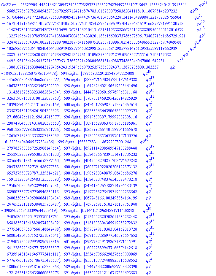 [23529905144891662130957340897985972312689276274497286197156421123362404217913344*q2^21+5669277369278238894379366702557124216874783101828007958382041118101180795146207232*q2^19+517504442041772340209755304090945814442473670104605422413411434899841221982325755904*q2^17-1673141918698417015670758404051809076047854587269396795704583484619166852781991120512*q2^15-4148347321052562742073381069917678146910417168131195382866724142328209560540112016579*q2^13+13227196642107897504794138804070048094330201183615590373786672595173402713616857291921*q2^11-324761287574034180221762897002387964115887520233913996182546800548655312296974049568*q2^9+4026926275605470840464403894948857645082998125830684298577814951295355397119662939*q2^7-2883155636228620580609498678948186996140109625304971279509632275551613102169082*q2^5-4492195105642454327216937953173659821420804568151469887748650469670001549281*q2^3+1308107123169304843127495424319349686979253573360024371138702058001363337*q2, -18495251288260757861344781741648014476775101683984202117929009455111064670768473931126567232765673953873392585100077315914904994775083809335762048542236312836512137057426176168098294543369347490262874396091808959093124048414688771291094153182322745031464016209482353458034907400377339587661889233771361169048117210565053359337937049205623712903387727738904687414085887251134460652937072745047807449764808572531497172435037232893845898846502436819379176251952751585440744204902796912412417447369100911398799554430335398411306309632823588844652150632462043384887995614739479039047149863997208316787911129122647090116132931776693229123949547225088*q2^19-4456266304865066866522077621576181322538418522659162766345426723065130527360468502715490779920393473182290111142983363451196116958685978477385850215624036247778682210160682133267182671890048997060299047565421214107913626539830132017426835956927048716929827521881627820010553400309620100188372871756205407296881723535145292729106997196130360049943943745967410659318278000792246261503813454543683707986839067718167144189427000075857308384307742701627287428936036000472274979139539842236493918187650613034440276415280683238842913945527646004762436671682605287722665403198381300364763350052621725513107703000302929775953444338233471570245380187619328*q2^17-406783229160352346750990985480126279075320418621820284659003495844275173866954838992171281522239658065521190721987595558838842591467914380405730441306364622741914989898149190351274764642622475606529421822188493213088253913699516173744529511337296500023129996085657927139119421019203461306566894902276473393439581383726229526091257672770116013694385983737494786146837689205443763390909036343118202494645401410910903648465623604043434218841497453589685560339329077597462295875616931681891009103458558619583193169165383201943006143816126875394016435747848278434517603401457771793885737039941693049734451044865073082048722831871649624602156519298461696*q2^15+1314381828533233882884694369653494347797768185379331791631550606512505400580338647145788814571530587135389169004860265584524490107292789570503700558107989577590774359493497852229793681646252998048255317218714128739713780255797064412974123804295351657230161937816192881279982516931681996617841062567656661200938912351547860540573184020241183159036062668286925395553342024151948863949596694515988992657285356260053067042269349131746711830152609124950142789314542801353248457047050159127220398729896868502732962972887220320931896167649763723241483534087921001301344820396269434879674748106968775224771768608690505651067563894244447952050155769968311168*q2^13+3263190916010190122075950199983057956163906246860798097663729940936607223849143593569138063110471487104508235535004742670104287281504095091516863006213642869109626710922712245017336146336412078761799028742144808042731654888504032442524340133817570071779104731164781234477988437566657804579250733514102022541623891175455301161649746881051707200613009293678514488812324770803846486004838441930477722617895474284313176730938631505219221891553805377719669193009754017030565713979339490607890971750810986601028739114461248081471914541361074474649064022390868951881026566385365257503316439685181808875378046399406983027863532818071709001469295426214825929*q2^11-10390894045244315662951695098920934580231095943793902060721981695131181082105029079915741890389879830614730401122777092048822707212682397981835454262852614760682246985192469942318722596345822705827631324617030646257352144699714872837017977167735899866846477044371316021843614221177630653797220088727620588348333763785897524959315469331507366117835148453624531988622435022923202048157756144796680265739373187691869844831441406978340031712904221835833568005280772546455124399994443844386208274923770859726522227993670301695504405498657819577088103198746012359107776852969307512970019925230881832066596601167659652251145216435102434217869871513895367614*q2^9+235837434198626190420669581725727182177715502337260240893454552316507989590317015453586528008259928314736176059358916536995322613017907730452168505348338950307037459947235208701415451546071749732916118995724275324297952923731356439081836114499840123968224777980861726282998817172223465641461947688020069180444426026624024532693440282677900050138711783801353448893478289092813643919186174954074891593864619879122280077014466015117570282630468042487756228095507501329138413484468319557586234252938737986912186555717390906295984877194294990860727357988728197855284193974662226107158463405048897204507799360932805750421739689360823356566390658204099373*q2^7-2716604266112159814715977313149435248445221533300929632757455294792229585475881237140800985959871167825425884989104754887635441319108165554352693322368588645732077799833018530349225446432573260015926872557650618013277722715117214085887902537873585748026390890874768682205779369210091459578548994525860842933106923174405142550848535317885138081294027844622477957224840418664390631646564487601652879861380041327013696422024096785211589655843117589304492845526767767085850366535761917743709648986899895152394738096053126432423272936594284378527171754281867972489056551426232191339621689085289754838193747870216486879883644729919539307179992082398116*q2^5-2987470457714316820376663376261489678743674796281966813440673426996666055301317898056618872940587944788047446506863092227602832144057647424949306992244361191146037088415719336274416696020106849742762274051489806372168540924741087699155345603566761822998755460734941523384409172711487789324377342321114373564565303092187704897198236017536546454242971454258762616117931616141443506124753208726170388754709686067524747524785495267809528599802469419661638514099028613954579232147322670459069295420140340711846725027440851424049008764882278486247922491599187057450591620619995782760972377269232984220185683568508603997335201091552906375517585185961*q2^3+96013226779836323367617362523779424044530021376376253614734535770626736256613614483575818209764228904778736698348526559546539853023440551094123973625857422025638922639272143624845550502523648506865684575708702529595890383409292110659725675496245173856808896522971243459325590313248951175723487324199282198373017926330335426317167913880367518377544815722962252841333819822182092493407957908437444191477504989356104604927997683166456471090887539983076300945248318316496889605573385510987155918724973310732030274804668374175551492490253799804153928196584740458435058714257590435668283932177787794133403592633806370380268992664401397541665678*q1-126763189804835288313306953030178391118374054052450455263498891260251595589976269144884042811971736170230677004284352775371630110831079130875574534568147774235185574003377998210821036614878745707297805472918141788813818307597926664209278464984986254920968622215552040914339146243057720711948731410765741019021286164396149169343648101882220307665549516167287859756120370093827721688281372793318170840903677941630415530195808420788505606452149407975491810201557476131651460198564643502155526294421820639451813324895469043009903265467520896008587225452537682213127343133935862322675961350830051437258613727031620515823120648855677976157100776*q2, 116122036494064527780443542321897761698158544199793204954858534564368841522388931809440753493391455349764525979284786258698388296009538955020616449430755260682459169607351632952006555956308402614748921757252591998993704113616493680203054624233391953963304796244123905361941053666345995866277351913293442743317237661986855209435155265327072729162111428978533726055938052522865182841683401884685221468737457599297410566807188399656363150993565013267784007144681019862865898697620304565288695462036264167099143219671201108921358104350703349183874984861104039053765224502382548740042908992758423083869941979978354782914378185538758311186792078901248*q2^19+27978375008672539081496646262752802197441046453710024801751651696452680205382858898550169851424638698672438820563476320886259422097795665341365597881477927130800326405498812769884985959933138956626127940969306097156593471329684810675154603064565202693567500601255780480102416631062778021640336643391756052057750497065848512413914675206176856830913990226895368749670857483545998339026858607451873139815205765741996437279680615681873511128487835582282659510403659482093346706067003954387728549054198808453222909959465545981376932707972633047208204357438508463355078595670894090930023817136434209848610016051320886099489891706921114208569547133288448*q2^17+2553932288996530510761800900268632904312939874919701213036942357684780648177534674312911071728180338583343971507587802063237137031507160922019816077431674907606393389557489575223718799427340303643546372680945822324158136959008495275123224870305812408100159207112743856545548021500770265083035442363769835024918019962615391190866075492400970358423921345047524118188339493964875387508773469886571442477506116214903222434718285067546336848665087574951035490973175039686930312069612708880638074714569033937385712809142185614320265426023208734966955596765369480212595166986936639319135772648267190541421316280254177281833989906996584686678391514912735232*q2^15-8256649013814646658337060104783800426022156796759430468731646919195543712712576563511499806557644739594656943688351796161816356391186523710826228565978696656985393613669127975301539683809841649824477709263338827688324448425674163446063489220010972209289472828717488044314372832417930581159467108732587758177911224892096154012920046547060673634218062613418609456203054263525871338611329850489590537171951978533787221100869518732279227900717613726291665660539147808428848182358514868393720149445763942297466247867242832214724111377525108592674460472465718921620812764963143862891213566418208913178617711089756776902736775318314045208270271308674677248*q2^13-20473882003273914869773834712838407999355035440561349187891741969332648612707862450007602024843187699395995662098172512316449783627842055823438607381796400273937900604362886245633923895765131769267476823169561117254267343041233643936276250873653940470538172400928275072290612390017739890600072984799759121194697516613534938557029022725766979134373678255333904891309073594229760958734005457030561339834925767346770870301268740051137490080816773973993137633321094008923742583915527289949615988645211370864594725382024928980418801219697268249444809463456194752480515437670626976557273478561430100882655436946893517869091956975207602721922020206122373132*q2^11+65273755072378713353146213985613868963544189412048851721106630014059277007467059138837874973505774590453294246434008718091538654611202664086103488744167559823095908206166932666892905865933202140397907283561012303971909040336529376571274941297229909419114443244898445464472127718800891986687623074246106078985402873779115881952955507934156670490084842146264497150928870587981462785681521202086171458702666123960841264072805320162984449771499717692447829428217293748586513228592271185178363087992340023943772626459617488478577827155080297378894390197281907347082355321136128357740446636312344796403394680982963677028454503023651906280340875106406686276*q2^9-1591312768425483123336090051897937730718248955364770080809199989430173311839215900603660671480979166769365213893947207569928526598637324473309280095283890821301590947858260090533945659470769144747337815857407662912351645009710058993996743480579710657007357447427018181620262163393654921546721783951670501984689247980286722686350454553136766449548295862502010660269094681030784981377439718254415244873791475418219143575496289799186935431103937688798947474869294108624373833212752144048734902116222674947633198076636213138924628811063604932716206093140921227653602581015543694542506702827464928359028131465706196784872768635034584083748376343028470218*q2^7+19506308206952299447092814239516251356560095037419077677353269383823654688259834273753870461134838703354344357772951166001656108845870882070127565229074739140118186114604369955508366613748959183319652645739439662534546401481482828899631975408871884442712691920390859666804681022222656964597076058642794746974979250187851066156906055677487357746258814091155168297519330541140437154334522800186605009905801141452967731910336235974411208893330230327927350786496436880657033510371144141188888037488433691312227655389858223807298523631546725454710050449866520838536265215347016336386645314033495039620235989090342413778578000178434184765722314934483439*q2^5-8890033897267756946830115250570253088139146016462439207821942929228295416184120143776593807060244567129958488262835844389188648873490356709519569622124185774507443008628832679795006606750413650225529626928386127045765537105820628266184446272986556003444473471725751251004594702883910816788673350014979108068284351219659371084865501594346583549322190683998267949248693127077636255139784493668496830570213412967747034012916882792820126490426770254234688553750033247457935674997970446193270791546229381021596962864859987051659098189675935460762487204528504466922175315326819627189997282439842056774490454784475575701224308197933275439319049238562*q2^3+240033066949590808419043406309448560111325053440940634036836339426566840641534036208939545524410572261946841745871316398866349632558601377735309934064643555064097306598180359062113876256309121267164211439271756323989725958523230276649314188740612934642022241307428108648313975783122377939308718310498205495932544815825838565792919784700918795943862039307405632103334549555455231233519894771093610478693762473390261512319994207916141177727218849957690752363120795791242224013933463777467889796812433276830075687011670935438878731225634499510384820491461851146087646785643976089170709830444469485333508981584515925950672481661003493854164195*p2-24765328181853848357384873103720062928316418787504556175501132823427902197743797310768944622744105087633342964880620598858580514239402631470333260184042493201573109426919045896405739986704995462515535414647869360287542198278559853666204494718343671130250623100287998747814835095716190054465611424031455386108819801557045165156877202697693234402448282842404793039408591294719433909255256081918199603379551830258582764829709012447308801413534723542474174347746767709896011448920984062552467340743685177003369809068672997969348551687607799946320385703908572078046388767482506371573899708389433528627833977379580195574667690269115102716139751948*q2, -390290566340339964450841979725464004484168918359040029278772591371723554419219715842640841856876550753764429336494118982409565748262342792847113658594797961554695506229716114326238308950708520160125525528382198517342464502378750014015940282261952602233012386636039024484726912271080532726519308837396274649898279776328640419651075706949219870194719763592378720885364412098444676026990239992926507154227713037096638087372267682098929537653918741634954201780519749982831285200329636543364135716922946732297861468984978379800962111505423917141512401633618165385964240179317172477608505727190130370906923806993157848175041270514412429684891711438848*q2^19-94036265559049573700137647118346357576147517062868584911588711831241489320509392231083092640937154603769577006173954976880806079235850950079324856876413993057951281041749514612288300600310258502177149846839874373229058122282749106626545276386556452948183813836526192359888960812678374890251161359807639770046971989743827269274641067720863892180744210677226442585076886373352822421811626554111683684069001986053691043886611341088410705689573847754710856430156186049653691480056168434525366712118869523610977665611824342138233593023216207233145622847343578439987136474984217322984547000633054105037501516670163730349227635808124202820702611280232448*q2^17-8583835913618820574203492452075672450998789445777846939940038025087931576748605305502607495156563035623219792317822458797546454888340949199800651046269447056018663782685476241930911711484090944463934105772931817399230088197652770985050297762507055824047798416998967773905233360822320089863727682135512730733138099825758415043342773424051900586254385675423607989268580071299589054708314000841163829176949711391933117716751353169883767620125421790375348593104378837256173801765786688755883788991528134762634941091527939086458658672533806691202333679352715446246481652614317315385395226119277399311443910602617708455965957113073181893304365919953272832*q2^15+27753403905375661488424987496456453445319429211815088175271599156379790150047346964901072237051408344425455603504296587155421094532986633917607730923269787955128402509179237427283750450854554602882668802339422440761201798768302055142842192447279185445357532039448634789971631056460342659980509289455722408314613388137180456450287825925429214619487143792291069276826931583708106772989114186381235514943755024301812333898055370271615171505113415470754780810367580878915069780457636583617441382375156903327585517987246264350788235098832777365156181428253274872992641554385370877269222822099096233040727542038013255126798724513029570249119363104162313728*q2^13+68805420426715272510965415684074832410415251714680264454833735445400562521387845234226742524193284753037419283264138377880392870417165297625963868560191136982593097447091141042685687714143301956517252278196737542074429755687448175990563233677510285462320087072236030166618872334030468268819118623305383578373473400476572340653714033799985559611768168560524924134802959713288789282074109298292978629317634120466210875227618217347245659046518251392191709870181468095537438874618661012062666953177993031231437660389151584106251526392457028330346450879459768677073492114555014942648959870245694984192688653948343937538554025641909671607286977546395657652*q2^11-219407520297995989695831675671499217935731879234597533908967356146581202836972126891710935153043244495888336109670727031600374080895234564379052842779352744713447486983810050157047875919172190265948505027033324758478939482486826927538022012633700561774820657644660694813607322092622798637926283815289966356393065630361902863961604558496994215233622209227918554332974617473537695389896356892820534571904912832327366369891666738111352769201390947038213807268025355486860802822847959533322868368800913634569814358507943261393544457747319334373785897037521623904832740268540561575659362704363489220149935771804845706844436322570182987932491392631371445791*q2^9+5412285920625771775853597173065194025942082020330806347089349617853863243129258570110831222661350211530933955137170133553450380353506256441170790225412923928092610390647912313243830810135578496645086257509656715164143354625885041113840574758429916952340731463795775947355962785129745244349679374553470994124530688581767684329474344733470607402316638315374383909414981549000313493057858271504183448117670757100014021590992374880872708619746011728663415431883902808608077779254385963661579598109015530400354325864409190824681562679457270697672589180706004330133440013122980553320555546779569537294936217286021176433589909280751602228899477166376142518*q2^7-67399143184164577734161118512532542529013436301758779058578412359050392518741810300075623512168767929646400129049227940128995953594595477753066605620328666713453386630892913623484473661421085261660581489176648423803288744275683205292704106562788975116558377411402669071434572135810774401449180360195309794669071183128994382975419060400200958039132429229644644056069384853268695866329797602930301319277929761628264083294188395874222847436839061010366689335080480221165008632748220500754270978257549473572017800569468903205107859156505589305532032796314050114441173210958859894591933935454433840187737280303846595084045651403534679566296376669990069*q2^5+57767965188517067354866076614545992050932089229740265407544903101056798927925397473706005713420600011255683233042912696428768679519052550148669023326851044337411675662218167229250995297701838161931040338626868730749004107070409682776340978116004184800429663798612990334106100142469444695682024667964946998204735490746280882764069844639017310110346018032082281548476760016399225068692305610045881740222302587344867490035105806032794879031292741227552478536844644874755862407430548318352162647569955898213879995187918557220053667107393900156168256983448975079313592934636131342843948273873141928613507938100221779240408198550107724408825816638552*q2^3+480066133899181616838086812618897120222650106881881268073672678853133681283068072417879091048821144523893683491742632797732699265117202755470619868129287110128194613196360718124227752512618242534328422878543512647979451917046460553298628377481225869284044482614856217296627951566244755878617436620996410991865089631651677131585839569401837591887724078614811264206669099110910462467039789542187220957387524946780523024639988415832282355454437699915381504726241591582484448027866927554935779593624866553660151374023341870877757462451268999020769640982923702292175293571287952178341419660888938970667017963169031851901344963322006987708328390*p1+47218523162563506606359754791822860875638392954402128101232582859473190275048703674703843336324679960537904057520998432027259617667523628575634898267949658367834461224148571870659797502070405771278005365837441897251534788503664320714030806163375524926614829915308279717595020890319203574867425971354977016068108947978758631562480561492512971718962997571926373035781882812875147623470560925078967775915475769435807239417190524181497876879643846637970934629322940326995322002712994695846142907398787436812125985876944599676342828219329809465466491031847857697963005389052535368205129296996645425749682625205470110136255530902112116717254693583*q2]