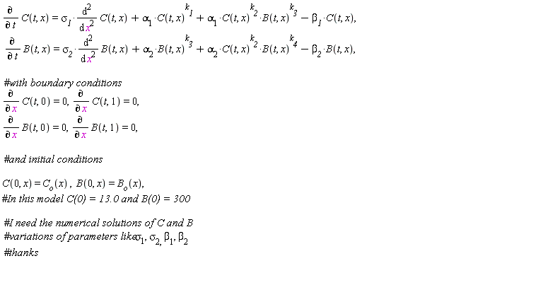 "(&PartialD;)/(&PartialD; t) C(t, x)=`sigma__1`*((&DifferentialD;)^2)/((&DifferentialD;)^( )x^2) C(t, x)+alpha[1]*C(t, x)^(`k__1`)+alpha[1]*C(t, x)^(`k__2`)*B(t, x)^(`k__3`)-`beta__1`*C(t, x),  (&PartialD;)/(&PartialD; t) B(t, x)=`sigma__2`*((&DifferentialD;)^2)/((&DifferentialD;)^( )x^2) B(t, x)+alpha[2]*B(t, x)^(`k__3`)+alpha[2]*C(t, x)^(`k__2`)*B(t, x)^(`k__4`)-`beta__2`*B(t, x),    #`with boundary conditions`  (&PartialD;)/(&PartialD; x) C(t, 0)=0,(&PartialD;)/(&PartialD; x) C(t, 1)=0,  (&PartialD;)/(&PartialD; x) B(t, 0)=0,(&PartialD;)/(&PartialD; x) B(t, 1)=0,    #`and initial conditions`   C(0, x) = `C__o`(x) ,  B(0, x)=B[o](x), #`In this model C(0) = 13.0 and B(0) = 300 `    #`I need the numerical solutions of C and B`  #`variations of parameters like sigma`[1], sigma[2, ]beta[1], beta[2]  #thanks    "