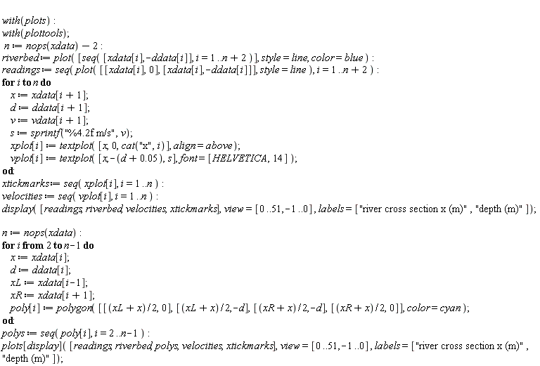 with(plots); with(plottools); n := nops(xdata)-2; riverbed := plot([seq([xdata[i], -ddata[i]], i = 1 .. n+2)], style = line, color = blue); readings := seq(plot([[xdata[i], 0], [xdata[i], -ddata[i]]], style = line), i = 1 .. n+2); for i to n do x := xdata[i+1]; d := ddata[i+1]; v := vdata[i+1]; s := sprintf("%4.2f m/s", v); xplot[i] := textplot([x, 0, cat("x", i)], align = above); vplot[i] := textplot([x, -d-0.5e-1, s], font = [HELVETICA, 14]) end do; xtickmarks := seq(xplot[i], i = 1 .. n); velocities := seq(vplot[i], i = 1 .. n); display([readings, riverbed, velocities, xtickmarks], view = [0 .. 51, -1 .. 0], labels = ["river cross section x (m)", "depth (m)"]); n := nops(xdata); for i from 2 to n-1 do x := xdata[i]; d := ddata[i]; xL := xdata[i-1]; xR := xdata[i+1]; poly[i] := polygon([[(xL+x)*(1/2), 0], [(xL+x)*(1/2), -d], [(xR+x)*(1/2), -d], [(xR+x)*(1/2), 0]], color = cyan) end do; polys := seq(poly[i], i = 2 .. n-1); plots[display]([readings, riverbed, polys, velocities, xtickmarks], view = [0 .. 51, -1 .. 0], labels = ["river cross section x (m)", "depth (m)"])