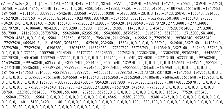 v1 := Matrix(21, 21, [1, -20, 190, -1140, 4845, -15504, 38760, -77520, 125970, -167960, 184756, -167960, 125970, -77520, 38760, -15504, 4845, -1140, 190, -20, 1, 0, 20, -380, 3420, -19380, 77520, -232560, 542640, -1007760, 1511640, -1847560, 1847560, -1511640, 1007760, -542640, 233560, -77520, 19380, -3420, 380, -20, 0, 0, 190, -3420, 29070, -155040, 581400, -1627920, 3527160, -6046560, 8314020, -9237800, 8314020, -6046560, 3527160, -1627920, 581400, -155040, 29070, -3420, 190, 0, 0, 0, 1140, -1930, 155040, -775200, 2713200, -7054320, 14108640, -22170720, 27713400, -27713400, 22170720, -14108640, 7054320, -2713200, 775200, -155040, 19380, -1140, 0, 0, 0, 0, 4845, -77520, 581400, -2713200, 8817900, -21162960, 38798760, -55426800, 62355150, -55426800, 38798760, -21162960, 8817900, -2713200, 581400, -77520, 4845, 0, 0, 0, 0, 0, 15504, -232560, 1627920, -7054320, 21162960, -46558512, 77597520, -99768240, 99768240, -77597520, 46558512, -21162960, 7054320, -1627920, 232560, -15504, 0, 0, 0, 0, 0, 0, 38760, -542640, 3527160, -14108640, 38798760, -77597520, 116396280, -133024320, 116396280, -77597520, 38798760, -14108640, 3527160, -542640, 38760, 0, 0, 0, 0, 0, 0, 0, 77520, -1007760, 6046560, -22170720, 55426800, -99768240, 133024320, -133024320, 99768240, -55426800, 22170720, -6046560, 1007760, -77520, 0, 0, 0, 0, 0, 0, 0, 0, 125960, -1511640, 8314020, -27713400, 62355150, -99768240, 116396280, -99768240, 62355150, -27713400, 8314020, -1511640, 125970, 0, 0, 0, 0, 0, 0, 0, 0, 0, 167970, -1847560, 9237800, -27713400, 55426800, -77597520, 77597520, -5542600, 27713400, -9237800, 184560, -167960, 0, 0, 0, 0, 0, 0, 0, 0, 0, 0, 184756, -1847560, 8314020, -22170720, 38798760, -46558512, 38798760, -22170720, 8314020, -1847560, 184756, 0, 0, 0, 0, 0, 0, 0, 0, 0, 0, 0, 167960, -1511640, 6046560, -14108640, 21162960, -21162960, 14108640, -6046560, 1511640, -167960, 0, 0, 0, 0, 0, 0, 0, 0, 0, 0, 0, 0, 125970, -1007760, 3527160, -7054320, 8817900, -7054320, 3527160, -1007760, 125970, 0, 0, 0, 0, 0, 0, 0, 0, 0, 0, 0, 0, 0, 77520, -542640, 1627920, -2713200, 2713200, -1627920, 542640, -77520, 0, 0, 0, 0, 0, 0, 0, 0, 0, 0, 0, 0, 0, 0, 38760, -232560, 581400, -775200, 581400, -232560, 38760, 0, 0, 0, 0, 0, 0, 0, 0, 0, 0, 0, 0, 0, 0, 0, 15504, -77520, 155040, -155040, 77520, -15504, 0, 0, 0, 0, 0, 0, 0, 0, 0, 0, 0, 0, 0, 0, 0, 0, 4845, -19380, 29070, -19380, 4845, 0, 0, 0, 0, 0, 0, 0, 0, 0, 0, 0, 0, 0, 0, 0, 0, 0, 1140, -3420, 3420, -1140, 0, 0, 0, 0, 0, 0, 0, 0, 0, 0, 0, 0, 0, 0, 0, 0, 0, 0, 190, -380, 190, 0, 0, 0, 0, 0, 0, 0, 0, 0, 0, 0, 0, 0, 0, 0, 0, 0, 0, 0, -20, 20, 0, 0, 0, 0, 0, 0, 0, 0, 0, 0, 0, 0, 0, 0, 0, 0, 0, 0, 0, 0, 1])