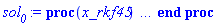 proc (x_rkf45) local _res, _dat, _vars, _solnproc, _xout, _ndsol, _pars, _n, _i; option `Copyright (c) 2000 by Waterloo Maple Inc. All rights reserved.`; if 1 < nargs then error "invalid input: too many arguments" end if; _EnvDSNumericSaveDigits := Digits; Digits := 15; if _EnvInFsolve = true then _xout := evalf[_EnvDSNumericSaveDigits](x_rkf45) else _xout := evalf(x_rkf45) end if; _dat := Array(1..4, {(1) = proc (_xin) local _xout, _dtbl, _dat, _vmap, _x0, _y0, _val, _dig, _n, _ne, _nd, _nv, _pars, _ini, _par, _i, _j, _k, _src; option `Copyright (c) 2002 by Waterloo Maple Inc. All rights reserved.`; table( [( "complex" ) = false ] ) _xout := _xin; _pars := [f = f]; _dtbl := array( 1 .. 4, [( 1 ) = (array( 1 .. 24, [( 1 ) = (datatype = float[8], order = C_order, storage = rectangular), ( 2 ) = (datatype = float[8], order = C_order, storage = rectangular), ( 3 ) = ([0, 0, 0, Array(1..0, 1..2, {}, datatype = float[8], order = C_order)]), ( 4 ) = (Array(1..54, {(1) = 2, (2) = 2, (3) = 0, (4) = 0, (5) = 1, (6) = 0, (7) = 0, (8) = 0, (9) = 0, (10) = 0, (11) = 0, (12) = 0, (13) = 0, (14) = 0, (15) = 0, (16) = 0, (17) = 0, (18) = 0, (19) = 1000000, (20) = 0, (21) = 0, (22) = 1, (23) = 4, (24) = 0, (25) = 1, (26) = 15, (27) = 1, (28) = 0, (29) = 1, (30) = 3, (31) = 3, (32) = 0, (33) = 1, (34) = 0, (35) = 0, (36) = 0, (37) = 0, (38) = 0, (39) = 0, (40) = 0, (41) = 0, (42) = 0, (43) = 1, (44) = 0, (45) = 0, (46) = 0, (47) = 0, (48) = 0, (49) = 0, (50) = 50, (51) = 1, (52) = 0, (53) = 0, (54) = 0}, datatype = integer[8])), ( 5 ) = (Array(1..28, {(1) = .0, (2) = 0.10e-5, (3) = .0, (4) = 0.500001e-14, (5) = .0, (6) = .0, (7) = .0, (8) = 0.10e-5, (9) = .0, (10) = .0, (11) = .0, (12) = .0, (13) = 1.0, (14) = .0, (15) = .49999999999999, (16) = .0, (17) = 1.0, (18) = 1.0, (19) = .0, (20) = .0, (21) = 1.0, (22) = 1.0, (23) = .0, (24) = .0, (25) = 0.10e-14, (26) = .0, (27) = .0, (28) = .0}, datatype = float[8], order = C_order)), ( 6 ) = (Array(1..3, {(1) = 0., (2) = 0., (3) = Float(undefined)})), ( 7 ) = ([Array(1..4, 1..7, {(1, 1) = .0, (1, 2) = .203125, (1, 3) = .3046875, (1, 4) = .75, (1, 5) = .8125, (1, 6) = .40625, (1, 7) = .8125, (2, 1) = 0.6378173828125e-1, (2, 2) = .0, (2, 3) = .279296875, (2, 4) = .27237892150878906, (2, 5) = -0.9686851501464844e-1, (2, 6) = 0.1956939697265625e-1, (2, 7) = .5381584167480469, (3, 1) = 0.31890869140625e-1, (3, 2) = .0, (3, 3) = -.34375, (3, 4) = -.335235595703125, (3, 5) = .2296142578125, (3, 6) = .41748046875, (3, 7) = 11.480712890625, (4, 1) = 0.9710520505905151e-1, (4, 2) = .0, (4, 3) = .40350341796875, (4, 4) = 0.20297467708587646e-1, (4, 5) = -0.6054282188415527e-2, (4, 6) = -0.4770040512084961e-1, (4, 7) = .77858567237854}, datatype = float[8], order = C_order), Array(1..6, 1..6, {(1, 1) = .0, (1, 2) = .0, (1, 3) = .0, (1, 4) = .0, (1, 5) = .0, (1, 6) = 1.0, (2, 1) = .25, (2, 2) = .0, (2, 3) = .0, (2, 4) = .0, (2, 5) = .0, (2, 6) = 1.0, (3, 1) = .1875, (3, 2) = .5625, (3, 3) = .0, (3, 4) = .0, (3, 5) = .0, (3, 6) = 2.0, (4, 1) = .23583984375, (4, 2) = -.87890625, (4, 3) = .890625, (4, 4) = .0, (4, 5) = .0, (4, 6) = .2681884765625, (5, 1) = .1272735595703125, (5, 2) = -.5009765625, (5, 3) = .44921875, (5, 4) = -0.128936767578125e-1, (5, 5) = .0, (5, 6) = 0.626220703125e-1, (6, 1) = -0.927734375e-1, (6, 2) = .626220703125, (6, 3) = -.4326171875, (6, 4) = .1418304443359375, (6, 5) = -0.861053466796875e-1, (6, 6) = .3131103515625}, datatype = float[8], order = C_order), Array(1..6, {(1) = .0, (2) = .386, (3) = .21, (4) = .63, (5) = 1.0, (6) = 1.0}, datatype = float[8], order = C_order), Array(1..6, {(1) = .25, (2) = -.1043, (3) = .1035, (4) = -0.362e-1, (5) = .0, (6) = .0}, datatype = float[8], order = C_order), Array(1..6, 1..5, {(1, 1) = .0, (1, 2) = .0, (1, 3) = .0, (1, 4) = .0, (1, 5) = .0, (2, 1) = 1.544, (2, 2) = .0, (2, 3) = .0, (2, 4) = .0, (2, 5) = .0, (3, 1) = .9466785280815533, (3, 2) = .25570116989825814, (3, 3) = .0, (3, 4) = .0, (3, 5) = .0, (4, 1) = 3.3148251870684886, (4, 2) = 2.896124015972123, (4, 3) = .9986419139977808, (4, 4) = .0, (4, 5) = .0, (5, 1) = 1.2212245092262748, (5, 2) = 6.019134481287752, (5, 3) = 12.537083329320874, (5, 4) = -.687886036105895, (5, 5) = .0, (6, 1) = 1.2212245092262748, (6, 2) = 6.019134481287752, (6, 3) = 12.537083329320874, (6, 4) = -.687886036105895, (6, 5) = 1.0}, datatype = float[8], order = C_order), Array(1..6, 1..5, {(1, 1) = .0, (1, 2) = .0, (1, 3) = .0, (1, 4) = .0, (1, 5) = .0, (2, 1) = -5.6688, (2, 2) = .0, (2, 3) = .0, (2, 4) = .0, (2, 5) = .0, (3, 1) = -2.4300933568337584, (3, 2) = -.20635991570891224, (3, 3) = .0, (3, 4) = .0, (3, 5) = .0, (4, 1) = -.10735290581452621, (4, 2) = -9.594562251021896, (4, 3) = -20.470286148096154, (4, 4) = .0, (4, 5) = .0, (5, 1) = 7.496443313968615, (5, 2) = -10.246804314641219, (5, 3) = -33.99990352819906, (5, 4) = 11.708908932061595, (5, 5) = .0, (6, 1) = 8.083246795922411, (6, 2) = -7.981132988062785, (6, 3) = -31.52159432874373, (6, 4) = 16.319305431231363, (6, 5) = -6.0588182388340535}, datatype = float[8], order = C_order), Array(1..3, 1..5, {(1, 1) = .0, (1, 2) = .0, (1, 3) = .0, (1, 4) = .0, (1, 5) = .0, (2, 1) = 10.126235083446911, (2, 2) = -7.487995877607633, (2, 3) = -34.800918615557414, (2, 4) = -7.9927717075687275, (2, 5) = 1.0251377232956207, (3, 1) = -.6762803392806898, (3, 2) = 6.087714651678606, (3, 3) = 16.43084320892463, (3, 4) = 24.767225114183653, (3, 5) = -6.5943891257167815}, datatype = float[8], order = C_order)]), ( 9 ) = ([Array(1..2, {(1) = .1, (2) = .1}, datatype = float[8], order = C_order), Array(1..2, {(1) = .0, (2) = .0}, datatype = float[8], order = C_order), Array(1..2, {(1) = .0, (2) = .0}, datatype = float[8], order = C_order), Array(1..2, {(1) = .0, (2) = .0}, datatype = float[8], order = C_order), Array(1..2, {(1) = .0, (2) = .0}, datatype = float[8], order = C_order), Array(1..2, 1..2, {(1, 1) = .0, (1, 2) = .0, (2, 1) = .0, (2, 2) = .0}, datatype = float[8], order = C_order), Array(1..2, 1..2, {(1, 1) = .0, (1, 2) = .0, (2, 1) = .0, (2, 2) = .0}, datatype = float[8], order = C_order), Array(1..2, 1..6, {(1, 1) = .0, (1, 2) = .0, (1, 3) = .0, (1, 4) = .0, (1, 5) = .0, (1, 6) = .0, (2, 1) = .0, (2, 2) = .0, (2, 3) = .0, (2, 4) = .0, (2, 5) = .0, (2, 6) = .0}, datatype = float[8], order = C_order), Array(1..2, {(1) = 0, (2) = 0}, datatype = integer[8]), Array(1..3, {(1) = .0, (2) = .0, (3) = .0}, datatype = float[8], order = C_order), Array(1..3, {(1) = .0, (2) = .0, (3) = .0}, datatype = float[8], order = C_order), Array(1..3, {(1) = .0, (2) = .0, (3) = .0}, datatype = float[8], order = C_order), Array(1..3, {(1) = .0, (2) = .0, (3) = .0}, datatype = float[8], order = C_order), Array(1..2, {(1) = .0, (2) = .0}, datatype = float[8], order = C_order)]), ( 8 ) = ([Array(1..3, {(1) = .0, (2) = .0, (3) = .0}, datatype = float[8], order = C_order), Array(1..3, {(1) = .0, (2) = .0, (3) = .0}, datatype = float[8], order = C_order), Array(1..2, {(1) = .0, (2) = .0}, datatype = float[8], order = C_order), 0, 0]), ( 11 ) = (Array(1..6, 0..2, {(1, 1) = .0, (1, 2) = .0, (2, 0) = .0, (2, 1) = .0, (2, 2) = .0, (3, 0) = .0, (3, 1) = .0, (3, 2) = .0, (4, 0) = .0, (4, 1) = .0, (4, 2) = .0, (5, 0) = .0, (5, 1) = .0, (5, 2) = .0, (6, 0) = .0, (6, 1) = .0, (6, 2) = .0}, datatype = float[8], order = C_order)), ( 10 ) = ([proc (N, X, Y, YP) option `[Y[1] = v(t), Y[2] = x(t)]`; YP[1] := X-piecewise(0 < Y[1], Y[3], Y[1] < 0, -Y[3], 0); YP[2] := Y[1]; 0 end proc, -1, 0, 0, 0, 0, 0, 0]), ( 13 ) = (), ( 12 ) = (), ( 15 ) = ("rkf45"), ( 14 ) = ([0, 0]), ( 18 ) = ([]), ( 19 ) = (0), ( 16 ) = ([0, 0, 0, []]), ( 17 ) = ([proc (N, X, Y, YP) option `[Y[1] = v(t), Y[2] = x(t)]`; YP[1] := X-piecewise(0 < Y[1], Y[3], Y[1] < 0, -Y[3], 0); YP[2] := Y[1]; 0 end proc, -1, 0, 0, 0, 0, 0, 0]), ( 22 ) = (0), ( 23 ) = (0), ( 20 ) = ([]), ( 21 ) = (0), ( 24 ) = (0)  ] ))  ] ); _y0 := Array(0..3, {(1) = 0., (2) = 0., (3) = 0.}); _vmap := array( 1 .. 2, [( 1 ) = (1), ( 2 ) = (2)  ] ); _x0 := _dtbl[1][5][5]; _n := _dtbl[1][4][1]; _ne := _dtbl[1][4][3]; _nd := _dtbl[1][4][4]; _nv := _dtbl[1][4][16]; if not type(_xout, 'numeric') then if member(_xout, ["start", "left", "right"]) then if _Env_smart_dsolve_numeric = true or _dtbl[1][4][10] = 1 then if _xout = "left" then if type(_dtbl[2], 'table') then return _dtbl[2][5][1] end if elif _xout = "right" then if type(_dtbl[3], 'table') then return _dtbl[3][5][1] end if end if end if; return _dtbl[1][5][5] elif _xout = "method" then return _dtbl[1][15] elif _xout = "storage" then return evalb(_dtbl[1][4][10] = 1) elif _xout = "leftdata" then if not type(_dtbl[2], 'array') then return NULL else return eval(_dtbl[2]) end if elif _xout = "rightdata" then if not type(_dtbl[3], 'array') then return NULL else return eval(_dtbl[3]) end if elif _xout = "enginedata" then return eval(_dtbl[1]) elif _xout = "enginereset" then _dtbl[2] := evaln(_dtbl[2]); _dtbl[3] := evaln(_dtbl[3]); return NULL elif _xout = "initial" then return procname(_y0[0]) elif _xout = "laxtol" then return _dtbl[`if`(member(_dtbl[4], {2, 3}), _dtbl[4], 1)][5][18] elif _xout = "numfun" then return `if`(member(_dtbl[4], {2, 3}), _dtbl[_dtbl[4]][4][18], 0) elif _xout = "parameters" then return [seq(_y0[_n+_i], _i = 1 .. nops(_pars))] elif _xout = "initial_and_parameters" then return procname(_y0[0]), [seq(_y0[_n+_i], _i = 1 .. nops(_pars))] elif _xout = "last" then if _dtbl[4] <> 2 and _dtbl[4] <> 3 or _x0-_dtbl[_dtbl[4]][5][1] = 0. then error "no information is available on last computed point" else _xout := _dtbl[_dtbl[4]][5][1] end if elif _xout = "function" then if _dtbl[1][4][33]-2. = 0 then return eval(_dtbl[1][10], 1) else return eval(_dtbl[1][10][1], 1) end if elif _xout = "map" then return copy(_vmap) elif type(_xin, `=`) and type(rhs(_xin), 'list') and member(lhs(_xin), {"initial", "parameters", "initial_and_parameters"}) then _ini, _par := [], []; if lhs(_xin) = "initial" then _ini := rhs(_xin) elif lhs(_xin) = "parameters" then _par := rhs(_xin) elif select(type, rhs(_xin), `=`) <> [] then _par, _ini := selectremove(type, rhs(_xin), `=`) elif nops(rhs(_xin)) < nops(_pars)+1 then error "insufficient data for specification of initial and parameters" else _par := rhs(_xin)[-nops(_pars) .. -1]; _ini := rhs(_xin)[1 .. -nops(_pars)-1] end if; _xout := lhs(_xout); if _par <> [] then `dsolve/numeric/process_parameters`(_n, _pars, _par, _y0) end if; if _ini <> [] then `dsolve/numeric/process_initial`(_n-_ne, _ini, _y0, _pars, _vmap) end if; `dsolve/numeric/SC/reinitialize`(_dtbl, _y0, _n, procname, _pars); if _Env_smart_dsolve_numeric = true and type(_y0[0], 'numeric') and _dtbl[1][4][10] <> 1 then procname("right") := _y0[0]; procname("left") := _y0[0] end if; if _xout = "initial" then return [_y0[0], seq(_y0[_vmap[_i]], _i = 1 .. _n-_ne)] elif _xout = "parameters" then return [seq(_y0[_n+_i], _i = 1 .. nops(_pars))] else return [_y0[0], seq(_y0[_vmap[_i]], _i = 1 .. _n-_ne)], [seq(_y0[_n+_i], _i = 1 .. nops(_pars))] end if elif _xin = "eventstop" then if _nv = 0 then error "this solution has no events" end if; _i := _dtbl[4]; if _i <> 2 and _i <> 3 then return 0 end if; if _dtbl[_i][4][10] = 1 and assigned(_dtbl[5-_i]) and _dtbl[_i][4][9] < 100 and 100 <= _dtbl[5-_i][4][9] then _i := 5-_i; _dtbl[4] := _i; _j := round(_dtbl[_i][4][17]); return round(_dtbl[_i][3][1][_j, 1]) elif 100 <= _dtbl[_i][4][9] then _j := round(_dtbl[_i][4][17]); return round(_dtbl[_i][3][1][_j, 1]) else return 0 end if elif _xin = "eventstatus" then if _nv = 0 then error "this solution has no events" end if; _i := [selectremove(proc (a) options operator, arrow; _dtbl[1][3][1][a, 7] = 1 end proc, {seq(_j, _j = 1 .. round(_dtbl[1][3][1][_nv+1, 1]))})]; return ':-enabled' = _i[1], ':-disabled' = _i[2] elif _xin = "eventclear" then if _nv = 0 then error "this solution has no events" end if; _i := _dtbl[4]; if _i <> 2 and _i <> 3 then error "no events to clear" end if; if _dtbl[_i][4][10] = 1 and assigned(_dtbl[5-_i]) and _dtbl[_i][4][9] < 100 and 100 < _dtbl[5-_i][4][9] then _dtbl[4] := 5-_i; _i := 5-_i end if; if _dtbl[_i][4][9] < 100 then error "no events to clear" elif _nv < _dtbl[_i][4][9]-100 then error "event error condition cannot be cleared" else _j := _dtbl[_i][4][9]-100; if irem(round(_dtbl[_i][3][1][_j, 4]), 2) = 1 then error "retriggerable events cannot be cleared" end if; _j := round(_dtbl[_i][3][1][_j, 1]); for _k to _nv do if _dtbl[_i][3][1][_k, 1] = _j then if _dtbl[_i][3][1][_k, 2] = 3 then error "range events cannot be cleared" end if; _dtbl[_i][3][1][_k, 8] := _dtbl[_i][3][1][_nv+1, 8] end if end do; _dtbl[_i][4][17] := 0; _dtbl[_i][4][9] := 0; if _dtbl[1][4][10] = 1 then if _i = 2 then try procname(procname("left")) catch:  end try else try procname(procname("right")) catch:  end try end if end if end if; return  elif type(_xin, `=`) and member(lhs(_xin), {"eventdisable", "eventenable"}) then if _nv = 0 then error "this solution has no events" end if; if type(rhs(_xin), {('list')('posint'), ('set')('posint')}) then _i := {op(rhs(_xin))} elif type(rhs(_xin), 'posint') then _i := {rhs(_xin)} else error "event identifiers must be integers in the range 1..%1", round(_dtbl[1][3][1][_nv+1, 1]) end if; if select(proc (a) options operator, arrow; _nv < a end proc, _i) <> {} then error "event identifiers must be integers in the range 1..%1", round(_dtbl[1][3][1][_nv+1, 1]) end if; _k := {}; for _j to _nv do if member(round(_dtbl[1][3][1][_j, 1]), _i) then _k := `union`(_k, {_j}) end if end do; _i := _k; if lhs(_xin) = "eventdisable" then _dtbl[4] := 0; _j := [evalb(assigned(_dtbl[2]) and member(_dtbl[2][4][17], _i)), evalb(assigned(_dtbl[3]) and member(_dtbl[3][4][17], _i))]; for _k in _i do _dtbl[1][3][1][_k, 7] := 0; if assigned(_dtbl[2]) then _dtbl[2][3][1][_k, 7] := 0 end if; if assigned(_dtbl[3]) then _dtbl[3][3][1][_k, 7] := 0 end if end do; if _j[1] then for _k to _nv+1 do if _k <= _nv and not type(_dtbl[2][3][4][_k, 1], 'undefined') then userinfo(3, {'events', 'eventreset'}, `reinit #2, event code `, _k, ` to defined init `, _dtbl[2][3][4][_k, 1]); _dtbl[2][3][1][_k, 8] := _dtbl[2][3][4][_k, 1] elif _dtbl[2][3][1][_k, 2] = 0 and irem(iquo(round(_dtbl[2][3][1][_k, 4]), 32), 2) = 1 then userinfo(3, {'events', 'eventreset'}, `reinit #2, event code `, _k, ` to rate hysteresis init `, _dtbl[2][5][24]); _dtbl[2][3][1][_k, 8] := _dtbl[2][5][24] elif _dtbl[2][3][1][_k, 2] = 0 and irem(iquo(round(_dtbl[2][3][1][_k, 4]), 2), 2) = 0 then userinfo(3, {'events', 'eventreset'}, `reinit #2, event code `, _k, ` to initial init `, _x0); _dtbl[2][3][1][_k, 8] := _x0 else userinfo(3, {'events', 'eventreset'}, `reinit #2, event code `, _k, ` to fireinitial init `, _x0-1); _dtbl[2][3][1][_k, 8] := _x0-1 end if end do; _dtbl[2][4][17] := 0; _dtbl[2][4][9] := 0; if _dtbl[1][4][10] = 1 then procname(procname("left")) end if end if; if _j[2] then for _k to _nv+1 do if _k <= _nv and not type(_dtbl[3][3][4][_k, 2], 'undefined') then userinfo(3, {'events', 'eventreset'}, `reinit #3, event code `, _k, ` to defined init `, _dtbl[3][3][4][_k, 2]); _dtbl[3][3][1][_k, 8] := _dtbl[3][3][4][_k, 2] elif _dtbl[3][3][1][_k, 2] = 0 and irem(iquo(round(_dtbl[3][3][1][_k, 4]), 32), 2) = 1 then userinfo(3, {'events', 'eventreset'}, `reinit #3, event code `, _k, ` to rate hysteresis init `, _dtbl[3][5][24]); _dtbl[3][3][1][_k, 8] := _dtbl[3][5][24] elif _dtbl[3][3][1][_k, 2] = 0 and irem(iquo(round(_dtbl[3][3][1][_k, 4]), 2), 2) = 0 then userinfo(3, {'events', 'eventreset'}, `reinit #3, event code `, _k, ` to initial init `, _x0); _dtbl[3][3][1][_k, 8] := _x0 else userinfo(3, {'events', 'eventreset'}, `reinit #3, event code `, _k, ` to fireinitial init `, _x0+1); _dtbl[3][3][1][_k, 8] := _x0+1 end if end do; _dtbl[3][4][17] := 0; _dtbl[3][4][9] := 0; if _dtbl[1][4][10] = 1 then procname(procname("right")) end if end if else for _k in _i do _dtbl[1][3][1][_k, 7] := 1 end do; _dtbl[2] := evaln(_dtbl[2]); _dtbl[3] := evaln(_dtbl[3]); _dtbl[4] := 0; if _dtbl[1][4][10] = 1 then if _x0 <= procname("right") then try procname(procname("right")) catch:  end try end if; if procname("left") <= _x0 then try procname(procname("left")) catch:  end try end if end if end if; return  elif type(_xin, `=`) and lhs(_xin) = "eventfired" then if not type(rhs(_xin), 'list') then error "'eventfired' must be specified as a list" end if; if _nv = 0 then error "this solution has no events" end if; if _dtbl[4] <> 2 and _dtbl[4] <> 3 then error "'direction' must be set prior to calling/setting 'eventfired'" end if; _i := _dtbl[4]; _val := NULL; if not assigned(_EnvEventRetriggerWarned) then _EnvEventRetriggerWarned := false end if; for _k in rhs(_xin) do if type(_k, 'integer') then _src := _k elif type(_k, 'integer' = 'anything') and type(evalf(rhs(_k)), 'numeric') then _k := lhs(_k) = evalf[max(Digits, 18)](rhs(_k)); _src := lhs(_k) else error "'eventfired' entry is not valid: %1", _k end if; if _src < 1 or round(_dtbl[1][3][1][_nv+1, 1]) < _src then error "event identifiers must be integers in the range 1..%1", round(_dtbl[1][3][1][_nv+1, 1]) end if; _src := {seq(`if`(_dtbl[1][3][1][_j, 1]-_src = 0., _j, NULL), _j = 1 .. _nv)}; if nops(_src) <> 1 then error "'eventfired' can only be set/queried for root-finding events and time/interval events" end if; _src := _src[1]; if _dtbl[1][3][1][_src, 2] <> 0. and _dtbl[1][3][1][_src, 2]-2. <> 0. then error "'eventfired' can only be set/queried for root-finding events and time/interval events" elif irem(round(_dtbl[1][3][1][_src, 4]), 2) = 1 then if _EnvEventRetriggerWarned = false then WARNING(`'eventfired' has no effect on events that retrigger`) end if; _EnvEventRetriggerWarned := true end if; if _dtbl[_i][3][1][_src, 2] = 0 and irem(iquo(round(_dtbl[_i][3][1][_src, 4]), 32), 2) = 1 then _val := _val, undefined elif type(_dtbl[_i][3][4][_src, _i-1], 'undefined') or _i = 2 and _dtbl[2][3][1][_src, 8] < _dtbl[2][3][4][_src, 1] or _i = 3 and _dtbl[3][3][4][_src, 2] < _dtbl[3][3][1][_src, 8] then _val := _val, _dtbl[_i][3][1][_src, 8] else _val := _val, _dtbl[_i][3][4][_src, _i-1] end if; if type(_k, `=`) then if _dtbl[_i][3][1][_src, 2] = 0 and irem(iquo(round(_dtbl[_i][3][1][_src, 4]), 32), 2) = 1 then error "cannot set event code for a rate hysteresis event" end if; userinfo(3, {'events', 'eventreset'}, `manual set event code `, _src, ` to value `, rhs(_k)); _dtbl[_i][3][1][_src, 8] := rhs(_k); _dtbl[_i][3][4][_src, _i-1] := rhs(_k) end if end do; return [_val] elif type(_xin, `=`) and lhs(_xin) = "direction" then if not member(rhs(_xin), {-1, 1, ':-left', ':-right'}) then error "'direction' must be specified as either '1' or 'right' (positive) or '-1' or 'left' (negative)" end if; _src := `if`(_dtbl[4] = 2, -1, `if`(_dtbl[4] = 3, 1, undefined)); _i := `if`(member(rhs(_xin), {1, ':-right'}), 3, 2); _dtbl[4] := _i; _dtbl[_i] := `dsolve/numeric/SC/IVPdcopy`(_dtbl[1], `if`(assigned(_dtbl[_i]), _dtbl[_i], NULL)); if 0 < _nv then for _j to _nv+1 do if _j <= _nv and not type(_dtbl[_i][3][4][_j, _i-1], 'undefined') then userinfo(3, {'events', 'eventreset'}, `reinit #4, event code `, _j, ` to defined init `, _dtbl[_i][3][4][_j, _i-1]); _dtbl[_i][3][1][_j, 8] := _dtbl[_i][3][4][_j, _i-1] elif _dtbl[_i][3][1][_j, 2] = 0 and irem(iquo(round(_dtbl[_i][3][1][_j, 4]), 32), 2) = 1 then userinfo(3, {'events', 'eventreset'}, `reinit #4, event code `, _j, ` to rate hysteresis init `, _dtbl[_i][5][24]); _dtbl[_i][3][1][_j, 8] := _dtbl[_i][5][24] elif _dtbl[_i][3][1][_j, 2] = 0 and irem(iquo(round(_dtbl[_i][3][1][_j, 4]), 2), 2) = 0 then userinfo(3, {'events', 'eventreset'}, `reinit #4, event code `, _j, ` to initial init `, _x0); _dtbl[_i][3][1][_j, 8] := _x0 else userinfo(3, {'events', 'eventreset'}, `reinit #4, event code `, _j, ` to fireinitial init `, _x0-2*_i+5.0); _dtbl[_i][3][1][_j, 8] := _x0-2*_i+5.0 end if end do end if; return _src elif _xin = "eventcount" then if _dtbl[1][3][1] = 0 or _dtbl[4] <> 2 and _dtbl[4] <> 3 then return 0 else return round(_dtbl[_dtbl[4]][3][1][_nv+1, 12]) end if else return "procname" end if end if; if _xout = _x0 then return [_x0, seq(evalf(_dtbl[1][6][_vmap[_i]]), _i = 1 .. _n-_ne)] end if; _i := `if`(_x0 <= _xout, 3, 2); if _xin = "last" and 0 < _dtbl[_i][4][9] and _dtbl[_i][4][9] < 100 then _dat := eval(_dtbl[_i], 2); _j := _dat[4][20]; return [_dat[11][_j, 0], seq(_dat[11][_j, _vmap[_i]], _i = 1 .. _n-_ne-_nd), seq(_dat[8][1][_vmap[_i]], _i = _n-_ne-_nd+1 .. _n-_ne)] end if; if not type(_dtbl[_i], 'array') then _dtbl[_i] := `dsolve/numeric/SC/IVPdcopy`(_dtbl[1], `if`(assigned(_dtbl[_i]), _dtbl[_i], NULL)); if 0 < _nv then for _j to _nv+1 do if _j <= _nv and not type(_dtbl[_i][3][4][_j, _i-1], 'undefined') then userinfo(3, {'events', 'eventreset'}, `reinit #5, event code `, _j, ` to defined init `, _dtbl[_i][3][4][_j, _i-1]); _dtbl[_i][3][1][_j, 8] := _dtbl[_i][3][4][_j, _i-1] elif _dtbl[_i][3][1][_j, 2] = 0 and irem(iquo(round(_dtbl[_i][3][1][_j, 4]), 32), 2) = 1 then userinfo(3, {'events', 'eventreset'}, `reinit #5, event code `, _j, ` to rate hysteresis init `, _dtbl[_i][5][24]); _dtbl[_i][3][1][_j, 8] := _dtbl[_i][5][24] elif _dtbl[_i][3][1][_j, 2] = 0 and irem(iquo(round(_dtbl[_i][3][1][_j, 4]), 2), 2) = 0 then userinfo(3, {'events', 'eventreset'}, `reinit #5, event code `, _j, ` to initial init `, _x0); _dtbl[_i][3][1][_j, 8] := _x0 else userinfo(3, {'events', 'eventreset'}, `reinit #5, event code `, _j, ` to fireinitial init `, _x0-2*_i+5.0); _dtbl[_i][3][1][_j, 8] := _x0-2*_i+5.0 end if end do end if end if; if _xin <> "last" then if 0 < 0 then if `dsolve/numeric/checkglobals`(op(_dtbl[1][14]), _pars, _n, _y0) then `dsolve/numeric/SC/reinitialize`(_dtbl, _y0, _n, procname, _pars, _i) end if end if; if _dtbl[1][4][7] = 0 then error "parameters must be initialized before solution can be computed" end if end if; _dat := eval(_dtbl[_i], 2); _dtbl[4] := _i; try _src := `dsolve/numeric/SC/IVPrun`(_dat, _xout) catch: userinfo(2, `dsolve/debug`, print(`Exception in solnproc:`, [lastexception][2 .. -1])); error  end try; if _src = 0 and 100 < _dat[4][9] then _val := _dat[3][1][_nv+1, 8] else _val := _dat[11][_dat[4][20], 0] end if; if _src <> 0 or _dat[4][9] <= 0 then _dtbl[1][5][1] := _xout else _dtbl[1][5][1] := _val end if; if _i = 3 and _val < _xout then Rounding := -infinity; if _dat[4][9] = 1 then error "cannot evaluate the solution further right of %1, probably a singularity", evalf[8](_val) elif _dat[4][9] = 2 then error "cannot evaluate the solution further right of %1, maxfun limit exceeded (see <a href='http://www.maplesoft.com/support/help/search.aspx?term=dsolve,maxfun' target='_new'>?dsolve,maxfun</a> for details)", evalf[8](_val) elif _dat[4][9] = 3 then if _dat[4][25] = 3 then error "cannot evaluate the solution past the initial point, problem may be initially singular or improperly set up" else error "cannot evaluate the solution past the initial point, problem may be complex, initially singular or improperly set up" end if elif _dat[4][9] = 4 then error "cannot evaluate the solution further right of %1, accuracy goal cannot be achieved with specified 'minstep'", evalf[8](_val) elif _dat[4][9] = 5 then error "cannot evaluate the solution further right of %1, too many step failures, tolerances may be too loose for problem", evalf[8](_val) elif _dat[4][9] = 6 then error "cannot evaluate the solution further right of %1, cannot downgrade delay storage for problems with delay derivative order > 1, try increasing delaypts", evalf[8](_val) elif _dat[4][9] = 10 then error "cannot evaluate the solution further right of %1, interrupt requested", evalf[8](_val) elif 100 < _dat[4][9] then if _dat[4][9]-100 = _nv+1 then error "constraint projection failure on event at t=%1", evalf[8](_val) elif _dat[4][9]-100 = _nv+2 then error "index-1 and derivative evaluation failure on event at t=%1", evalf[8](_val) elif _dat[4][9]-100 = _nv+3 then error "maximum number of event iterations reached (%1) at t=%2", round(_dat[3][1][_nv+1, 3]), evalf[8](_val) else if _Env_dsolve_nowarnstop <> true then `dsolve/numeric/warning`(StringTools:-FormatMessage("cannot evaluate the solution further right of %1, event #%2 triggered a halt", evalf[8](_val), round(_dat[3][1][_dat[4][9]-100, 1]))) end if; Rounding := 'nearest'; _xout := _val end if else error "cannot evaluate the solution further right of %1", evalf[8](_val) end if elif _i = 2 and _xout < _val then Rounding := infinity; if _dat[4][9] = 1 then error "cannot evaluate the solution further left of %1, probably a singularity", evalf[8](_val) elif _dat[4][9] = 2 then error "cannot evaluate the solution further left of %1, maxfun limit exceeded (see <a href='http://www.maplesoft.com/support/help/search.aspx?term=dsolve,maxfun' target='_new'>?dsolve,maxfun</a> for details)", evalf[8](_val) elif _dat[4][9] = 3 then if _dat[4][25] = 3 then error "cannot evaluate the solution past the initial point, problem may be initially singular or improperly set up" else error "cannot evaluate the solution past the initial point, problem may be complex, initially singular or improperly set up" end if elif _dat[4][9] = 4 then error "cannot evaluate the solution further left of %1, accuracy goal cannot be achieved with specified 'minstep'", evalf[8](_val) elif _dat[4][9] = 5 then error "cannot evaluate the solution further left of %1, too many step failures, tolerances may be too loose for problem", evalf[8](_val) elif _dat[4][9] = 6 then error "cannot evaluate the solution further left of %1, cannot downgrade delay storage for problems with delay derivative order > 1, try increasing delaypts", evalf[8](_val) elif _dat[4][9] = 10 then error "cannot evaluate the solution further right of %1, interrupt requested", evalf[8](_val) elif 100 < _dat[4][9] then if _dat[4][9]-100 = _nv+1 then error "constraint projection failure on event at t=%1", evalf[8](_val) elif _dat[4][9]-100 = _nv+2 then error "index-1 and derivative evaluation failure on event at t=%1", evalf[8](_val) elif _dat[4][9]-100 = _nv+3 then error "maximum number of event iterations reached (%1) at t=%2", round(_dat[3][1][_nv+1, 3]), evalf[8](_val) else if _Env_dsolve_nowarnstop <> true then `dsolve/numeric/warning`(StringTools:-FormatMessage("cannot evaluate the solution further left of %1, event #%2 triggered a halt", evalf[8](_val), round(_dat[3][1][_dat[4][9]-100, 1]))) end if; Rounding := 'nearest'; _xout := _val end if else error "cannot evaluate the solution further left of %1", evalf[8](_val) end if end if; if _EnvInFsolve = true then _dig := _dat[4][26]; _dat[4][26] := _EnvDSNumericSaveDigits; _Env_dsolve_SC_native := true; if _dat[4][25] = 1 then _i := 1; _dat[4][25] := 2 else _i := _dat[4][25] end if; _val := `dsolve/numeric/SC/IVPval`(_dat, _xout, _src); _dat[4][25] := _i; _dat[4][26] := _dig; [_xout, seq(_val[_vmap[_i]], _i = 1 .. _n-_ne)] else Digits := _dat[4][26]; _val := `dsolve/numeric/SC/IVPval`(eval(_dat, 2), _xout, _src); [_xout, seq(_val[_vmap[_i]], _i = 1 .. _n-_ne)] end if end proc, (2) = Array(0..0, {}), (3) = [t, v(t), x(t)], (4) = [f = f]}); _vars := _dat[3]; _pars := map(rhs, _dat[4]); _n := nops(_vars)-1; _solnproc := _dat[1]; if not type(_xout, 'numeric') then if member(x_rkf45, ["start", 'start', "method", 'method', "left", 'left', "right", 'right', "leftdata", "rightdata", "enginedata", "eventstop", 'eventstop', "eventclear", 'eventclear', "eventstatus", 'eventstatus', "eventcount", 'eventcount', "laxtol", 'laxtol', "numfun", 'numfun', NULL]) then _res := _solnproc(convert(x_rkf45, 'string')); if 1 < nops([_res]) then return _res elif type(_res, 'array') then return eval(_res, 1) elif _res <> "procname" then return _res end if elif member(x_rkf45, ["last", 'last', "initial", 'initial', "parameters", 'parameters', "initial_and_parameters", 'initial_and_parameters', NULL]) then _xout := convert(x_rkf45, 'string'); _res := _solnproc(_xout); if _xout = "parameters" then return [seq(_pars[_i] = _res[_i], _i = 1 .. nops(_pars))] elif _xout = "initial_and_parameters" then return [seq(_vars[_i+1] = [_res][1][_i+1], _i = 0 .. _n), seq(_pars[_i] = [_res][2][_i], _i = 1 .. nops(_pars))] else return [seq(_vars[_i+1] = _res[_i+1], _i = 0 .. _n)] end if elif type(_xout, `=`) and member(lhs(_xout), ["initial", 'initial', "parameters", 'parameters', "initial_and_parameters", 'initial_and_parameters', NULL]) then _xout := convert(lhs(x_rkf45), 'string') = rhs(x_rkf45); if type(rhs(_xout), 'list') then _res := _solnproc(_xout) else error "initial and/or parameter values must be specified in a list" end if; if lhs(_xout) = "initial" then return [seq(_vars[_i+1] = _res[_i+1], _i = 0 .. _n)] elif lhs(_xout) = "parameters" then return [seq(_pars[_i] = _res[_i], _i = 1 .. nops(_pars))] else return [seq(_vars[_i+1] = [_res][1][_i+1], _i = 0 .. _n), seq(_pars[_i] = [_res][2][_i], _i = 1 .. nops(_pars))] end if elif type(_xout, `=`) and member(lhs(_xout), ["eventdisable", 'eventdisable', "eventenable", 'eventenable', "eventfired", 'eventfired', "direction", 'direction', NULL]) then return _solnproc(convert(lhs(x_rkf45), 'string') = rhs(x_rkf45)) elif _xout = "solnprocedure" then return eval(_solnproc) elif _xout = "sysvars" then return _vars end if; if procname <> unknown then return ('procname')(x_rkf45) else _ndsol; _ndsol := pointto(_dat[2][0]); return ('_ndsol')(x_rkf45) end if end if; try _res := _solnproc(_xout); [seq(_vars[_i+1] = _res[_i+1], _i = 0 .. _n)] catch: error  end try end proc
