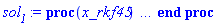 proc (x_rkf45) local _res, _dat, _vars, _solnproc, _xout, _ndsol, _pars, _n, _i; option `Copyright (c) 2000 by Waterloo Maple Inc. All rights reserved.`; if 1 < nargs then error "invalid input: too many arguments" end if; _EnvDSNumericSaveDigits := Digits; Digits := 15; if _EnvInFsolve = true then _xout := evalf[_EnvDSNumericSaveDigits](x_rkf45) else _xout := evalf(x_rkf45) end if; _dat := Array(1..4, {(1) = proc (_xin) local _xout, _dtbl, _dat, _vmap, _x0, _y0, _val, _dig, _n, _ne, _nd, _nv, _pars, _ini, _par, _i, _j, _k, _src; option `Copyright (c) 2002 by Waterloo Maple Inc. All rights reserved.`; table( [( "complex" ) = false ] ) _xout := _xin; _pars := [f = f, c = c]; _dtbl := array( 1 .. 4, [( 1 ) = (array( 1 .. 24, [( 1 ) = (datatype = float[8], order = C_order, storage = rectangular), ( 2 ) = (datatype = float[8], order = C_order, storage = rectangular), ( 3 ) = ([0, 0, 0, Array(1..0, 1..2, {}, datatype = float[8], order = C_order)]), ( 4 ) = (Array(1..54, {(1) = 2, (2) = 2, (3) = 0, (4) = 0, (5) = 2, (6) = 0, (7) = 0, (8) = 0, (9) = 0, (10) = 0, (11) = 0, (12) = 0, (13) = 0, (14) = 0, (15) = 0, (16) = 0, (17) = 0, (18) = 0, (19) = 100000000, (20) = 0, (21) = 0, (22) = 1, (23) = 4, (24) = 0, (25) = 1, (26) = 15, (27) = 1, (28) = 0, (29) = 1, (30) = 3, (31) = 3, (32) = 0, (33) = 1, (34) = 0, (35) = 0, (36) = 0, (37) = 0, (38) = 0, (39) = 0, (40) = 0, (41) = 0, (42) = 0, (43) = 1, (44) = 0, (45) = 0, (46) = 0, (47) = 0, (48) = 0, (49) = 0, (50) = 50, (51) = 1, (52) = 0, (53) = 0, (54) = 0}, datatype = integer[8])), ( 5 ) = (Array(1..28, {(1) = .0, (2) = 0.10e-5, (3) = .0, (4) = 0.500001e-14, (5) = .0, (6) = .0, (7) = .0, (8) = 0.10e-5, (9) = .0, (10) = .0, (11) = .0, (12) = .0, (13) = 1.0, (14) = .0, (15) = .49999999999999, (16) = .0, (17) = 1.0, (18) = 1.0, (19) = .0, (20) = .0, (21) = 1.0, (22) = 1.0, (23) = .0, (24) = .0, (25) = 0.10e-14, (26) = .0, (27) = .0, (28) = .0}, datatype = float[8], order = C_order)), ( 6 ) = (Array(1..4, {(1) = 0., (2) = 0., (3) = Float(undefined), (4) = Float(undefined)})), ( 7 ) = ([Array(1..4, 1..7, {(1, 1) = .0, (1, 2) = .203125, (1, 3) = .3046875, (1, 4) = .75, (1, 5) = .8125, (1, 6) = .40625, (1, 7) = .8125, (2, 1) = 0.6378173828125e-1, (2, 2) = .0, (2, 3) = .279296875, (2, 4) = .27237892150878906, (2, 5) = -0.9686851501464844e-1, (2, 6) = 0.1956939697265625e-1, (2, 7) = .5381584167480469, (3, 1) = 0.31890869140625e-1, (3, 2) = .0, (3, 3) = -.34375, (3, 4) = -.335235595703125, (3, 5) = .2296142578125, (3, 6) = .41748046875, (3, 7) = 11.480712890625, (4, 1) = 0.9710520505905151e-1, (4, 2) = .0, (4, 3) = .40350341796875, (4, 4) = 0.20297467708587646e-1, (4, 5) = -0.6054282188415527e-2, (4, 6) = -0.4770040512084961e-1, (4, 7) = .77858567237854}, datatype = float[8], order = C_order), Array(1..6, 1..6, {(1, 1) = .0, (1, 2) = .0, (1, 3) = .0, (1, 4) = .0, (1, 5) = .0, (1, 6) = 1.0, (2, 1) = .25, (2, 2) = .0, (2, 3) = .0, (2, 4) = .0, (2, 5) = .0, (2, 6) = 1.0, (3, 1) = .1875, (3, 2) = .5625, (3, 3) = .0, (3, 4) = .0, (3, 5) = .0, (3, 6) = 2.0, (4, 1) = .23583984375, (4, 2) = -.87890625, (4, 3) = .890625, (4, 4) = .0, (4, 5) = .0, (4, 6) = .2681884765625, (5, 1) = .1272735595703125, (5, 2) = -.5009765625, (5, 3) = .44921875, (5, 4) = -0.128936767578125e-1, (5, 5) = .0, (5, 6) = 0.626220703125e-1, (6, 1) = -0.927734375e-1, (6, 2) = .626220703125, (6, 3) = -.4326171875, (6, 4) = .1418304443359375, (6, 5) = -0.861053466796875e-1, (6, 6) = .3131103515625}, datatype = float[8], order = C_order), Array(1..6, {(1) = .0, (2) = .386, (3) = .21, (4) = .63, (5) = 1.0, (6) = 1.0}, datatype = float[8], order = C_order), Array(1..6, {(1) = .25, (2) = -.1043, (3) = .1035, (4) = -0.362e-1, (5) = .0, (6) = .0}, datatype = float[8], order = C_order), Array(1..6, 1..5, {(1, 1) = .0, (1, 2) = .0, (1, 3) = .0, (1, 4) = .0, (1, 5) = .0, (2, 1) = 1.544, (2, 2) = .0, (2, 3) = .0, (2, 4) = .0, (2, 5) = .0, (3, 1) = .9466785280815533, (3, 2) = .25570116989825814, (3, 3) = .0, (3, 4) = .0, (3, 5) = .0, (4, 1) = 3.3148251870684886, (4, 2) = 2.896124015972123, (4, 3) = .9986419139977808, (4, 4) = .0, (4, 5) = .0, (5, 1) = 1.2212245092262748, (5, 2) = 6.019134481287752, (5, 3) = 12.537083329320874, (5, 4) = -.687886036105895, (5, 5) = .0, (6, 1) = 1.2212245092262748, (6, 2) = 6.019134481287752, (6, 3) = 12.537083329320874, (6, 4) = -.687886036105895, (6, 5) = 1.0}, datatype = float[8], order = C_order), Array(1..6, 1..5, {(1, 1) = .0, (1, 2) = .0, (1, 3) = .0, (1, 4) = .0, (1, 5) = .0, (2, 1) = -5.6688, (2, 2) = .0, (2, 3) = .0, (2, 4) = .0, (2, 5) = .0, (3, 1) = -2.4300933568337584, (3, 2) = -.20635991570891224, (3, 3) = .0, (3, 4) = .0, (3, 5) = .0, (4, 1) = -.10735290581452621, (4, 2) = -9.594562251021896, (4, 3) = -20.470286148096154, (4, 4) = .0, (4, 5) = .0, (5, 1) = 7.496443313968615, (5, 2) = -10.246804314641219, (5, 3) = -33.99990352819906, (5, 4) = 11.708908932061595, (5, 5) = .0, (6, 1) = 8.083246795922411, (6, 2) = -7.981132988062785, (6, 3) = -31.52159432874373, (6, 4) = 16.319305431231363, (6, 5) = -6.0588182388340535}, datatype = float[8], order = C_order), Array(1..3, 1..5, {(1, 1) = .0, (1, 2) = .0, (1, 3) = .0, (1, 4) = .0, (1, 5) = .0, (2, 1) = 10.126235083446911, (2, 2) = -7.487995877607633, (2, 3) = -34.800918615557414, (2, 4) = -7.9927717075687275, (2, 5) = 1.0251377232956207, (3, 1) = -.6762803392806898, (3, 2) = 6.087714651678606, (3, 3) = 16.43084320892463, (3, 4) = 24.767225114183653, (3, 5) = -6.5943891257167815}, datatype = float[8], order = C_order)]), ( 9 ) = ([Array(1..2, {(1) = .1, (2) = .1}, datatype = float[8], order = C_order), Array(1..2, {(1) = .0, (2) = .0}, datatype = float[8], order = C_order), Array(1..2, {(1) = .0, (2) = .0}, datatype = float[8], order = C_order), Array(1..2, {(1) = .0, (2) = .0}, datatype = float[8], order = C_order), Array(1..2, {(1) = .0, (2) = .0}, datatype = float[8], order = C_order), Array(1..2, 1..2, {(1, 1) = .0, (1, 2) = .0, (2, 1) = .0, (2, 2) = .0}, datatype = float[8], order = C_order), Array(1..2, 1..2, {(1, 1) = .0, (1, 2) = .0, (2, 1) = .0, (2, 2) = .0}, datatype = float[8], order = C_order), Array(1..2, 1..6, {(1, 1) = .0, (1, 2) = .0, (1, 3) = .0, (1, 4) = .0, (1, 5) = .0, (1, 6) = .0, (2, 1) = .0, (2, 2) = .0, (2, 3) = .0, (2, 4) = .0, (2, 5) = .0, (2, 6) = .0}, datatype = float[8], order = C_order), Array(1..2, {(1) = 0, (2) = 0}, datatype = integer[8]), Array(1..4, {(1) = .0, (2) = .0, (3) = .0, (4) = .0}, datatype = float[8], order = C_order), Array(1..4, {(1) = .0, (2) = .0, (3) = .0, (4) = .0}, datatype = float[8], order = C_order), Array(1..4, {(1) = .0, (2) = .0, (3) = .0, (4) = .0}, datatype = float[8], order = C_order), Array(1..4, {(1) = .0, (2) = .0, (3) = .0, (4) = .0}, datatype = float[8], order = C_order), Array(1..2, {(1) = .0, (2) = .0}, datatype = float[8], order = C_order)]), ( 8 ) = ([Array(1..4, {(1) = .0, (2) = .0, (3) = .0, (4) = .0}, datatype = float[8], order = C_order), Array(1..4, {(1) = .0, (2) = .0, (3) = .0, (4) = .0}, datatype = float[8], order = C_order), Array(1..2, {(1) = .0, (2) = .0}, datatype = float[8], order = C_order), 0, 0]), ( 11 ) = (Array(1..6, 0..2, {(1, 1) = .0, (1, 2) = .0, (2, 0) = .0, (2, 1) = .0, (2, 2) = .0, (3, 0) = .0, (3, 1) = .0, (3, 2) = .0, (4, 0) = .0, (4, 1) = .0, (4, 2) = .0, (5, 0) = .0, (5, 1) = .0, (5, 2) = .0, (6, 0) = .0, (6, 1) = .0, (6, 2) = .0}, datatype = float[8], order = C_order)), ( 10 ) = ([proc (N, X, Y, YP) option `[Y[1] = v(t), Y[2] = x(t)]`; YP[1] := X-Y[3]*tanh(Y[1]/Y[4]); YP[2] := Y[1]; 0 end proc, -1, 0, 0, 0, 0, 0, 0]), ( 13 ) = (), ( 12 ) = (), ( 15 ) = ("rkf45"), ( 14 ) = ([0, 0]), ( 18 ) = ([]), ( 19 ) = (0), ( 16 ) = ([0, 0, 0, []]), ( 17 ) = ([proc (N, X, Y, YP) option `[Y[1] = v(t), Y[2] = x(t)]`; YP[1] := X-Y[3]*tanh(Y[1]/Y[4]); YP[2] := Y[1]; 0 end proc, -1, 0, 0, 0, 0, 0, 0]), ( 22 ) = (0), ( 23 ) = (0), ( 20 ) = ([]), ( 21 ) = (0), ( 24 ) = (0)  ] ))  ] ); _y0 := Array(0..4, {(1) = 0., (2) = 0., (3) = 0., (4) = undefined}); _vmap := array( 1 .. 2, [( 1 ) = (1), ( 2 ) = (2)  ] ); _x0 := _dtbl[1][5][5]; _n := _dtbl[1][4][1]; _ne := _dtbl[1][4][3]; _nd := _dtbl[1][4][4]; _nv := _dtbl[1][4][16]; if not type(_xout, 'numeric') then if member(_xout, ["start", "left", "right"]) then if _Env_smart_dsolve_numeric = true or _dtbl[1][4][10] = 1 then if _xout = "left" then if type(_dtbl[2], 'table') then return _dtbl[2][5][1] end if elif _xout = "right" then if type(_dtbl[3], 'table') then return _dtbl[3][5][1] end if end if end if; return _dtbl[1][5][5] elif _xout = "method" then return _dtbl[1][15] elif _xout = "storage" then return evalb(_dtbl[1][4][10] = 1) elif _xout = "leftdata" then if not type(_dtbl[2], 'array') then return NULL else return eval(_dtbl[2]) end if elif _xout = "rightdata" then if not type(_dtbl[3], 'array') then return NULL else return eval(_dtbl[3]) end if elif _xout = "enginedata" then return eval(_dtbl[1]) elif _xout = "enginereset" then _dtbl[2] := evaln(_dtbl[2]); _dtbl[3] := evaln(_dtbl[3]); return NULL elif _xout = "initial" then return procname(_y0[0]) elif _xout = "laxtol" then return _dtbl[`if`(member(_dtbl[4], {2, 3}), _dtbl[4], 1)][5][18] elif _xout = "numfun" then return `if`(member(_dtbl[4], {2, 3}), _dtbl[_dtbl[4]][4][18], 0) elif _xout = "parameters" then return [seq(_y0[_n+_i], _i = 1 .. nops(_pars))] elif _xout = "initial_and_parameters" then return procname(_y0[0]), [seq(_y0[_n+_i], _i = 1 .. nops(_pars))] elif _xout = "last" then if _dtbl[4] <> 2 and _dtbl[4] <> 3 or _x0-_dtbl[_dtbl[4]][5][1] = 0. then error "no information is available on last computed point" else _xout := _dtbl[_dtbl[4]][5][1] end if elif _xout = "function" then if _dtbl[1][4][33]-2. = 0 then return eval(_dtbl[1][10], 1) else return eval(_dtbl[1][10][1], 1) end if elif _xout = "map" then return copy(_vmap) elif type(_xin, `=`) and type(rhs(_xin), 'list') and member(lhs(_xin), {"initial", "parameters", "initial_and_parameters"}) then _ini, _par := [], []; if lhs(_xin) = "initial" then _ini := rhs(_xin) elif lhs(_xin) = "parameters" then _par := rhs(_xin) elif select(type, rhs(_xin), `=`) <> [] then _par, _ini := selectremove(type, rhs(_xin), `=`) elif nops(rhs(_xin)) < nops(_pars)+1 then error "insufficient data for specification of initial and parameters" else _par := rhs(_xin)[-nops(_pars) .. -1]; _ini := rhs(_xin)[1 .. -nops(_pars)-1] end if; _xout := lhs(_xout); if _par <> [] then `dsolve/numeric/process_parameters`(_n, _pars, _par, _y0) end if; if _ini <> [] then `dsolve/numeric/process_initial`(_n-_ne, _ini, _y0, _pars, _vmap) end if; `dsolve/numeric/SC/reinitialize`(_dtbl, _y0, _n, procname, _pars); if _Env_smart_dsolve_numeric = true and type(_y0[0], 'numeric') and _dtbl[1][4][10] <> 1 then procname("right") := _y0[0]; procname("left") := _y0[0] end if; if _xout = "initial" then return [_y0[0], seq(_y0[_vmap[_i]], _i = 1 .. _n-_ne)] elif _xout = "parameters" then return [seq(_y0[_n+_i], _i = 1 .. nops(_pars))] else return [_y0[0], seq(_y0[_vmap[_i]], _i = 1 .. _n-_ne)], [seq(_y0[_n+_i], _i = 1 .. nops(_pars))] end if elif _xin = "eventstop" then if _nv = 0 then error "this solution has no events" end if; _i := _dtbl[4]; if _i <> 2 and _i <> 3 then return 0 end if; if _dtbl[_i][4][10] = 1 and assigned(_dtbl[5-_i]) and _dtbl[_i][4][9] < 100 and 100 <= _dtbl[5-_i][4][9] then _i := 5-_i; _dtbl[4] := _i; _j := round(_dtbl[_i][4][17]); return round(_dtbl[_i][3][1][_j, 1]) elif 100 <= _dtbl[_i][4][9] then _j := round(_dtbl[_i][4][17]); return round(_dtbl[_i][3][1][_j, 1]) else return 0 end if elif _xin = "eventstatus" then if _nv = 0 then error "this solution has no events" end if; _i := [selectremove(proc (a) options operator, arrow; _dtbl[1][3][1][a, 7] = 1 end proc, {seq(_j, _j = 1 .. round(_dtbl[1][3][1][_nv+1, 1]))})]; return ':-enabled' = _i[1], ':-disabled' = _i[2] elif _xin = "eventclear" then if _nv = 0 then error "this solution has no events" end if; _i := _dtbl[4]; if _i <> 2 and _i <> 3 then error "no events to clear" end if; if _dtbl[_i][4][10] = 1 and assigned(_dtbl[5-_i]) and _dtbl[_i][4][9] < 100 and 100 < _dtbl[5-_i][4][9] then _dtbl[4] := 5-_i; _i := 5-_i end if; if _dtbl[_i][4][9] < 100 then error "no events to clear" elif _nv < _dtbl[_i][4][9]-100 then error "event error condition cannot be cleared" else _j := _dtbl[_i][4][9]-100; if irem(round(_dtbl[_i][3][1][_j, 4]), 2) = 1 then error "retriggerable events cannot be cleared" end if; _j := round(_dtbl[_i][3][1][_j, 1]); for _k to _nv do if _dtbl[_i][3][1][_k, 1] = _j then if _dtbl[_i][3][1][_k, 2] = 3 then error "range events cannot be cleared" end if; _dtbl[_i][3][1][_k, 8] := _dtbl[_i][3][1][_nv+1, 8] end if end do; _dtbl[_i][4][17] := 0; _dtbl[_i][4][9] := 0; if _dtbl[1][4][10] = 1 then if _i = 2 then try procname(procname("left")) catch:  end try else try procname(procname("right")) catch:  end try end if end if end if; return  elif type(_xin, `=`) and member(lhs(_xin), {"eventdisable", "eventenable"}) then if _nv = 0 then error "this solution has no events" end if; if type(rhs(_xin), {('list')('posint'), ('set')('posint')}) then _i := {op(rhs(_xin))} elif type(rhs(_xin), 'posint') then _i := {rhs(_xin)} else error "event identifiers must be integers in the range 1..%1", round(_dtbl[1][3][1][_nv+1, 1]) end if; if select(proc (a) options operator, arrow; _nv < a end proc, _i) <> {} then error "event identifiers must be integers in the range 1..%1", round(_dtbl[1][3][1][_nv+1, 1]) end if; _k := {}; for _j to _nv do if member(round(_dtbl[1][3][1][_j, 1]), _i) then _k := `union`(_k, {_j}) end if end do; _i := _k; if lhs(_xin) = "eventdisable" then _dtbl[4] := 0; _j := [evalb(assigned(_dtbl[2]) and member(_dtbl[2][4][17], _i)), evalb(assigned(_dtbl[3]) and member(_dtbl[3][4][17], _i))]; for _k in _i do _dtbl[1][3][1][_k, 7] := 0; if assigned(_dtbl[2]) then _dtbl[2][3][1][_k, 7] := 0 end if; if assigned(_dtbl[3]) then _dtbl[3][3][1][_k, 7] := 0 end if end do; if _j[1] then for _k to _nv+1 do if _k <= _nv and not type(_dtbl[2][3][4][_k, 1], 'undefined') then userinfo(3, {'events', 'eventreset'}, `reinit #2, event code `, _k, ` to defined init `, _dtbl[2][3][4][_k, 1]); _dtbl[2][3][1][_k, 8] := _dtbl[2][3][4][_k, 1] elif _dtbl[2][3][1][_k, 2] = 0 and irem(iquo(round(_dtbl[2][3][1][_k, 4]), 32), 2) = 1 then userinfo(3, {'events', 'eventreset'}, `reinit #2, event code `, _k, ` to rate hysteresis init `, _dtbl[2][5][24]); _dtbl[2][3][1][_k, 8] := _dtbl[2][5][24] elif _dtbl[2][3][1][_k, 2] = 0 and irem(iquo(round(_dtbl[2][3][1][_k, 4]), 2), 2) = 0 then userinfo(3, {'events', 'eventreset'}, `reinit #2, event code `, _k, ` to initial init `, _x0); _dtbl[2][3][1][_k, 8] := _x0 else userinfo(3, {'events', 'eventreset'}, `reinit #2, event code `, _k, ` to fireinitial init `, _x0-1); _dtbl[2][3][1][_k, 8] := _x0-1 end if end do; _dtbl[2][4][17] := 0; _dtbl[2][4][9] := 0; if _dtbl[1][4][10] = 1 then procname(procname("left")) end if end if; if _j[2] then for _k to _nv+1 do if _k <= _nv and not type(_dtbl[3][3][4][_k, 2], 'undefined') then userinfo(3, {'events', 'eventreset'}, `reinit #3, event code `, _k, ` to defined init `, _dtbl[3][3][4][_k, 2]); _dtbl[3][3][1][_k, 8] := _dtbl[3][3][4][_k, 2] elif _dtbl[3][3][1][_k, 2] = 0 and irem(iquo(round(_dtbl[3][3][1][_k, 4]), 32), 2) = 1 then userinfo(3, {'events', 'eventreset'}, `reinit #3, event code `, _k, ` to rate hysteresis init `, _dtbl[3][5][24]); _dtbl[3][3][1][_k, 8] := _dtbl[3][5][24] elif _dtbl[3][3][1][_k, 2] = 0 and irem(iquo(round(_dtbl[3][3][1][_k, 4]), 2), 2) = 0 then userinfo(3, {'events', 'eventreset'}, `reinit #3, event code `, _k, ` to initial init `, _x0); _dtbl[3][3][1][_k, 8] := _x0 else userinfo(3, {'events', 'eventreset'}, `reinit #3, event code `, _k, ` to fireinitial init `, _x0+1); _dtbl[3][3][1][_k, 8] := _x0+1 end if end do; _dtbl[3][4][17] := 0; _dtbl[3][4][9] := 0; if _dtbl[1][4][10] = 1 then procname(procname("right")) end if end if else for _k in _i do _dtbl[1][3][1][_k, 7] := 1 end do; _dtbl[2] := evaln(_dtbl[2]); _dtbl[3] := evaln(_dtbl[3]); _dtbl[4] := 0; if _dtbl[1][4][10] = 1 then if _x0 <= procname("right") then try procname(procname("right")) catch:  end try end if; if procname("left") <= _x0 then try procname(procname("left")) catch:  end try end if end if end if; return  elif type(_xin, `=`) and lhs(_xin) = "eventfired" then if not type(rhs(_xin), 'list') then error "'eventfired' must be specified as a list" end if; if _nv = 0 then error "this solution has no events" end if; if _dtbl[4] <> 2 and _dtbl[4] <> 3 then error "'direction' must be set prior to calling/setting 'eventfired'" end if; _i := _dtbl[4]; _val := NULL; if not assigned(_EnvEventRetriggerWarned) then _EnvEventRetriggerWarned := false end if; for _k in rhs(_xin) do if type(_k, 'integer') then _src := _k elif type(_k, 'integer' = 'anything') and type(evalf(rhs(_k)), 'numeric') then _k := lhs(_k) = evalf[max(Digits, 18)](rhs(_k)); _src := lhs(_k) else error "'eventfired' entry is not valid: %1", _k end if; if _src < 1 or round(_dtbl[1][3][1][_nv+1, 1]) < _src then error "event identifiers must be integers in the range 1..%1", round(_dtbl[1][3][1][_nv+1, 1]) end if; _src := {seq(`if`(_dtbl[1][3][1][_j, 1]-_src = 0., _j, NULL), _j = 1 .. _nv)}; if nops(_src) <> 1 then error "'eventfired' can only be set/queried for root-finding events and time/interval events" end if; _src := _src[1]; if _dtbl[1][3][1][_src, 2] <> 0. and _dtbl[1][3][1][_src, 2]-2. <> 0. then error "'eventfired' can only be set/queried for root-finding events and time/interval events" elif irem(round(_dtbl[1][3][1][_src, 4]), 2) = 1 then if _EnvEventRetriggerWarned = false then WARNING(`'eventfired' has no effect on events that retrigger`) end if; _EnvEventRetriggerWarned := true end if; if _dtbl[_i][3][1][_src, 2] = 0 and irem(iquo(round(_dtbl[_i][3][1][_src, 4]), 32), 2) = 1 then _val := _val, undefined elif type(_dtbl[_i][3][4][_src, _i-1], 'undefined') or _i = 2 and _dtbl[2][3][1][_src, 8] < _dtbl[2][3][4][_src, 1] or _i = 3 and _dtbl[3][3][4][_src, 2] < _dtbl[3][3][1][_src, 8] then _val := _val, _dtbl[_i][3][1][_src, 8] else _val := _val, _dtbl[_i][3][4][_src, _i-1] end if; if type(_k, `=`) then if _dtbl[_i][3][1][_src, 2] = 0 and irem(iquo(round(_dtbl[_i][3][1][_src, 4]), 32), 2) = 1 then error "cannot set event code for a rate hysteresis event" end if; userinfo(3, {'events', 'eventreset'}, `manual set event code `, _src, ` to value `, rhs(_k)); _dtbl[_i][3][1][_src, 8] := rhs(_k); _dtbl[_i][3][4][_src, _i-1] := rhs(_k) end if end do; return [_val] elif type(_xin, `=`) and lhs(_xin) = "direction" then if not member(rhs(_xin), {-1, 1, ':-left', ':-right'}) then error "'direction' must be specified as either '1' or 'right' (positive) or '-1' or 'left' (negative)" end if; _src := `if`(_dtbl[4] = 2, -1, `if`(_dtbl[4] = 3, 1, undefined)); _i := `if`(member(rhs(_xin), {1, ':-right'}), 3, 2); _dtbl[4] := _i; _dtbl[_i] := `dsolve/numeric/SC/IVPdcopy`(_dtbl[1], `if`(assigned(_dtbl[_i]), _dtbl[_i], NULL)); if 0 < _nv then for _j to _nv+1 do if _j <= _nv and not type(_dtbl[_i][3][4][_j, _i-1], 'undefined') then userinfo(3, {'events', 'eventreset'}, `reinit #4, event code `, _j, ` to defined init `, _dtbl[_i][3][4][_j, _i-1]); _dtbl[_i][3][1][_j, 8] := _dtbl[_i][3][4][_j, _i-1] elif _dtbl[_i][3][1][_j, 2] = 0 and irem(iquo(round(_dtbl[_i][3][1][_j, 4]), 32), 2) = 1 then userinfo(3, {'events', 'eventreset'}, `reinit #4, event code `, _j, ` to rate hysteresis init `, _dtbl[_i][5][24]); _dtbl[_i][3][1][_j, 8] := _dtbl[_i][5][24] elif _dtbl[_i][3][1][_j, 2] = 0 and irem(iquo(round(_dtbl[_i][3][1][_j, 4]), 2), 2) = 0 then userinfo(3, {'events', 'eventreset'}, `reinit #4, event code `, _j, ` to initial init `, _x0); _dtbl[_i][3][1][_j, 8] := _x0 else userinfo(3, {'events', 'eventreset'}, `reinit #4, event code `, _j, ` to fireinitial init `, _x0-2*_i+5.0); _dtbl[_i][3][1][_j, 8] := _x0-2*_i+5.0 end if end do end if; return _src elif _xin = "eventcount" then if _dtbl[1][3][1] = 0 or _dtbl[4] <> 2 and _dtbl[4] <> 3 then return 0 else return round(_dtbl[_dtbl[4]][3][1][_nv+1, 12]) end if else return "procname" end if end if; if _xout = _x0 then return [_x0, seq(evalf(_dtbl[1][6][_vmap[_i]]), _i = 1 .. _n-_ne)] end if; _i := `if`(_x0 <= _xout, 3, 2); if _xin = "last" and 0 < _dtbl[_i][4][9] and _dtbl[_i][4][9] < 100 then _dat := eval(_dtbl[_i], 2); _j := _dat[4][20]; return [_dat[11][_j, 0], seq(_dat[11][_j, _vmap[_i]], _i = 1 .. _n-_ne-_nd), seq(_dat[8][1][_vmap[_i]], _i = _n-_ne-_nd+1 .. _n-_ne)] end if; if not type(_dtbl[_i], 'array') then _dtbl[_i] := `dsolve/numeric/SC/IVPdcopy`(_dtbl[1], `if`(assigned(_dtbl[_i]), _dtbl[_i], NULL)); if 0 < _nv then for _j to _nv+1 do if _j <= _nv and not type(_dtbl[_i][3][4][_j, _i-1], 'undefined') then userinfo(3, {'events', 'eventreset'}, `reinit #5, event code `, _j, ` to defined init `, _dtbl[_i][3][4][_j, _i-1]); _dtbl[_i][3][1][_j, 8] := _dtbl[_i][3][4][_j, _i-1] elif _dtbl[_i][3][1][_j, 2] = 0 and irem(iquo(round(_dtbl[_i][3][1][_j, 4]), 32), 2) = 1 then userinfo(3, {'events', 'eventreset'}, `reinit #5, event code `, _j, ` to rate hysteresis init `, _dtbl[_i][5][24]); _dtbl[_i][3][1][_j, 8] := _dtbl[_i][5][24] elif _dtbl[_i][3][1][_j, 2] = 0 and irem(iquo(round(_dtbl[_i][3][1][_j, 4]), 2), 2) = 0 then userinfo(3, {'events', 'eventreset'}, `reinit #5, event code `, _j, ` to initial init `, _x0); _dtbl[_i][3][1][_j, 8] := _x0 else userinfo(3, {'events', 'eventreset'}, `reinit #5, event code `, _j, ` to fireinitial init `, _x0-2*_i+5.0); _dtbl[_i][3][1][_j, 8] := _x0-2*_i+5.0 end if end do end if end if; if _xin <> "last" then if 0 < 0 then if `dsolve/numeric/checkglobals`(op(_dtbl[1][14]), _pars, _n, _y0) then `dsolve/numeric/SC/reinitialize`(_dtbl, _y0, _n, procname, _pars, _i) end if end if; if _dtbl[1][4][7] = 0 then error "parameters must be initialized before solution can be computed" end if end if; _dat := eval(_dtbl[_i], 2); _dtbl[4] := _i; try _src := `dsolve/numeric/SC/IVPrun`(_dat, _xout) catch: userinfo(2, `dsolve/debug`, print(`Exception in solnproc:`, [lastexception][2 .. -1])); error  end try; if _src = 0 and 100 < _dat[4][9] then _val := _dat[3][1][_nv+1, 8] else _val := _dat[11][_dat[4][20], 0] end if; if _src <> 0 or _dat[4][9] <= 0 then _dtbl[1][5][1] := _xout else _dtbl[1][5][1] := _val end if; if _i = 3 and _val < _xout then Rounding := -infinity; if _dat[4][9] = 1 then error "cannot evaluate the solution further right of %1, probably a singularity", evalf[8](_val) elif _dat[4][9] = 2 then error "cannot evaluate the solution further right of %1, maxfun limit exceeded (see <a href='http://www.maplesoft.com/support/help/search.aspx?term=dsolve,maxfun' target='_new'>?dsolve,maxfun</a> for details)", evalf[8](_val) elif _dat[4][9] = 3 then if _dat[4][25] = 3 then error "cannot evaluate the solution past the initial point, problem may be initially singular or improperly set up" else error "cannot evaluate the solution past the initial point, problem may be complex, initially singular or improperly set up" end if elif _dat[4][9] = 4 then error "cannot evaluate the solution further right of %1, accuracy goal cannot be achieved with specified 'minstep'", evalf[8](_val) elif _dat[4][9] = 5 then error "cannot evaluate the solution further right of %1, too many step failures, tolerances may be too loose for problem", evalf[8](_val) elif _dat[4][9] = 6 then error "cannot evaluate the solution further right of %1, cannot downgrade delay storage for problems with delay derivative order > 1, try increasing delaypts", evalf[8](_val) elif _dat[4][9] = 10 then error "cannot evaluate the solution further right of %1, interrupt requested", evalf[8](_val) elif 100 < _dat[4][9] then if _dat[4][9]-100 = _nv+1 then error "constraint projection failure on event at t=%1", evalf[8](_val) elif _dat[4][9]-100 = _nv+2 then error "index-1 and derivative evaluation failure on event at t=%1", evalf[8](_val) elif _dat[4][9]-100 = _nv+3 then error "maximum number of event iterations reached (%1) at t=%2", round(_dat[3][1][_nv+1, 3]), evalf[8](_val) else if _Env_dsolve_nowarnstop <> true then `dsolve/numeric/warning`(StringTools:-FormatMessage("cannot evaluate the solution further right of %1, event #%2 triggered a halt", evalf[8](_val), round(_dat[3][1][_dat[4][9]-100, 1]))) end if; Rounding := 'nearest'; _xout := _val end if else error "cannot evaluate the solution further right of %1", evalf[8](_val) end if elif _i = 2 and _xout < _val then Rounding := infinity; if _dat[4][9] = 1 then error "cannot evaluate the solution further left of %1, probably a singularity", evalf[8](_val) elif _dat[4][9] = 2 then error "cannot evaluate the solution further left of %1, maxfun limit exceeded (see <a href='http://www.maplesoft.com/support/help/search.aspx?term=dsolve,maxfun' target='_new'>?dsolve,maxfun</a> for details)", evalf[8](_val) elif _dat[4][9] = 3 then if _dat[4][25] = 3 then error "cannot evaluate the solution past the initial point, problem may be initially singular or improperly set up" else error "cannot evaluate the solution past the initial point, problem may be complex, initially singular or improperly set up" end if elif _dat[4][9] = 4 then error "cannot evaluate the solution further left of %1, accuracy goal cannot be achieved with specified 'minstep'", evalf[8](_val) elif _dat[4][9] = 5 then error "cannot evaluate the solution further left of %1, too many step failures, tolerances may be too loose for problem", evalf[8](_val) elif _dat[4][9] = 6 then error "cannot evaluate the solution further left of %1, cannot downgrade delay storage for problems with delay derivative order > 1, try increasing delaypts", evalf[8](_val) elif _dat[4][9] = 10 then error "cannot evaluate the solution further right of %1, interrupt requested", evalf[8](_val) elif 100 < _dat[4][9] then if _dat[4][9]-100 = _nv+1 then error "constraint projection failure on event at t=%1", evalf[8](_val) elif _dat[4][9]-100 = _nv+2 then error "index-1 and derivative evaluation failure on event at t=%1", evalf[8](_val) elif _dat[4][9]-100 = _nv+3 then error "maximum number of event iterations reached (%1) at t=%2", round(_dat[3][1][_nv+1, 3]), evalf[8](_val) else if _Env_dsolve_nowarnstop <> true then `dsolve/numeric/warning`(StringTools:-FormatMessage("cannot evaluate the solution further left of %1, event #%2 triggered a halt", evalf[8](_val), round(_dat[3][1][_dat[4][9]-100, 1]))) end if; Rounding := 'nearest'; _xout := _val end if else error "cannot evaluate the solution further left of %1", evalf[8](_val) end if end if; if _EnvInFsolve = true then _dig := _dat[4][26]; _dat[4][26] := _EnvDSNumericSaveDigits; _Env_dsolve_SC_native := true; if _dat[4][25] = 1 then _i := 1; _dat[4][25] := 2 else _i := _dat[4][25] end if; _val := `dsolve/numeric/SC/IVPval`(_dat, _xout, _src); _dat[4][25] := _i; _dat[4][26] := _dig; [_xout, seq(_val[_vmap[_i]], _i = 1 .. _n-_ne)] else Digits := _dat[4][26]; _val := `dsolve/numeric/SC/IVPval`(eval(_dat, 2), _xout, _src); [_xout, seq(_val[_vmap[_i]], _i = 1 .. _n-_ne)] end if end proc, (2) = Array(0..0, {}), (3) = [t, v(t), x(t)], (4) = [f = f, c = c]}); _vars := _dat[3]; _pars := map(rhs, _dat[4]); _n := nops(_vars)-1; _solnproc := _dat[1]; if not type(_xout, 'numeric') then if member(x_rkf45, ["start", 'start', "method", 'method', "left", 'left', "right", 'right', "leftdata", "rightdata", "enginedata", "eventstop", 'eventstop', "eventclear", 'eventclear', "eventstatus", 'eventstatus', "eventcount", 'eventcount', "laxtol", 'laxtol', "numfun", 'numfun', NULL]) then _res := _solnproc(convert(x_rkf45, 'string')); if 1 < nops([_res]) then return _res elif type(_res, 'array') then return eval(_res, 1) elif _res <> "procname" then return _res end if elif member(x_rkf45, ["last", 'last', "initial", 'initial', "parameters", 'parameters', "initial_and_parameters", 'initial_and_parameters', NULL]) then _xout := convert(x_rkf45, 'string'); _res := _solnproc(_xout); if _xout = "parameters" then return [seq(_pars[_i] = _res[_i], _i = 1 .. nops(_pars))] elif _xout = "initial_and_parameters" then return [seq(_vars[_i+1] = [_res][1][_i+1], _i = 0 .. _n), seq(_pars[_i] = [_res][2][_i], _i = 1 .. nops(_pars))] else return [seq(_vars[_i+1] = _res[_i+1], _i = 0 .. _n)] end if elif type(_xout, `=`) and member(lhs(_xout), ["initial", 'initial', "parameters", 'parameters', "initial_and_parameters", 'initial_and_parameters', NULL]) then _xout := convert(lhs(x_rkf45), 'string') = rhs(x_rkf45); if type(rhs(_xout), 'list') then _res := _solnproc(_xout) else error "initial and/or parameter values must be specified in a list" end if; if lhs(_xout) = "initial" then return [seq(_vars[_i+1] = _res[_i+1], _i = 0 .. _n)] elif lhs(_xout) = "parameters" then return [seq(_pars[_i] = _res[_i], _i = 1 .. nops(_pars))] else return [seq(_vars[_i+1] = [_res][1][_i+1], _i = 0 .. _n), seq(_pars[_i] = [_res][2][_i], _i = 1 .. nops(_pars))] end if elif type(_xout, `=`) and member(lhs(_xout), ["eventdisable", 'eventdisable', "eventenable", 'eventenable', "eventfired", 'eventfired', "direction", 'direction', NULL]) then return _solnproc(convert(lhs(x_rkf45), 'string') = rhs(x_rkf45)) elif _xout = "solnprocedure" then return eval(_solnproc) elif _xout = "sysvars" then return _vars end if; if procname <> unknown then return ('procname')(x_rkf45) else _ndsol; _ndsol := pointto(_dat[2][0]); return ('_ndsol')(x_rkf45) end if end if; try _res := _solnproc(_xout); [seq(_vars[_i+1] = _res[_i+1], _i = 0 .. _n)] catch: error  end try end proc