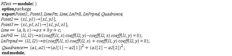 RTest := module () export Point2, Point3, LinePts, Line, LnPrll, LnPrpnd, Quadrance; option package;  Point2 := proc (x1, y1) options operator, arrow; [x1, y1] end proc; Point3 := proc (x1, y1, z1) options operator, arrow; [x1, y1, z1] end proc; Line := proc (a, b, c) options operator, arrow; a*x+b*y+c end proc; LnPrll := proc (l1, l2) options operator, arrow; is(coeff(l1, x)*coeff(l2, y)-coeff(l2, x)*coeff(l1, y) = 0) end proc; LnPrpnd := proc (l1, l2) options operator, arrow; is(coeff(l1, x)*coeff(l2, x)+coeff(l1, y)*coeff(l2, y) = 0) end proc; Quadrance := proc (a1, a2) options operator, arrow; (a1[1]-a2[1])^2+(a1[2]-a2[2])^2 end proc end module